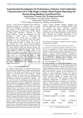 IJSRD - International Journal for Scientific Research & Development| Vol. 2, Issue 07, 2014 | ISSN (online): 2321-0613
All rights reserved by www.ijsrd.com 341
Experimental Investigation On Performance, Emission And Combustion
Characteristics Of A LHR Single Cylinder Diesel Engine Operating On
Deccan Hemp Biodiesel And Diesel Fuel
Sateeshkumar1
Prakash.S.Pati 2
Dr.Omprakash Hebbal3
1
M.Tech Student 2
Associate Professor 3
Professor
1, 2, 3
Department of Mechanical Engineering
1, 2, 3
PDA College of Engineering, Gulbarga, Karnataka/(INDIA)
Abstract— In this present investigation deccan hemp oil,a
non-edible vegetable oil is selected for the on a diesel
engine and its suitability as an alternate fuel is examined.
The viscosity of deccan hemp oil is reduced first by
blending with diesel in 10/90%, 20/80%, 30/70%, 100/0%
on volume basis. Performance parameters of brake
thermal efficiency, exhaust gas temperature and were
determined at various values of brake power (BP)
Investigations were carried out to evaluate the
performance of a low heat rejection (LHR) diesel engine
consisting of air gap insulated piston with 3-mm air
gap, with superni (an alloy of nickel) crown and air
gap insulated liner with superni insert with different
operating conditions of deccan hemp oil based bio diesel
with varied injection timing and injection pressure. The
effect of void ratio, temperature of catalyst, space velocity
on the reduction of oxides of nitrogen (NOx) in the
exhaust of the engines was studied. Exhaust emissions of
smoke and oxides of nitrogen (NOx) were determined at
various values. For ascertaining the validity of result
obtained, pure deccan hemp oil from investigation it has
been established that, upto 20% of blend of deccan hemp oil
without heating and any engine modification.
Key words: Crude Vegetable oil , Non-edible oil ; LHR
engine Deccan hemp oil.
I. INTRODUCTION
The concept of LHR engine is to minimize the heat loss to
the coolant by providing thermal resistance in the path of the
coolant by which energy can be gained. Several methods
adopted for achieving LHR to the coolant are i) using
ceramic coatings on piston, liner and cylinder head ii)
creating air gap in the piston and other components with
low-thermal conductivity materials like supreme , cast
iron and mild steel etc. Investigations were carried out by
various researchers on ceramic coated engines, and reported
brake specific fuel consumption (BSFC) was improved in
the range 5 -9% and pollution levels decreased with ceramic
coated engine. Investigations were carried out with air gap
insulated piston with nimonic crown with pure diesel
operation, and reported brake specific fuel consumption was
improved by 3%. The idea of using vegetable oil as fuel has
been around from the birth of diesel engine. Rudolph diesel,
the inventor of the engine that bears his name, experimented
with fuels ranging from powdered coal to peanut oil. In view
of the above, the major thrust in engine research during the
last one or two decades has been on development of LHR
engines. Several methods Renewable Energy adopted for
achieving LHR to the coolant are (i) using ceramic coatings
on piston, liner, and cylinder head (ii) creating air gap in the
piston and other components with low thermal-conductivity
materials like superni, cast iron and mild steel, and so forth.
Ceramic coatings provided adequate insulation and
improved brake-specific fuel consumption (BSFC) which
was reported by various researchers conducted
investigations of LHR engines with varying degree of
insulation such ceramic coated engine, air gap-insulated
piston engine, and air gap-insulated liner engine with pure
diesel operation and reported improvement in the
performance of the engine with LHR version of the engine
II. MATERIALS AND METHODS
The extraction of biodiesel is carried out by base catalyzed
transesterification method.
A. Extraction of biodiesel from crude Deccan hemp oil:
To a one liter of crude deccan hemp is heated up to 70o
C.
300 ml of methanol & 5-7gms sodium methoxide of
(catalyst) is added and the mixture is maintained at 65-700
C
is about 1½ hours and stirred continuously. The mixture is
allowed to settle for 20-30 min until the formation of
biodiesel and glycerin layers. The glycerin is removed from
the bio-diesel in a separating funnel. The bio diesel
produced from Deccan hemp biodiesel is ready to use.
B. Transesterification:
It is most commonly used and important method to reduce
the viscosity of vegetable oils. In this process triglyceride
reacts with three molecules of alcohol in the presence of a
catalyst producing a mixture of fatty acids, alkyl ester and
glycerol. The process of removal of all the glycerol and the
fatty acids from the vegetable oil in the presence of a
catalyst is called esterification Physical and chemical
properties are more improved in esterified vegetable oil
because esterified vegetable oil contains more Cetane
number than diesel fuel. These parameters induce good
combustion characteristics in vegetable oil esters. So
unburnt hydrocarbon level is decreased in the exhaust. It
results in lower generation of hydrocarbon and carbon
monoxide in the exhaust than diesel fuel. The vegetable oil
esters contain more oxygen and lower calorific value than
diesel. So, it enhances the combustion process and generates
lower nitric oxide formation in the exhaust than diesel fuel
Fig. 2.2: Transesterification process
 