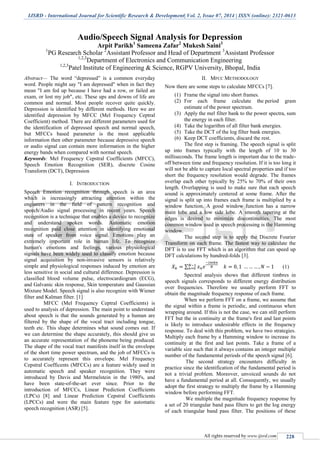 IJSRD - International Journal for Scientific Research & Development| Vol. 2, Issue 07, 2014 | ISSN (online): 2321-0613
All rights reserved by www.ijsrd.com 228
Audio/Speech Signal Analysis for Depression
Arpit Parikh1
Sameena Zafar2
Mukesh Saini3
1
PG Research Scholar 2
Assistant Professor and Head of Department 3
Assistant Professor
1,2,3
Department of Electronics and Communication Engineering
1,2,3
Patel Institute of Engineering & Science, RGPV University, Bhopal, India
Abstract— The word “depressed” is a common everyday
word. People might say "I am depressed" when in fact they
mean "I am fed up because I have had a row, or failed an
exam, or lost my job", etc. These ups and downs of life are
common and normal. Most people recover quite quickly.
Depression is identified by different methods. Here we are
identified depression by MFCC (Mel Frequency Ceptral
Coefficient) method. There are different parameters used for
the identification of depressed speech and normal speech,
but MFCCs based parameter is the most applicable
information then other parameter because depressive speech
or audio signal can contain more information in the higher
energy bands when compared with normal speech.
Keywords: Mel Frequency Cepstral Coefficients (MFCC),
Speech Emotion Recognition (SER), discrete Cosine
Transform (DCT), Depression
I. INTRODUCTION
Speech Emotion recognition through speech is an area
which is increasingly attracting attention within the
engineers in the field of pattern recognition and
speech/Audio signal processing in recent years. Speech
recognition is a technique that enables a device to recognize
and understand spoken words. Automatic emotion
recognition paid close attention in identifying emotional
state of speaker from voice signal. Emotions play an
extremely important role in human life. To recognize
human's emotions and feelings, various physiological
signals have been widely used to classify emotion because
signal acquisition by non-invasive sensors is relatively
simple and physiological responses induced by emotion are
less sensitive in social and cultural difference. Depression is
classified blood volume pulse, electrocardiogram (ECG),
and Galvanic skin response, Skin temperature and Gaussian
Mixture Model. Speech signal is also recognize with Wiener
filter and Kalman filter. [1]
MFCC (Mel Frequency Ceptral Coefficients) is
used to analysis of depression. The main point to understand
about speech is that the sounds generated by a human are
filtered by the shape of the vocal tract including tongue,
teeth etc. This shape determines what sound comes out. If
we can determine the shape accurately, this should give us
an accurate representation of the phoneme being produced.
The shape of the vocal tract manifests itself in the envelope
of the short time power spectrum, and the job of MFCCs is
to accurately represent this envelope. Mel Frequency
Cepstral Coefficents (MFCCs) are a feature widely used in
automatic speech and speaker recognition. They were
introduced by Davis and Mermelstein in the 1980's, and
have been state-of-the-art ever since. Prior to the
introduction of MFCCs, Linear Prediction Coefficients
(LPCs) [8] and Linear Prediction Cepstral Coefficients
(LPCCs) and were the main feature type for automatic
speech recognition (ASR) [5].
II. MFCC METHODOLOGY
Now there are some steps to calculate MFCCs [7].
(1) Frame the signal into short frames.
(2) For each frame calculate the period gram
estimate of the power spectrum.
(3) Apply the mel filter bank to the power spectra, sum
the energy in each filter.
(4) Take the logarithm of all filter bank energies.
(5) Take the DCT of the log filter bank energies.
(6) Keep DCT coefficients, discard the rest.
The first step is framing. The speech signal is split
up into frames typically with the length of 10 to 30
milliseconds. The frame length is important due to the trade-
off between time and frequency resolution. If it is too long it
will not be able to capture local spectral properties and if too
short the frequency resolution would degrade. The frames
overlap each other typically by 25% to 70% of their own
length. Overlapping is used to make sure that each speech
sound is approximately centered at some frame. After the
signal is split up into frames each frame is multiplied by a
window function. A good window function has a narrow
main lobe and a low side lobe. A smooth tapering at the
edges is desired to minimize discontinuities. The most
common window used in speech processing is the Hamming
window.
The second step is to apply the Discrete Fourier
Transform on each frame. The fastest way to calculate the
DFT is to use FFT which is an algorithm that can speed up
DFT calculations by hundred-folds [3].
∑ (1)
Spectral analysis shows that different timbres in
speech signals corresponds to different energy distribution
over frequencies. Therefore we usually perform FFT to
obtain the magnitude frequency response of each frame.
When we perform FFT on a frame, we assume that
the signal within a frame is periodic, and continuous when
wrapping around. If this is not the case, we can still perform
FFT but the in continuity at the frame's first and last points
is likely to introduce undesirable effects in the frequency
response. To deal with this problem, we have two strategies.
Multiply each frame by a Hamming window to increase its
continuity at the first and last points. Take a frame of a
variable size such that it always contains an integer multiple
number of the fundamental periods of the speech signal [6].
The second strategy encounters difficulty in
practice since the identification of the fundamental period is
not a trivial problem. Moreover, unvoiced sounds do not
have a fundamental period at all. Consequently, we usually
adopt the first strategy to multiply the frame by a Hamming
window before performing FFT.
We multiple the magnitude frequency response by
a set of 20 triangular band pass filters to get the log energy
of each triangular band pass filter. The positions of these
 