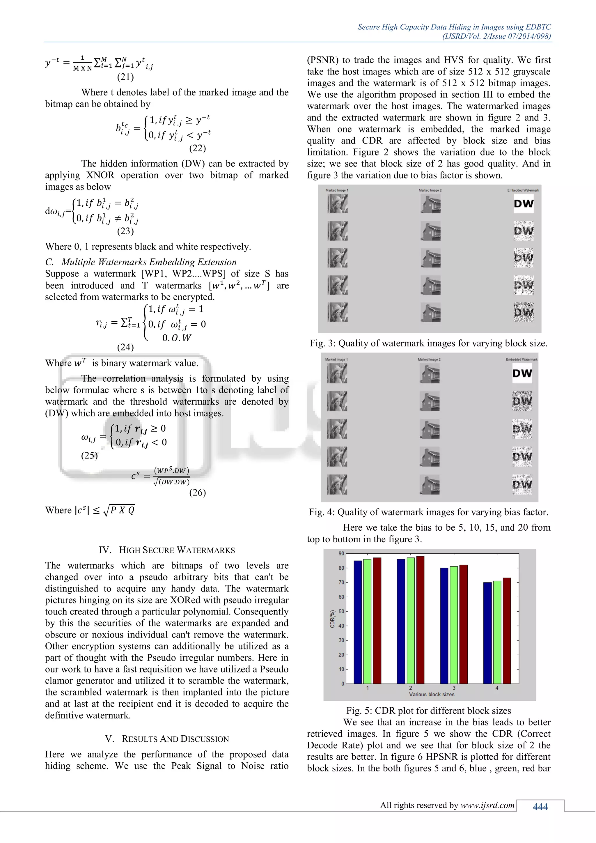 Secure High Capacity Data Hiding in Images using EDBTC
(IJSRD/Vol. 2/Issue 07/2014/098)
All rights reserved by www.ijsrd.com 444
∑ ∑
(21)
Where t denotes label of the marked image and the
bitmap can be obtained by
{
(22)
The hidden information (DW) can be extracted by
applying XNOR operation over two bitmap of marked
images as below
d ={
(23)
Where 0, 1 represents black and white respectively.
C. Multiple Watermarks Embedding Extension
Suppose a watermark [WP1, WP2....WPS] of size S has
been introduced and T watermarks [ ] are
selected from watermarks to be encrypted.
∑ {
(24)
Where is binary watermark value.
The correlation analysis is formulated by using
below formulae where s is between 1to s denoting label of
watermark and the threshold watermarks are denoted by
(DW) which are embedded into host images.
{
(25)
( )
√
(26)
Where | | √
IV. HIGH SECURE WATERMARKS
The watermarks which are bitmaps of two levels are
changed over into a pseudo arbitrary bits that can't be
distinguished to acquire any handy data. The watermark
pictures hinging on its size are XORed with pseudo irregular
touch created through a particular polynomial. Consequently
by this the securities of the watermarks are expanded and
obscure or noxious individual can't remove the watermark.
Other encryption systems can additionally be utilized as a
part of thought with the Pseudo irregular numbers. Here in
our work to have a fast requisition we have utilized a Pseudo
clamor generator and utilized it to scramble the watermark,
the scrambled watermark is then implanted into the picture
and at last at the recipient end it is decoded to acquire the
definitive watermark.
V. RESULTS AND DISCUSSION
Here we analyze the performance of the proposed data
hiding scheme. We use the Peak Signal to Noise ratio
(PSNR) to trade the images and HVS for quality. We first
take the host images which are of size 512 x 512 grayscale
images and the watermark is of 512 x 512 bitmap images.
We use the algorithm proposed in section III to embed the
watermark over the host images. The watermarked images
and the extracted watermark are shown in figure 2 and 3.
When one watermark is embedded, the marked image
quality and CDR are affected by block size and bias
limitation. Figure 2 shows the variation due to the block
size; we see that block size of 2 has good quality. And in
figure 3 the variation due to bias factor is shown.
Fig. 3: Quality of watermark images for varying block size.
Fig. 4: Quality of watermark images for varying bias factor.
Here we take the bias to be 5, 10, 15, and 20 from
top to bottom in the figure 3.
Fig. 5: CDR plot for different block sizes
We see that an increase in the bias leads to better
retrieved images. In figure 5 we show the CDR (Correct
Decode Rate) plot and we see that for block size of 2 the
results are better. In figure 6 HPSNR is plotted for different
block sizes. In the both figures 5 and 6, blue , green, red bar
 