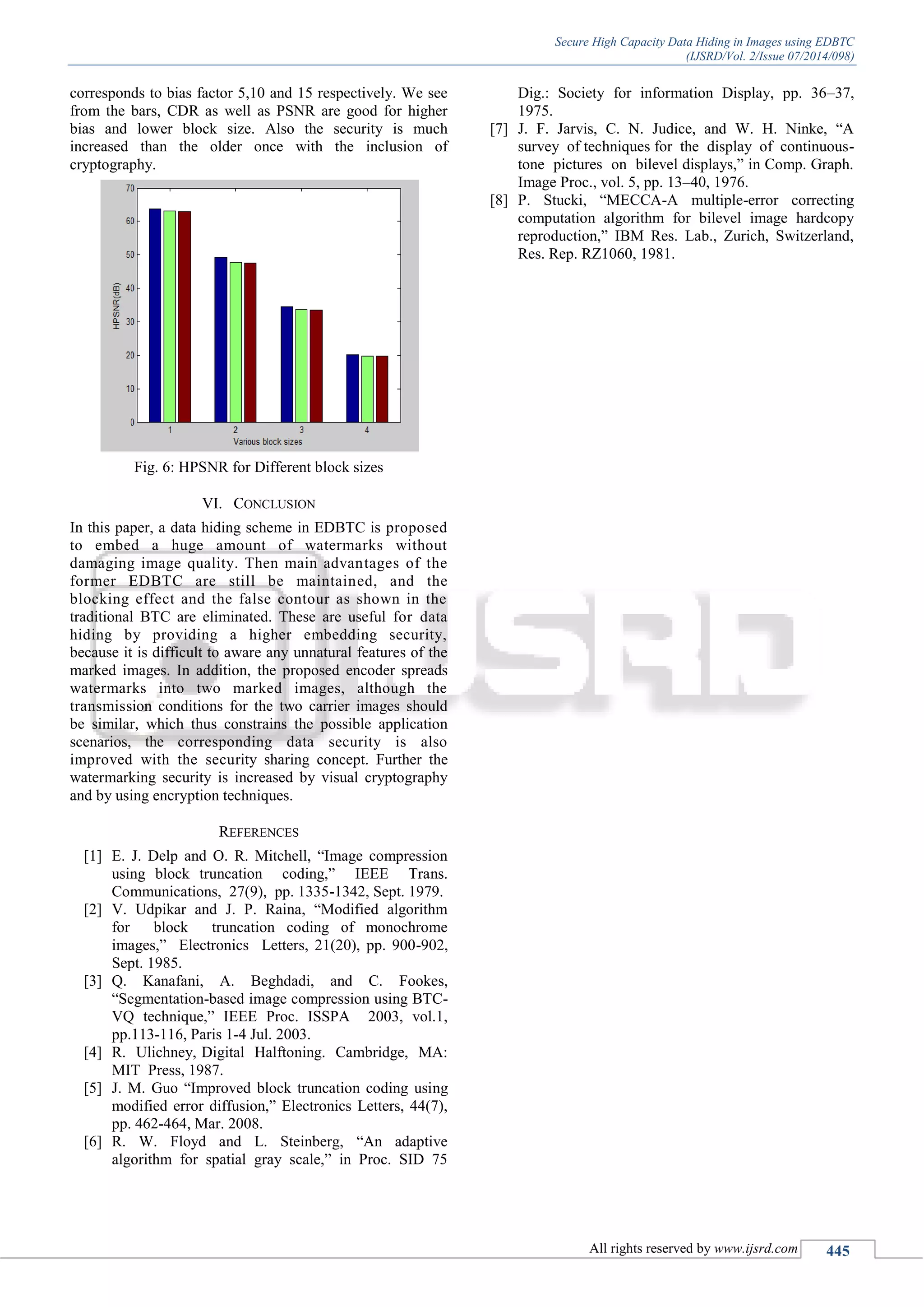 Secure High Capacity Data Hiding in Images using EDBTC
(IJSRD/Vol. 2/Issue 07/2014/098)
All rights reserved by www.ijsrd.com 445
corresponds to bias factor 5,10 and 15 respectively. We see
from the bars, CDR as well as PSNR are good for higher
bias and lower block size. Also the security is much
increased than the older once with the inclusion of
cryptography.
Fig. 6: HPSNR for Different block sizes
VI. CONCLUSION
In this paper, a data hiding scheme in EDBTC is proposed
to embed a huge amount of watermarks without
damaging image quality. Then main advantages of the
former EDBTC are still be maintained, and the
blocking effect and the false contour as shown in the
traditional BTC are eliminated. These are useful for data
hiding by providing a higher embedding security,
because it is difficult to aware any unnatural features of the
marked images. In addition, the proposed encoder spreads
watermarks into two marked images, although the
transmission conditions for the two carrier images should
be similar, which thus constrains the possible application
scenarios, the corresponding data security is also
improved with the security sharing concept. Further the
watermarking security is increased by visual cryptography
and by using encryption techniques.
REFERENCES
[1] E. J. Delp and O. R. Mitchell, “Image compression
using block truncation coding,” IEEE Trans.
Communications, 27(9), pp. 1335-1342, Sept. 1979.
[2] V. Udpikar and J. P. Raina, “Modified algorithm
for block truncation coding of monochrome
images,” Electronics Letters, 21(20), pp. 900-902,
Sept. 1985.
[3] Q. Kanafani, A. Beghdadi, and C. Fookes,
“Segmentation-based image compression using BTC-
VQ technique,” IEEE Proc. ISSPA 2003, vol.1,
pp.113-116, Paris 1-4 Jul. 2003.
[4] R. Ulichney, Digital Halftoning. Cambridge, MA:
MIT Press, 1987.
[5] J. M. Guo “Improved block truncation coding using
modified error diffusion,” Electronics Letters, 44(7),
pp. 462-464, Mar. 2008.
[6] R. W. Floyd and L. Steinberg, “An adaptive
algorithm for spatial gray scale,” in Proc. SID 75
Dig.: Society for information Display, pp. 36–37,
1975.
[7] J. F. Jarvis, C. N. Judice, and W. H. Ninke, “A
survey of techniques for the display of continuous-
tone pictures on bilevel displays,” in Comp. Graph.
Image Proc., vol. 5, pp. 13–40, 1976.
[8] P. Stucki, “MECCA-A multiple-error correcting
computation algorithm for bilevel image hardcopy
reproduction,” IBM Res. Lab., Zurich, Switzerland,
Res. Rep. RZ1060, 1981.
 