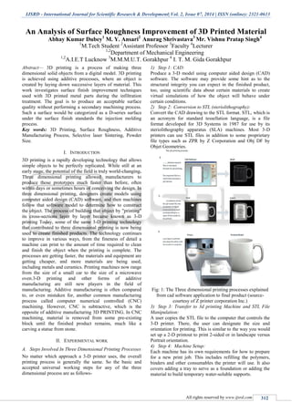 IJSRD - International Journal for Scientific Research & Development| Vol. 2, Issue 07, 2014 | ISSN (online): 2321-0613
All rights reserved by www.ijsrd.com 312
An Analysis of Surface Roughness Improvement of 3D Printed Material
Abhay Kumar Dubey1
M. Y. Ansari2
Anurag Shrivastava3
Mr. Vishnu Pratap Singh4
1
M.Tech Student 2
Assistant Professor 3
Faculty 4
Lecturer
1,2
Department of Mechanical Engineering
1,2
A.I.E.T Lucknow 3
M.M.M.U.T. Gorakhpur 4
I. T. M. Gida Gorakhpur
Abstract— 3D printing is a process of making three
dimensional solid objects from a digital model. 3D printing
is achieved using additive processes, where an object is
created by laying down successive layers of material. This
work investigates surface finish improvement techniques
used with 3D printed metal parts during the infiltration
treatment. The goal is to produce an acceptable surface
quality without performing a secondary machining process.
Such a surface would be categorized as a D-series surface
under the surface finish standards the injection molding
process.
Key words: 3D Printing, Surface Roughness, Additive
Manufacturing Process, Selective laser Sintering, Powder
Size.
I. INTRODUCTION
3D printing is a rapidly developing technology that allows
simple objects to be perfectly replicated. While still at an
early stage, the potential of the field is truly world-changing.
Three dimensional printing allowed manufacturers to
produce those prototypes much faster than before, often
within days or sometimes hours of conceiving the design. In
three dimensional printing, designers create models using
computer aided design (CAD) software, and then machines
follow that software model to determine how to construct
the object. The process of building that object by "printing"
its cross-sections layer by layer became known as 3-D
printing Today, some of the same 3-D printing technology
that contributed to three dimensional printing is now being
used to create finished products. The technology continues
to improve in various ways, from the fineness of detail a
machine can print to the amount of time required to clean
and finish the object when the printing is complete. The
processes are getting faster, the materials and equipment are
getting cheaper, and more materials are being used,
including metals and ceramics. Printing machines now range
from the size of a small car to the size of a microwave
oven.3-D printing and other forms of additive
manufacturing are still new players in the field of
manufacturing. Additive manufacturing is often compared
to, or even mistaken for, another common manufacturing
process called computer numerical controlled (CNC)
machining. However, CNC is subtractive, which is the
opposite of additive manufacturing 3D PRINTING. In CNC
machining, material is removed from some pre-existing
block until the finished product remains, much like a
carving a statue from stone.
II. EXPERIMENTAL WORK
A. Steps Involved In Three Dimensional Printing Processes
No matter which approach a 3-D printer uses, the overall
printing process is generally the same. So the basic and
accepted universal working steps for any of the three
dimensional process are as follows-
1) Step 1: CAD:
Produce a 3-D model using computer aided design (CAD)
software. The software may provide some hint as to the
structural integrity you can expect in the finished product,
too, using scientific data about certain materials to create
virtual simulations of how the object will behave under
certain conditions.
2) Step 2: Conversion to STL (steriolithography):
Convert the CAD drawing to the STL format. STL, which is
an acronym for standard tessellation language, is a file
format developed for 3D Systems in 1987 for use by its
steriolithography apparatus (SLA) machines. Most 3-D
printers can use STL files in addition to some proprietary
file types such as ZPR by Z Corporation and Obj DF by
Objet Geometries.
Fig: 1: The Three dimensional printing processes explained
from cad software application to final product (source-
courtesy of Z printer corporation Inc.)
3) Step 3: Transfer to 3d printing Machine and STL File
Manipulation:
A user copies the STL file to the computer that controls the
3-D printer. There, the user can designate the size and
orientation for printing. This is similar to the way you would
set up a 2-D printout to print 2-sided or in landscape versus
Portrait orientation.
4) Step 4: Machine Setup:
Each machine has its own requirements for how to prepare
for a new print job. This includes refilling the polymers,
binders and other consumables the printer will use. It also
covers adding a tray to serve as a foundation or adding the
material to build temporary water-soluble supports.
 