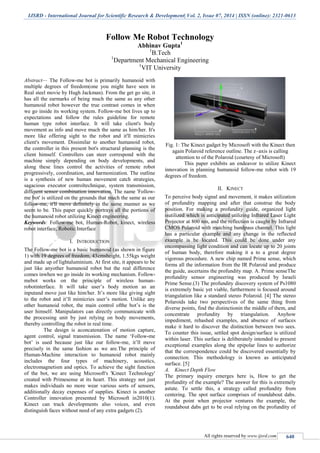 IJSRD - International Journal for Scientific Research & Development| Vol. 2, Issue 07, 2014 | ISSN (online): 2321-0613
All rights reserved by www.ijsrd.com 640
Follow Me Robot Technology
Abhinav Gupta1
1
B.Tech
1
Department Mechanical Engineering
1
VIT University
Abstract— The Follow-me bot is primarily humanoid with
multiple degrees of freedom(one you might have seen in
Real steel movie by Hugh Jackman). From the get go site, it
has all the earmarks of being much the same as any other
humanoid robot however the true contrast comes in when
we go inside its working system. Follow-me bot lives up to
expectations and follow the rules guideline for remote
human type robot interface. It will take client's body
movement as info and move much the same as him/her. It's
more like offering sight to the robot and it'll mimicries
client's movement. Dissimilar to another humanoid robot,
the controller in this present bot's structural planning is the
client himself. Controllers can steer correspond with the
machine simply depending on body developments, and
along these lines control the activities of remote robot
progressively, coordination, and harmonization. The outline
is a synthesis of new human movement catch strategies,
sagacious executor controltechnique, system transmission,
different sensor combination innovation. The name 'Follow-
me bot' is utilized on the grounds that much the same as our
follow-me, it'll move definitely in the same manner as we
seem to be. This paper quickly portrays all the portions of
the humanoid robot utilizing Kinect engineering.
Keywords: Follow-me bot, Human-Robot, kinect, wireless
robot interface, Robotic Interface
I. INTRODUCTION
The Follow-me bot is a basic humanoid (as shown in figure
1) with 19 degrees of freedom, 43cmsheight, 1.55kgs weight
and made up of lightaluminium. At first site, it appears to be
just like anyother humanoid robot but the real difference
comes inwhen we go inside its working mechanism. Follow-
mebot works on the principle of wireless human-
robotinterface. It will take user’s body motion as an
inputand move just like him/her. It’s more like giving sight
to the robot and it’ll mimicries user’s motion. Unlike any
other humanoid robot, the main control ofthe bot’s is the
user himself. Manipulators can directly communicate with
the processing unit by just relying on body movements,
thereby controlling the robot in real time.
The design is aconcatenation of motion capture,
agent control, signal transmission. The name ‘Follow-me
bot’ is used because just like our follow-me, it’ll move
precisely in the same fashion as we are.The principle of
Human-Machine interaction to humanoid robot mainly
includes the four types of machinery, acoustics,
electromagnetism and optics. To achieve the sight function
of the bot, we are using Microsoft's 'Kinect Technology'
created with Primesense at its heart. This strategy not just
makes individuals no more wear various sorts of sensors,
additionally decay expenses of supplies. Kinect is another
Controller innovation presented by Microsoft in2010(1).
Kinect can track developments also voices, and even
distinguish faces without need of any extra gadgets (2).
Fig. 1: The Kinect gadget by Microsoft with the Kinect then
again Polaroid reference outline. The z–axis is calling
attention to of the Polaroid (courtesy of Microsoft)
This paper exhibits an endeavor to utilize Kinect
innovation in planning humanoid follow-me robot with 19
degrees of freedom.
II. KINECT
To perceive body signal and movement, it makes utilization
of profundity mapping and after that construe the body
position. For making a profundity guide, organized light
isutilized which is anticipated utilizing Infrared Laser Light
Projector at 800 nm, and the reflection is caught by Infrared
CMOS Polaroid with matching bandpass channel. This light
has a particular example and any change in the reflected
example is be located. This could be done under any
encompassing light condition and can locate up to 20 joints
of human body, therefore making it a to a great degree
vigorous procedure. A new chip named Prime sense, which
forms all the information from the IR Polaroid and produce
the guide, ascertains the profundity map. A. Prime senseThe
profundity sensor engineering was produced by Israeli
Prime Sense.(3) The profundity discovery system of Ps1080
is extremely basic yet viable, furthermore is focused around
triangulation like a standard stereo Polaroid. [4] The stereo
Polaroids take two perspectives of the same thing from
diverse points, find the distinctionin the middle of them, and
concentrate profundity by triangulation. Anyhow
impediment, rehashed examples, and absence of surfaces
make it hard to discover the distinction between two sees.
To counter this issue, settled spot design/surface is utilized
within laser. This surface is deliberately intended to present
exceptional examples along the epipolar lines to authorize
that the correspondence could be discovered essentially by
connection. This methodology is known as anticipated
surface. [5]
A. Kinect Depth Flow
The primary inquiry emerges here is, How to get the
profundity of the example? The answer for this is extremely
astute. To settle this, a strategy called profundity from
centering. The spot surface comprises of roundabout dabs.
At the point when projector ventures the example, the
roundabout dabs get to be oval relying on the profundity of
 