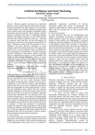 IJSRD - International Journal for Scientific Research & Development| Vol. 2, Issue 07, 2014 | ISSN (online): 2321-0613
All rights reserved by www.ijsrd.com 651
Artificial Intelligence and Stock Marketing
AdityaGoel1
Abhinav Gupta2
1,2
B. Tech
1
Department of Information Technology 2
Department of Mechanical Engineering
1,2
VIT University
Abstract— Business sagacity is turning into a significant
pattern in money related world. One such range is securities
exchange knowledge that makes utilization of information
mining strategies, for example, affiliation, grouping, fake
neural systems, choice tree, hereditary calculation, master
frameworks and fuzzy rationale. These strategies could be
utilized to anticipate stock value or exchanging indicator
naturally with adequate exactness. In spite of the fact that
there has been a loads of exploration done here , still there
are numerous issues that have not been investigated yet
furthermore it is not clear to new analysts where and how to
begin . Information mining could be connected on over a
significant time span monetary information to create
examples and choice making framework. This paper gives
concise review of a few endeavors made via scientists for
stock expectation by concentrating on securities exchange
dissection furthermore characterizes another exploration
space to comprehend the sagacity of stock exchange. This
alludes as stock exchange brainpower, which is to create
information mining strategies to help all parts of algorithmic
exchanging furthermore recommend various exploration
issues in stock knowledge identified with guaging& its
exactness.
Keywords: Data Mining Algorithms, Stock business
discernment, stock information investigation
I. INTRODUCTION
Stock expectation is a critical point in the field of fund and
additionally designing and math. Because of its budgetary
pick up, it has pulled in much consideration from scholastic
and business. In any case, stock exchange forecast
accompanies a testing inquiry of whether the stock cost is
unsurprising or not? Thus, the arbitrary walk speculation
expresses that the cost of stock is arranged by an arbitrary
walk and consequently the share trading system is erratic.
The open deliberation about whether the stock exchange
could be anticipated or not has gone on for a long time, yet
there has not been an accord yet. Nonetheless, numerous
scientists have fabricated their own particular stock value
foreseeing frameworks, to some degree, for demonstrating
stocks' consistency. Stock value expectation has dependably
been a subject of enthusiasm for most financial specialists
and budgetary experts. By and by, discovering the best time
to purchase or offer has remained an exceptionally
troublesome errand for financial specialists on the grounds
that there are different various figures that may impact stock
costs. Under the supposition that money markets could be
anticipated, there are two real classes of forecast systems:
basic examination and specialized investigation.
A. Basic Analysis
It for the most part relies on upon factual information of an
organization. It incorporates reports, monetary status of the
organization, the monetary records, profits and approaches
of the organizations whose stock are to be watched. It
additionally incorporates examination of business
information, quality and venture of organization, the
opposition, import/send out volume, creation records, value
detail, and the everyday news or bits of gossip about
organization.
B. Specialized Analysis
In stock dissection there are two methodologies, first
approach incorporates examination of diagrams where
experts attempt to figure out specific examples that are
trailed by stock however this methodology is extremely
troublesome and mind boggling to be utilized with ANN. In
second approach expert make utilization of quantitative
parameters like pattern pointers, day by day ups and downs,
most elevated and least estimations of a day, volume of
stock, records, put/call degrees, and so forth. It likewise
incorporates a few midpoints which is simply mean of costs
for specific window size .Simple Moving Average(ma) of
keep going n days and Exponential Moving Average(ema)
,here cost of late days has more weight in normal. Experts
attempt to figure out some scientific recipe which can
delineate data to the sought yield.For such a lot of stock
information, it is exceptionally suitable for machines to
learn and foresee. In this paper, we focus on assessing late
improvement of expectation calculation and models of
machine insights. Also, we propose a new term Stock
Intelligence to characterize securities exchange examination
with machine insights methods. At last, a few new
examination issues will be proposed.
II. RELATED WORK
Numerous calculations of information mining have been
proposed to foresee stock cost. Neural Network, Genetic
Algorithm, Affiliation, Decision Tree and Fuzzy
frameworks are generally utilized. What's more, example
revelation is gainful for stock market forecast and open
conclusion is additionally identified with anticipating stock
cost. There is a sure connection among them.
A survey of past studies on stock value
determining demonstrates the common utilization of
specialized markers with fake neural systems (Anns) for
stock exchange expectation in the course of the most recent
two decades. Kunhuang and Yu [3] utilized backpropagation
neural system with specialized markers to figure fuzzy time
arrangement, the study discoveries demonstrated that that
ANN has preferred conjecture capacity over time
arrangement model.
One of the overall explored and most critical
calculation in the field of Data mining is Association Rule
Mining (ARM), Bunching & Decision Tree for monetary
anticipating. Solid guideline era is a critical region of
information mining. Affiliation principle mining plans to
acquire relationship among thing sets in information
archives. Presently, Aprioricalculation assume an
indispensable part in recognizing incessant thing sets and
 