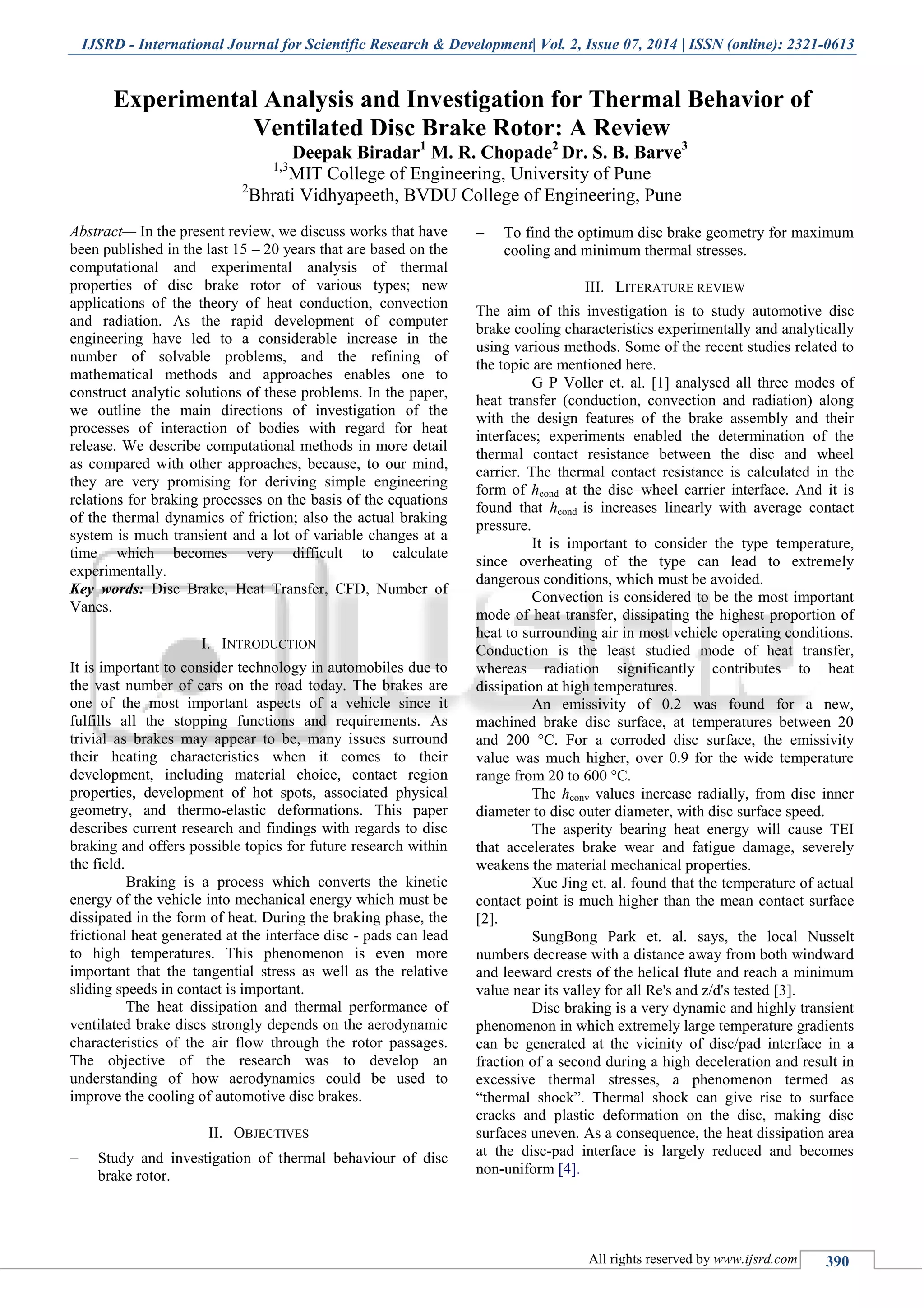 IJSRD - International Journal for Scientific Research & Development| Vol. 2, Issue 07, 2014 | ISSN (online): 2321-0613
All rights reserved by www.ijsrd.com 390
Experimental Analysis and Investigation for Thermal Behavior of
Ventilated Disc Brake Rotor: A Review
Deepak Biradar1
M. R. Chopade2
Dr. S. B. Barve3
1,3
MIT College of Engineering, University of Pune
2
Bhrati Vidhyapeeth, BVDU College of Engineering, Pune
Abstract— In the present review, we discuss works that have
been published in the last 15 – 20 years that are based on the
computational and experimental analysis of thermal
properties of disc brake rotor of various types; new
applications of the theory of heat conduction, convection
and radiation. As the rapid development of computer
engineering have led to a considerable increase in the
number of solvable problems, and the refining of
mathematical methods and approaches enables one to
construct analytic solutions of these problems. In the paper,
we outline the main directions of investigation of the
processes of interaction of bodies with regard for heat
release. We describe computational methods in more detail
as compared with other approaches, because, to our mind,
they are very promising for deriving simple engineering
relations for braking processes on the basis of the equations
of the thermal dynamics of friction; also the actual braking
system is much transient and a lot of variable changes at a
time which becomes very difficult to calculate
experimentally.
Key words: Disc Brake, Heat Transfer, CFD, Number of
Vanes.
I. INTRODUCTION
It is important to consider technology in automobiles due to
the vast number of cars on the road today. The brakes are
one of the most important aspects of a vehicle since it
fulfills all the stopping functions and requirements. As
trivial as brakes may appear to be, many issues surround
their heating characteristics when it comes to their
development, including material choice, contact region
properties, development of hot spots, associated physical
geometry, and thermo-elastic deformations. This paper
describes current research and findings with regards to disc
braking and offers possible topics for future research within
the field.
Braking is a process which converts the kinetic
energy of the vehicle into mechanical energy which must be
dissipated in the form of heat. During the braking phase, the
frictional heat generated at the interface disc - pads can lead
to high temperatures. This phenomenon is even more
important that the tangential stress as well as the relative
sliding speeds in contact is important.
The heat dissipation and thermal performance of
ventilated brake discs strongly depends on the aerodynamic
characteristics of the air flow through the rotor passages.
The objective of the research was to develop an
understanding of how aerodynamics could be used to
improve the cooling of automotive disc brakes.
II. OBJECTIVES
 Study and investigation of thermal behaviour of disc
brake rotor.
 To find the optimum disc brake geometry for maximum
cooling and minimum thermal stresses.
III. LITERATURE REVIEW
The aim of this investigation is to study automotive disc
brake cooling characteristics experimentally and analytically
using various methods. Some of the recent studies related to
the topic are mentioned here.
G P Voller et. al. [1] analysed all three modes of
heat transfer (conduction, convection and radiation) along
with the design features of the brake assembly and their
interfaces; experiments enabled the determination of the
thermal contact resistance between the disc and wheel
carrier. The thermal contact resistance is calculated in the
form of hcond at the disc–wheel carrier interface. And it is
found that hcond is increases linearly with average contact
pressure.
It is important to consider the type temperature,
since overheating of the type can lead to extremely
dangerous conditions, which must be avoided.
Convection is considered to be the most important
mode of heat transfer, dissipating the highest proportion of
heat to surrounding air in most vehicle operating conditions.
Conduction is the least studied mode of heat transfer,
whereas radiation significantly contributes to heat
dissipation at high temperatures.
An emissivity of 0.2 was found for a new,
machined brake disc surface, at temperatures between 20
and 200 °C. For a corroded disc surface, the emissivity
value was much higher, over 0.9 for the wide temperature
range from 20 to 600 °C.
The hconv values increase radially, from disc inner
diameter to disc outer diameter, with disc surface speed.
The asperity bearing heat energy will cause TEI
that accelerates brake wear and fatigue damage, severely
weakens the material mechanical properties.
Xue Jing et. al. found that the temperature of actual
contact point is much higher than the mean contact surface
[2].
SungBong Park et. al. says, the local Nusselt
numbers decrease with a distance away from both windward
and leeward crests of the helical flute and reach a minimum
value near its valley for all Re's and z/d's tested [3].
Disc braking is a very dynamic and highly transient
phenomenon in which extremely large temperature gradients
can be generated at the vicinity of disc/pad interface in a
fraction of a second during a high deceleration and result in
excessive thermal stresses, a phenomenon termed as
“thermal shock”. Thermal shock can give rise to surface
cracks and plastic deformation on the disc, making disc
surfaces uneven. As a consequence, the heat dissipation area
at the disc-pad interface is largely reduced and becomes
non-uniform [4].
 