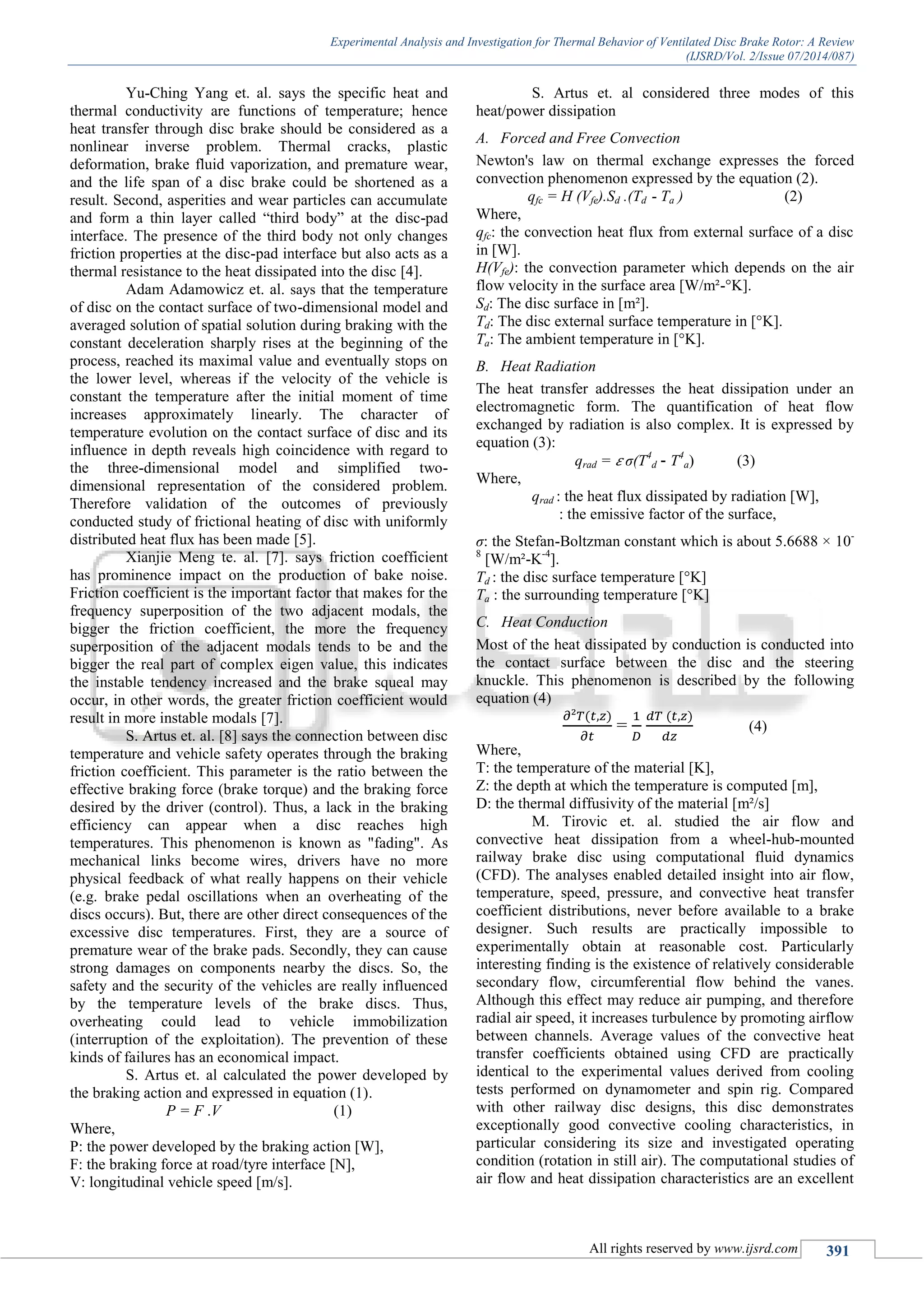 Experimental Analysis and Investigation for Thermal Behavior of Ventilated Disc Brake Rotor: A Review
(IJSRD/Vol. 2/Issue 07/2014/087)
All rights reserved by www.ijsrd.com 391
Yu-Ching Yang et. al. says the specific heat and
thermal conductivity are functions of temperature; hence
heat transfer through disc brake should be considered as a
nonlinear inverse problem. Thermal cracks, plastic
deformation, brake fluid vaporization, and premature wear,
and the life span of a disc brake could be shortened as a
result. Second, asperities and wear particles can accumulate
and form a thin layer called “third body” at the disc-pad
interface. The presence of the third body not only changes
friction properties at the disc-pad interface but also acts as a
thermal resistance to the heat dissipated into the disc [4].
Adam Adamowicz et. al. says that the temperature
of disc on the contact surface of two-dimensional model and
averaged solution of spatial solution during braking with the
constant deceleration sharply rises at the beginning of the
process, reached its maximal value and eventually stops on
the lower level, whereas if the velocity of the vehicle is
constant the temperature after the initial moment of time
increases approximately linearly. The character of
temperature evolution on the contact surface of disc and its
influence in depth reveals high coincidence with regard to
the three-dimensional model and simplified two-
dimensional representation of the considered problem.
Therefore validation of the outcomes of previously
conducted study of frictional heating of disc with uniformly
distributed heat flux has been made [5].
Xianjie Meng te. al. [7]. says friction coefficient
has prominence impact on the production of bake noise.
Friction coefficient is the important factor that makes for the
frequency superposition of the two adjacent modals, the
bigger the friction coefficient, the more the frequency
superposition of the adjacent modals tends to be and the
bigger the real part of complex eigen value, this indicates
the instable tendency increased and the brake squeal may
occur, in other words, the greater friction coefficient would
result in more instable modals [7].
S. Artus et. al. [8] says the connection between disc
temperature and vehicle safety operates through the braking
friction coefficient. This parameter is the ratio between the
effective braking force (brake torque) and the braking force
desired by the driver (control). Thus, a lack in the braking
efficiency can appear when a disc reaches high
temperatures. This phenomenon is known as "fading". As
mechanical links become wires, drivers have no more
physical feedback of what really happens on their vehicle
(e.g. brake pedal oscillations when an overheating of the
discs occurs). But, there are other direct consequences of the
excessive disc temperatures. First, they are a source of
premature wear of the brake pads. Secondly, they can cause
strong damages on components nearby the discs. So, the
safety and the security of the vehicles are really influenced
by the temperature levels of the brake discs. Thus,
overheating could lead to vehicle immobilization
(interruption of the exploitation). The prevention of these
kinds of failures has an economical impact.
S. Artus et. al calculated the power developed by
the braking action and expressed in equation (1).
P = F .V (1)
Where,
P: the power developed by the braking action [W],
F: the braking force at road/tyre interface [N],
V: longitudinal vehicle speed [m/s].
S. Artus et. al considered three modes of this
heat/power dissipation
A. Forced and Free Convection
Newton's law on thermal exchange expresses the forced
convection phenomenon expressed by the equation (2).
qfc = H (Vfe).Sd .(Td - Ta ) (2)
Where,
qfc: the convection heat flux from external surface of a disc
in [W].
H(Vfe): the convection parameter which depends on the air
flow velocity in the surface area [W/m²-°K].
Sd: The disc surface in [m²].
Td: The disc external surface temperature in [°K].
Ta: The ambient temperature in [°K].
B. Heat Radiation
The heat transfer addresses the heat dissipation under an
electromagnetic form. The quantification of heat flow
exchanged by radiation is also complex. It is expressed by
equation (3):
qrad = 𝜀 σ(T4
d - T4
a) (3)
Where,
qrad : the heat flux dissipated by radiation [W],
: the emissive factor of the surface,
σ: the Stefan-Boltzman constant which is about 5.6688 × 10-
8
[W/m²-K-4
].
Td : the disc surface temperature [°K]
Ta : the surrounding temperature [°K]
C. Heat Conduction
Most of the heat dissipated by conduction is conducted into
the contact surface between the disc and the steering
knuckle. This phenomenon is described by the following
equation (4)
= (4)
Where,
T: the temperature of the material [K],
Z: the depth at which the temperature is computed [m],
D: the thermal diffusivity of the material [m²/s]
M. Tirovic et. al. studied the air flow and
convective heat dissipation from a wheel-hub-mounted
railway brake disc using computational fluid dynamics
(CFD). The analyses enabled detailed insight into air flow,
temperature, speed, pressure, and convective heat transfer
coefficient distributions, never before available to a brake
designer. Such results are practically impossible to
experimentally obtain at reasonable cost. Particularly
interesting finding is the existence of relatively considerable
secondary flow, circumferential flow behind the vanes.
Although this effect may reduce air pumping, and therefore
radial air speed, it increases turbulence by promoting airflow
between channels. Average values of the convective heat
transfer coefficients obtained using CFD are practically
identical to the experimental values derived from cooling
tests performed on dynamometer and spin rig. Compared
with other railway disc designs, this disc demonstrates
exceptionally good convective cooling characteristics, in
particular considering its size and investigated operating
condition (rotation in still air). The computational studies of
air flow and heat dissipation characteristics are an excellent
 
