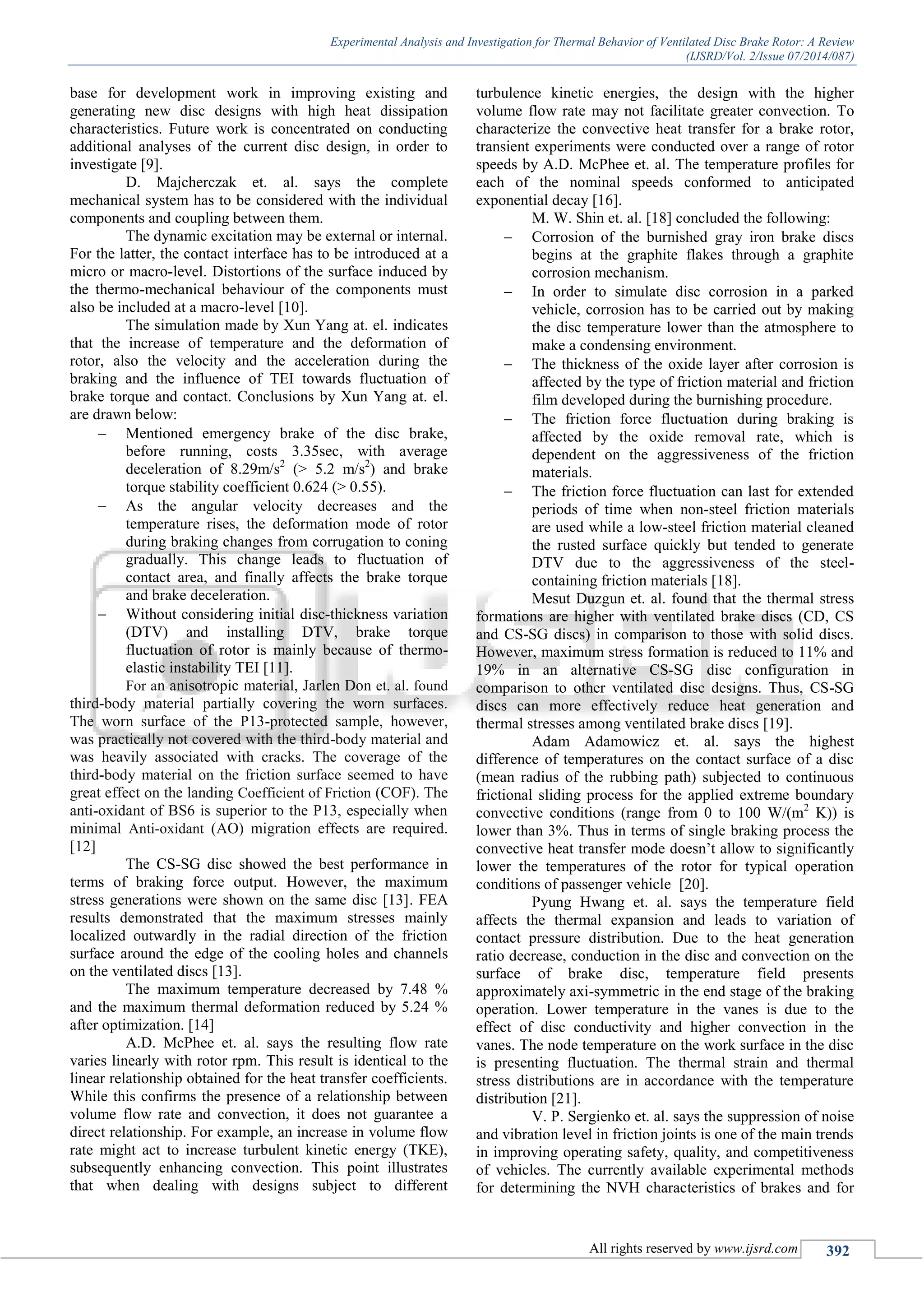 Experimental Analysis and Investigation for Thermal Behavior of Ventilated Disc Brake Rotor: A Review
(IJSRD/Vol. 2/Issue 07/2014/087)
All rights reserved by www.ijsrd.com 392
base for development work in improving existing and
generating new disc designs with high heat dissipation
characteristics. Future work is concentrated on conducting
additional analyses of the current disc design, in order to
investigate [9].
D. Majcherczak et. al. says the complete
mechanical system has to be considered with the individual
components and coupling between them.
The dynamic excitation may be external or internal.
For the latter, the contact interface has to be introduced at a
micro or macro-level. Distortions of the surface induced by
the thermo-mechanical behaviour of the components must
also be included at a macro-level [10].
The simulation made by Xun Yang at. el. indicates
that the increase of temperature and the deformation of
rotor, also the velocity and the acceleration during the
braking and the influence of TEI towards fluctuation of
brake torque and contact. Conclusions by Xun Yang at. el.
are drawn below:
 Mentioned emergency brake of the disc brake,
before running, costs 3.35sec, with average
deceleration of 8.29m/s2
(> 5.2 m/s2
) and brake
torque stability coefficient 0.624 (> 0.55).
 As the angular velocity decreases and the
temperature rises, the deformation mode of rotor
during braking changes from corrugation to coning
gradually. This change leads to fluctuation of
contact area, and finally affects the brake torque
and brake deceleration.
 Without considering initial disc-thickness variation
(DTV) and installing DTV, brake torque
fluctuation of rotor is mainly because of thermo-
elastic instability TEI [11].
For an anisotropic material, Jarlen Don et. al. found
third-body material partially covering the worn surfaces.
The worn surface of the P13-protected sample, however,
was practically not covered with the third-body material and
was heavily associated with cracks. The coverage of the
third-body material on the friction surface seemed to have
great effect on the landing Coefficient of Friction (COF). The
anti-oxidant of BS6 is superior to the P13, especially when
minimal Anti-oxidant (AO) migration effects are required.
[12]
The CS-SG disc showed the best performance in
terms of braking force output. However, the maximum
stress generations were shown on the same disc [13]. FEA
results demonstrated that the maximum stresses mainly
localized outwardly in the radial direction of the friction
surface around the edge of the cooling holes and channels
on the ventilated discs [13].
The maximum temperature decreased by 7.48 %
and the maximum thermal deformation reduced by 5.24 %
after optimization. [14]
A.D. McPhee et. al. says the resulting flow rate
varies linearly with rotor rpm. This result is identical to the
linear relationship obtained for the heat transfer coefficients.
While this confirms the presence of a relationship between
volume flow rate and convection, it does not guarantee a
direct relationship. For example, an increase in volume flow
rate might act to increase turbulent kinetic energy (TKE),
subsequently enhancing convection. This point illustrates
that when dealing with designs subject to different
turbulence kinetic energies, the design with the higher
volume flow rate may not facilitate greater convection. To
characterize the convective heat transfer for a brake rotor,
transient experiments were conducted over a range of rotor
speeds by A.D. McPhee et. al. The temperature profiles for
each of the nominal speeds conformed to anticipated
exponential decay [16].
M. W. Shin et. al. [18] concluded the following:
 Corrosion of the burnished gray iron brake discs
begins at the graphite flakes through a graphite
corrosion mechanism.
 In order to simulate disc corrosion in a parked
vehicle, corrosion has to be carried out by making
the disc temperature lower than the atmosphere to
make a condensing environment.
 The thickness of the oxide layer after corrosion is
affected by the type of friction material and friction
film developed during the burnishing procedure.
 The friction force fluctuation during braking is
affected by the oxide removal rate, which is
dependent on the aggressiveness of the friction
materials.
 The friction force fluctuation can last for extended
periods of time when non-steel friction materials
are used while a low-steel friction material cleaned
the rusted surface quickly but tended to generate
DTV due to the aggressiveness of the steel-
containing friction materials [18].
Mesut Duzgun et. al. found that the thermal stress
formations are higher with ventilated brake discs (CD, CS
and CS-SG discs) in comparison to those with solid discs.
However, maximum stress formation is reduced to 11% and
19% in an alternative CS-SG disc configuration in
comparison to other ventilated disc designs. Thus, CS-SG
discs can more effectively reduce heat generation and
thermal stresses among ventilated brake discs [19].
Adam Adamowicz et. al. says the highest
difference of temperatures on the contact surface of a disc
(mean radius of the rubbing path) subjected to continuous
frictional sliding process for the applied extreme boundary
convective conditions (range from 0 to 100 W/(m2
K)) is
lower than 3%. Thus in terms of single braking process the
convective heat transfer mode doesn’t allow to significantly
lower the temperatures of the rotor for typical operation
conditions of passenger vehicle [20].
Pyung Hwang et. al. says the temperature field
affects the thermal expansion and leads to variation of
contact pressure distribution. Due to the heat generation
ratio decrease, conduction in the disc and convection on the
surface of brake disc, temperature field presents
approximately axi-symmetric in the end stage of the braking
operation. Lower temperature in the vanes is due to the
effect of disc conductivity and higher convection in the
vanes. The node temperature on the work surface in the disc
is presenting fluctuation. The thermal strain and thermal
stress distributions are in accordance with the temperature
distribution [21].
V. P. Sergienko et. al. says the suppression of noise
and vibration level in friction joints is one of the main trends
in improving operating safety, quality, and competitiveness
of vehicles. The currently available experimental methods
for determining the NVH characteristics of brakes and for
 