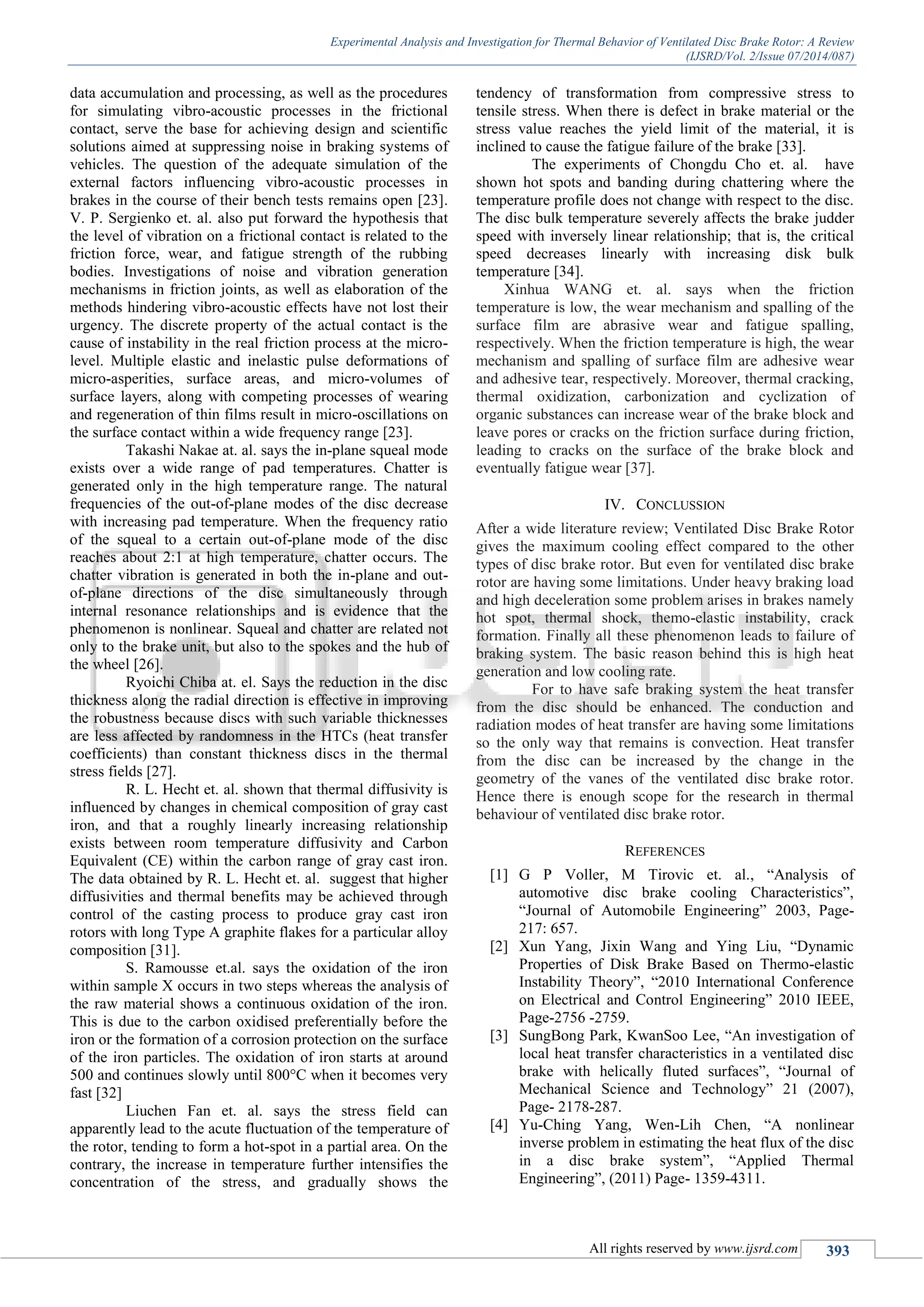 Experimental Analysis and Investigation for Thermal Behavior of Ventilated Disc Brake Rotor: A Review
(IJSRD/Vol. 2/Issue 07/2014/087)
All rights reserved by www.ijsrd.com 393
data accumulation and processing, as well as the procedures
for simulating vibro-acoustic processes in the frictional
contact, serve the base for achieving design and scientific
solutions aimed at suppressing noise in braking systems of
vehicles. The question of the adequate simulation of the
external factors influencing vibro-acoustic processes in
brakes in the course of their bench tests remains open [23].
V. P. Sergienko et. al. also put forward the hypothesis that
the level of vibration on a frictional contact is related to the
friction force, wear, and fatigue strength of the rubbing
bodies. Investigations of noise and vibration generation
mechanisms in friction joints, as well as elaboration of the
methods hindering vibro-acoustic effects have not lost their
urgency. The discrete property of the actual contact is the
cause of instability in the real friction process at the micro-
level. Multiple elastic and inelastic pulse deformations of
micro-asperities, surface areas, and micro-volumes of
surface layers, along with competing processes of wearing
and regeneration of thin films result in micro-oscillations on
the surface contact within a wide frequency range [23].
Takashi Nakae at. al. says the in-plane squeal mode
exists over a wide range of pad temperatures. Chatter is
generated only in the high temperature range. The natural
frequencies of the out-of-plane modes of the disc decrease
with increasing pad temperature. When the frequency ratio
of the squeal to a certain out-of-plane mode of the disc
reaches about 2:1 at high temperature, chatter occurs. The
chatter vibration is generated in both the in-plane and out-
of-plane directions of the disc simultaneously through
internal resonance relationships and is evidence that the
phenomenon is nonlinear. Squeal and chatter are related not
only to the brake unit, but also to the spokes and the hub of
the wheel [26].
Ryoichi Chiba at. el. Says the reduction in the disc
thickness along the radial direction is effective in improving
the robustness because discs with such variable thicknesses
are less affected by randomness in the HTCs (heat transfer
coefficients) than constant thickness discs in the thermal
stress fields [27].
R. L. Hecht et. al. shown that thermal diffusivity is
influenced by changes in chemical composition of gray cast
iron, and that a roughly linearly increasing relationship
exists between room temperature diffusivity and Carbon
Equivalent (CE) within the carbon range of gray cast iron.
The data obtained by R. L. Hecht et. al. suggest that higher
diffusivities and thermal benefits may be achieved through
control of the casting process to produce gray cast iron
rotors with long Type A graphite flakes for a particular alloy
composition [31].
S. Ramousse et.al. says the oxidation of the iron
within sample X occurs in two steps whereas the analysis of
the raw material shows a continuous oxidation of the iron.
This is due to the carbon oxidised preferentially before the
iron or the formation of a corrosion protection on the surface
of the iron particles. The oxidation of iron starts at around
500 and continues slowly until 800°C when it becomes very
fast [32]
Liuchen Fan et. al. says the stress field can
apparently lead to the acute fluctuation of the temperature of
the rotor, tending to form a hot-spot in a partial area. On the
contrary, the increase in temperature further intensifies the
concentration of the stress, and gradually shows the
tendency of transformation from compressive stress to
tensile stress. When there is defect in brake material or the
stress value reaches the yield limit of the material, it is
inclined to cause the fatigue failure of the brake [33].
The experiments of Chongdu Cho et. al. have
shown hot spots and banding during chattering where the
temperature profile does not change with respect to the disc.
The disc bulk temperature severely affects the brake judder
speed with inversely linear relationship; that is, the critical
speed decreases linearly with increasing disk bulk
temperature [34].
Xinhua WANG et. al. says when the friction
temperature is low, the wear mechanism and spalling of the
surface film are abrasive wear and fatigue spalling,
respectively. When the friction temperature is high, the wear
mechanism and spalling of surface film are adhesive wear
and adhesive tear, respectively. Moreover, thermal cracking,
thermal oxidization, carbonization and cyclization of
organic substances can increase wear of the brake block and
leave pores or cracks on the friction surface during friction,
leading to cracks on the surface of the brake block and
eventually fatigue wear [37].
IV. CONCLUSSION
After a wide literature review; Ventilated Disc Brake Rotor
gives the maximum cooling effect compared to the other
types of disc brake rotor. But even for ventilated disc brake
rotor are having some limitations. Under heavy braking load
and high deceleration some problem arises in brakes namely
hot spot, thermal shock, themo-elastic instability, crack
formation. Finally all these phenomenon leads to failure of
braking system. The basic reason behind this is high heat
generation and low cooling rate.
For to have safe braking system the heat transfer
from the disc should be enhanced. The conduction and
radiation modes of heat transfer are having some limitations
so the only way that remains is convection. Heat transfer
from the disc can be increased by the change in the
geometry of the vanes of the ventilated disc brake rotor.
Hence there is enough scope for the research in thermal
behaviour of ventilated disc brake rotor.
REFERENCES
[1] G P Voller, M Tirovic et. al., “Analysis of
automotive disc brake cooling Characteristics”,
“Journal of Automobile Engineering” 2003, Page-
217: 657.
[2] Xun Yang, Jixin Wang and Ying Liu, “Dynamic
Properties of Disk Brake Based on Thermo-elastic
Instability Theory”, “2010 International Conference
on Electrical and Control Engineering” 2010 IEEE,
Page-2756 -2759.
[3] SungBong Park, KwanSoo Lee, “An investigation of
local heat transfer characteristics in a ventilated disc
brake with helically fluted surfaces”, “Journal of
Mechanical Science and Technology” 21 (2007),
Page- 2178-287.
[4] Yu-Ching Yang, Wen-Lih Chen, “A nonlinear
inverse problem in estimating the heat flux of the disc
in a disc brake system”, “Applied Thermal
Engineering”, (2011) Page- 1359-4311.
 