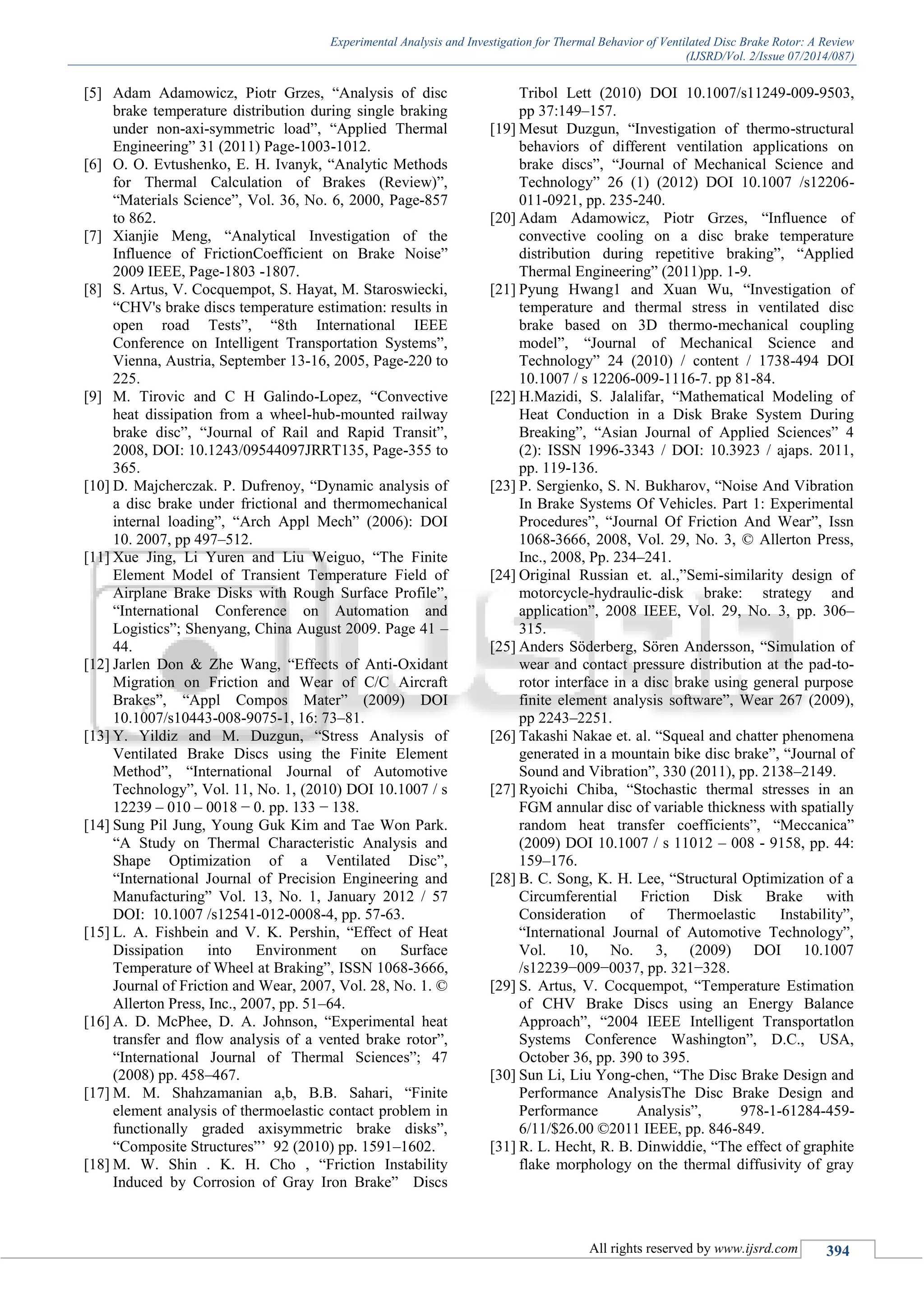 Experimental Analysis and Investigation for Thermal Behavior of Ventilated Disc Brake Rotor: A Review
(IJSRD/Vol. 2/Issue 07/2014/087)
All rights reserved by www.ijsrd.com 394
[5] Adam Adamowicz, Piotr Grzes, “Analysis of disc
brake temperature distribution during single braking
under non-axi-symmetric load”, “Applied Thermal
Engineering” 31 (2011) Page-1003-1012.
[6] O. O. Evtushenko, E. H. Ivanyk, “Analytic Methods
for Thermal Calculation of Brakes (Review)”,
“Materials Science”, Vol. 36, No. 6, 2000, Page-857
to 862.
[7] Xianjie Meng, “Analytical Investigation of the
Influence of FrictionCoefficient on Brake Noise”
2009 IEEE, Page-1803 -1807.
[8] S. Artus, V. Cocquempot, S. Hayat, M. Staroswiecki,
“CHV's brake discs temperature estimation: results in
open road Tests”, “8th International IEEE
Conference on Intelligent Transportation Systems”,
Vienna, Austria, September 13-16, 2005, Page-220 to
225.
[9] M. Tirovic and C H Galindo-Lopez, “Convective
heat dissipation from a wheel-hub-mounted railway
brake disc”, “Journal of Rail and Rapid Transit”,
2008, DOI: 10.1243/09544097JRRT135, Page-355 to
365.
[10] D. Majcherczak. P. Dufrenoy, “Dynamic analysis of
a disc brake under frictional and thermomechanical
internal loading”, “Arch Appl Mech” (2006): DOI
10. 2007, pp 497–512.
[11] Xue Jing, Li Yuren and Liu Weiguo, “The Finite
Element Model of Transient Temperature Field of
Airplane Brake Disks with Rough Surface Profile”,
“International Conference on Automation and
Logistics”; Shenyang, China August 2009. Page 41 –
44.
[12] Jarlen Don & Zhe Wang, “Effects of Anti-Oxidant
Migration on Friction and Wear of C/C Aircraft
Brakes”, “Appl Compos Mater” (2009) DOI
10.1007/s10443-008-9075-1, 16: 73–81.
[13] Y. Yildiz and M. Duzgun, “Stress Analysis of
Ventilated Brake Discs using the Finite Element
Method”, “International Journal of Automotive
Technology”, Vol. 11, No. 1, (2010) DOI 10.1007 / s
12239 – 010 – 0018 − 0. pp. 133 − 138.
[14] Sung Pil Jung, Young Guk Kim and Tae Won Park.
“A Study on Thermal Characteristic Analysis and
Shape Optimization of a Ventilated Disc”,
“International Journal of Precision Engineering and
Manufacturing” Vol. 13, No. 1, January 2012 / 57
DOI: 10.1007 /s12541-012-0008-4, pp. 57-63.
[15] L. A. Fishbein and V. K. Pershin, “Effect of Heat
Dissipation into Environment on Surface
Temperature of Wheel at Braking”, ISSN 1068-3666,
Journal of Friction and Wear, 2007, Vol. 28, No. 1. ©
Allerton Press, Inc., 2007, pp. 51–64.
[16] A. D. McPhee, D. A. Johnson, “Experimental heat
transfer and flow analysis of a vented brake rotor”,
“International Journal of Thermal Sciences”; 47
(2008) pp. 458–467.
[17] M. M. Shahzamanian a,b, B.B. Sahari, “Finite
element analysis of thermoelastic contact problem in
functionally graded axisymmetric brake disks”,
“Composite Structures”’ 92 (2010) pp. 1591–1602.
[18] M. W. Shin . K. H. Cho , “Friction Instability
Induced by Corrosion of Gray Iron Brake” Discs
Tribol Lett (2010) DOI 10.1007/s11249-009-9503,
pp 37:149–157.
[19] Mesut Duzgun, “Investigation of thermo-structural
behaviors of different ventilation applications on
brake discs”, “Journal of Mechanical Science and
Technology” 26 (1) (2012) DOI 10.1007 /s12206-
011-0921, pp. 235-240.
[20] Adam Adamowicz, Piotr Grzes, “Influence of
convective cooling on a disc brake temperature
distribution during repetitive braking”, “Applied
Thermal Engineering” (2011)pp. 1-9.
[21] Pyung Hwang1 and Xuan Wu, “Investigation of
temperature and thermal stress in ventilated disc
brake based on 3D thermo-mechanical coupling
model”, “Journal of Mechanical Science and
Technology” 24 (2010) / content / 1738-494 DOI
10.1007 / s 12206-009-1116-7. pp 81-84.
[22] H.Mazidi, S. Jalalifar, “Mathematical Modeling of
Heat Conduction in a Disk Brake System During
Breaking”, “Asian Journal of Applied Sciences” 4
(2): ISSN 1996-3343 / DOI: 10.3923 / ajaps. 2011,
pp. 119-136.
[23] P. Sergienko, S. N. Bukharov, “Noise And Vibration
In Brake Systems Of Vehicles. Part 1: Experimental
Procedures”, “Journal Of Friction And Wear”, Issn
1068-3666, 2008, Vol. 29, No. 3, © Allerton Press,
Inc., 2008, Pp. 234–241.
[24] Original Russian et. al.,”Semi-similarity design of
motorcycle-hydraulic-disk brake: strategy and
application”, 2008 IEEE, Vol. 29, No. 3, pp. 306–
315.
[25] Anders Söderberg, Sören Andersson, “Simulation of
wear and contact pressure distribution at the pad-to-
rotor interface in a disc brake using general purpose
finite element analysis software”, Wear 267 (2009),
pp 2243–2251.
[26] Takashi Nakae et. al. “Squeal and chatter phenomena
generated in a mountain bike disc brake”, “Journal of
Sound and Vibration”, 330 (2011), pp. 2138–2149.
[27] Ryoichi Chiba, “Stochastic thermal stresses in an
FGM annular disc of variable thickness with spatially
random heat transfer coefficients”, “Meccanica”
(2009) DOI 10.1007 / s 11012 – 008 - 9158, pp. 44:
159–176.
[28] B. C. Song, K. H. Lee, “Structural Optimization of a
Circumferential Friction Disk Brake with
Consideration of Thermoelastic Instability”,
“International Journal of Automotive Technology”,
Vol. 10, No. 3, (2009) DOI 10.1007
/s12239−009−0037, pp. 321−328.
[29] S. Artus, V. Cocquempot, “Temperature Estimation
of CHV Brake Discs using an Energy Balance
Approach”, “2004 IEEE Intelligent Transportatlon
Systems Conference Washington”, D.C., USA,
October 36, pp. 390 to 395.
[30] Sun Li, Liu Yong-chen, “The Disc Brake Design and
Performance AnalysisThe Disc Brake Design and
Performance Analysis”, 978-1-61284-459-
6/11/$26.00 ©2011 IEEE, pp. 846-849.
[31] R. L. Hecht, R. B. Dinwiddie, “The effect of graphite
flake morphology on the thermal diffusivity of gray
 