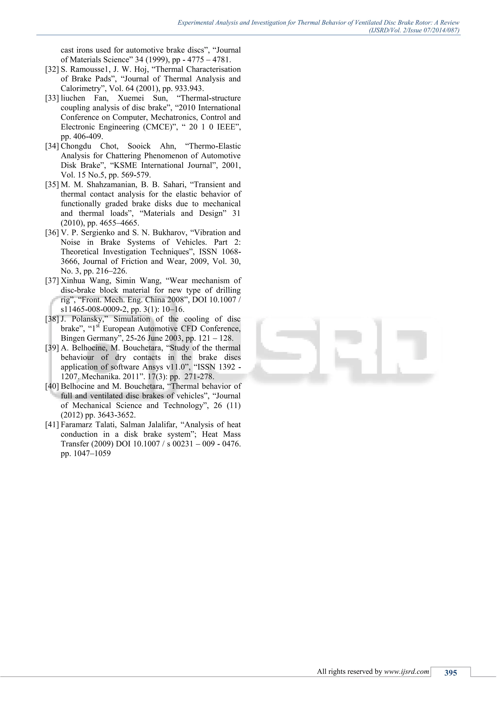 Experimental Analysis and Investigation for Thermal Behavior of Ventilated Disc Brake Rotor: A Review
(IJSRD/Vol. 2/Issue 07/2014/087)
All rights reserved by www.ijsrd.com 395
cast irons used for automotive brake discs”, “Journal
of Materials Science” 34 (1999), pp - 4775 – 4781.
[32] S. Ramousse1, J. W. Hoj, “Thermal Characterisation
of Brake Pads”, “Journal of Thermal Analysis and
Calorimetry”, Vol. 64 (2001), pp. 933.943.
[33] liuchen Fan, Xuemei Sun, “Thermal-structure
coupling analysis of disc brake”, “2010 International
Conference on Computer, Mechatronics, Control and
Electronic Engineering (CMCE)”, “ 20 1 0 IEEE”,
pp. 406-409.
[34] Chongdu Chot, Sooick Ahn, “Thermo-Elastic
Analysis for Chattering Phenomenon of Automotive
Disk Brake”, “KSME International Journal”, 2001,
Vol. 15 No.5, pp. 569-579.
[35] M. M. Shahzamanian, B. B. Sahari, “Transient and
thermal contact analysis for the elastic behavior of
functionally graded brake disks due to mechanical
and thermal loads”, “Materials and Design” 31
(2010), pp. 4655–4665.
[36] V. P. Sergienko and S. N. Bukharov, “Vibration and
Noise in Brake Systems of Vehicles. Part 2:
Theoretical Investigation Techniques”, ISSN 1068-
3666, Journal of Friction and Wear, 2009, Vol. 30,
No. 3, pp. 216–226.
[37] Xinhua Wang, Simin Wang, “Wear mechanism of
disc-brake block material for new type of drilling
rig”, “Front. Mech. Eng. China 2008”, DOI 10.1007 /
s11465-008-0009-2, pp. 3(1): 10–16.
[38] J. Polansky,” Simulation of the cooling of disc
brake”, “1st
European Automotive CFD Conference,
Bingen Germany”, 25-26 June 2003, pp. 121 – 128.
[39] A. Belhocine, M. Bouchetara, “Study of the thermal
behaviour of dry contacts in the brake discs
application of software Ansys v11.0”, “ISSN 1392 -
1207. Mechanika. 2011”. 17(3): pp. 271-278.
[40] Belhocine and M. Bouchetara, “Thermal behavior of
full and ventilated disc brakes of vehicles”, “Journal
of Mechanical Science and Technology”, 26 (11)
(2012) pp. 3643-3652.
[41] Faramarz Talati, Salman Jalalifar, “Analysis of heat
conduction in a disk brake system”; Heat Mass
Transfer (2009) DOI 10.1007 / s 00231 – 009 - 0476.
pp. 1047–1059
 