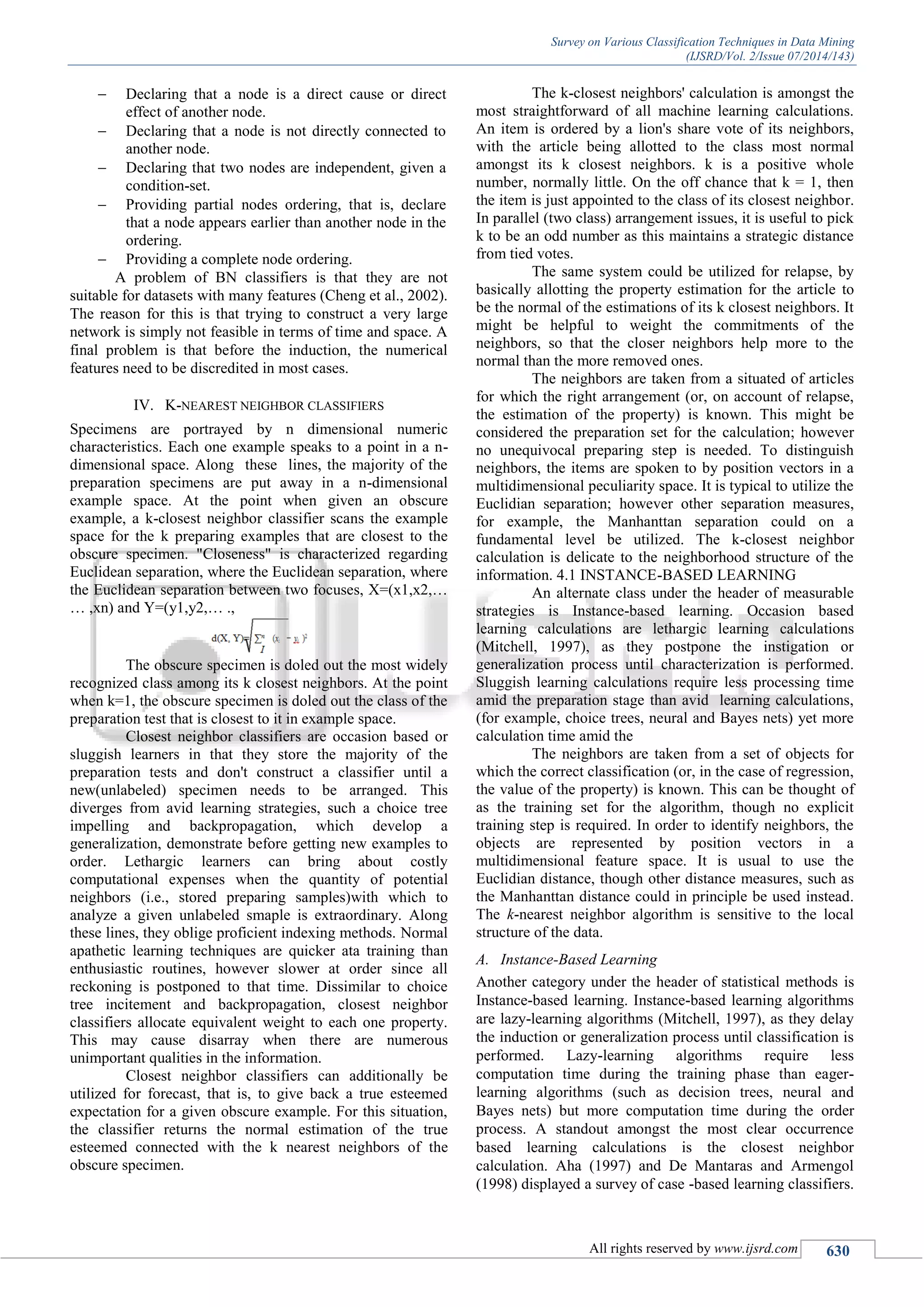 Survey on Various Classification Techniques in Data Mining
(IJSRD/Vol. 2/Issue 07/2014/143)
All rights reserved by www.ijsrd.com 630
 Declaring that a node is a direct cause or direct
effect of another node.
 Declaring that a node is not directly connected to
another node.
 Declaring that two nodes are independent, given a
condition-set.
 Providing partial nodes ordering, that is, declare
that a node appears earlier than another node in the
ordering.
 Providing a complete node ordering.
A problem of BN classifiers is that they are not
suitable for datasets with many features (Cheng et al., 2002).
The reason for this is that trying to construct a very large
network is simply not feasible in terms of time and space. A
final problem is that before the induction, the numerical
features need to be discredited in most cases.
IV. K-NEAREST NEIGHBOR CLASSIFIERS
Specimens are portrayed by n dimensional numeric
characteristics. Each one example speaks to a point in a n-
dimensional space. Along these lines, the majority of the
preparation specimens are put away in a n-dimensional
example space. At the point when given an obscure
example, a k-closest neighbor classifier scans the example
space for the k preparing examples that are closest to the
obscure specimen. "Closeness" is characterized regarding
Euclidean separation, where the Euclidean separation, where
the Euclidean separation between two focuses, X=(x1,x2,…
… ,xn) and Y=(y1,y2,… .,
The obscure specimen is doled out the most widely
recognized class among its k closest neighbors. At the point
when k=1, the obscure specimen is doled out the class of the
preparation test that is closest to it in example space.
Closest neighbor classifiers are occasion based or
sluggish learners in that they store the majority of the
preparation tests and don't construct a classifier until a
new(unlabeled) specimen needs to be arranged. This
diverges from avid learning strategies, such a choice tree
impelling and backpropagation, which develop a
generalization, demonstrate before getting new examples to
order. Lethargic learners can bring about costly
computational expenses when the quantity of potential
neighbors (i.e., stored preparing samples)with which to
analyze a given unlabeled smaple is extraordinary. Along
these lines, they oblige proficient indexing methods. Normal
apathetic learning techniques are quicker ata training than
enthusiastic routines, however slower at order since all
reckoning is postponed to that time. Dissimilar to choice
tree incitement and backpropagation, closest neighbor
classifiers allocate equivalent weight to each one property.
This may cause disarray when there are numerous
unimportant qualities in the information.
Closest neighbor classifiers can additionally be
utilized for forecast, that is, to give back a true esteemed
expectation for a given obscure example. For this situation,
the classifier returns the normal estimation of the true
esteemed connected with the k nearest neighbors of the
obscure specimen.
The k-closest neighbors' calculation is amongst the
most straightforward of all machine learning calculations.
An item is ordered by a lion's share vote of its neighbors,
with the article being allotted to the class most normal
amongst its k closest neighbors. k is a positive whole
number, normally little. On the off chance that k = 1, then
the item is just appointed to the class of its closest neighbor.
In parallel (two class) arrangement issues, it is useful to pick
k to be an odd number as this maintains a strategic distance
from tied votes.
The same system could be utilized for relapse, by
basically allotting the property estimation for the article to
be the normal of the estimations of its k closest neighbors. It
might be helpful to weight the commitments of the
neighbors, so that the closer neighbors help more to the
normal than the more removed ones.
The neighbors are taken from a situated of articles
for which the right arrangement (or, on account of relapse,
the estimation of the property) is known. This might be
considered the preparation set for the calculation; however
no unequivocal preparing step is needed. To distinguish
neighbors, the items are spoken to by position vectors in a
multidimensional peculiarity space. It is typical to utilize the
Euclidian separation; however other separation measures,
for example, the Manhanttan separation could on a
fundamental level be utilized. The k-closest neighbor
calculation is delicate to the neighborhood structure of the
information. 4.1 INSTANCE-BASED LEARNING
An alternate class under the header of measurable
strategies is Instance-based learning. Occasion based
learning calculations are lethargic learning calculations
(Mitchell, 1997), as they postpone the instigation or
generalization process until characterization is performed.
Sluggish learning calculations require less processing time
amid the preparation stage than avid learning calculations,
(for example, choice trees, neural and Bayes nets) yet more
calculation time amid the
The neighbors are taken from a set of objects for
which the correct classification (or, in the case of regression,
the value of the property) is known. This can be thought of
as the training set for the algorithm, though no explicit
training step is required. In order to identify neighbors, the
objects are represented by position vectors in a
multidimensional feature space. It is usual to use the
Euclidian distance, though other distance measures, such as
the Manhanttan distance could in principle be used instead.
The k-nearest neighbor algorithm is sensitive to the local
structure of the data.
A. Instance-Based Learning
Another category under the header of statistical methods is
Instance-based learning. Instance-based learning algorithms
are lazy-learning algorithms (Mitchell, 1997), as they delay
the induction or generalization process until classification is
performed. Lazy-learning algorithms require less
computation time during the training phase than eager-
learning algorithms (such as decision trees, neural and
Bayes nets) but more computation time during the order
process. A standout amongst the most clear occurrence
based learning calculations is the closest neighbor
calculation. Aha (1997) and De Mantaras and Armengol
(1998) displayed a survey of case -based learning classifiers.
 