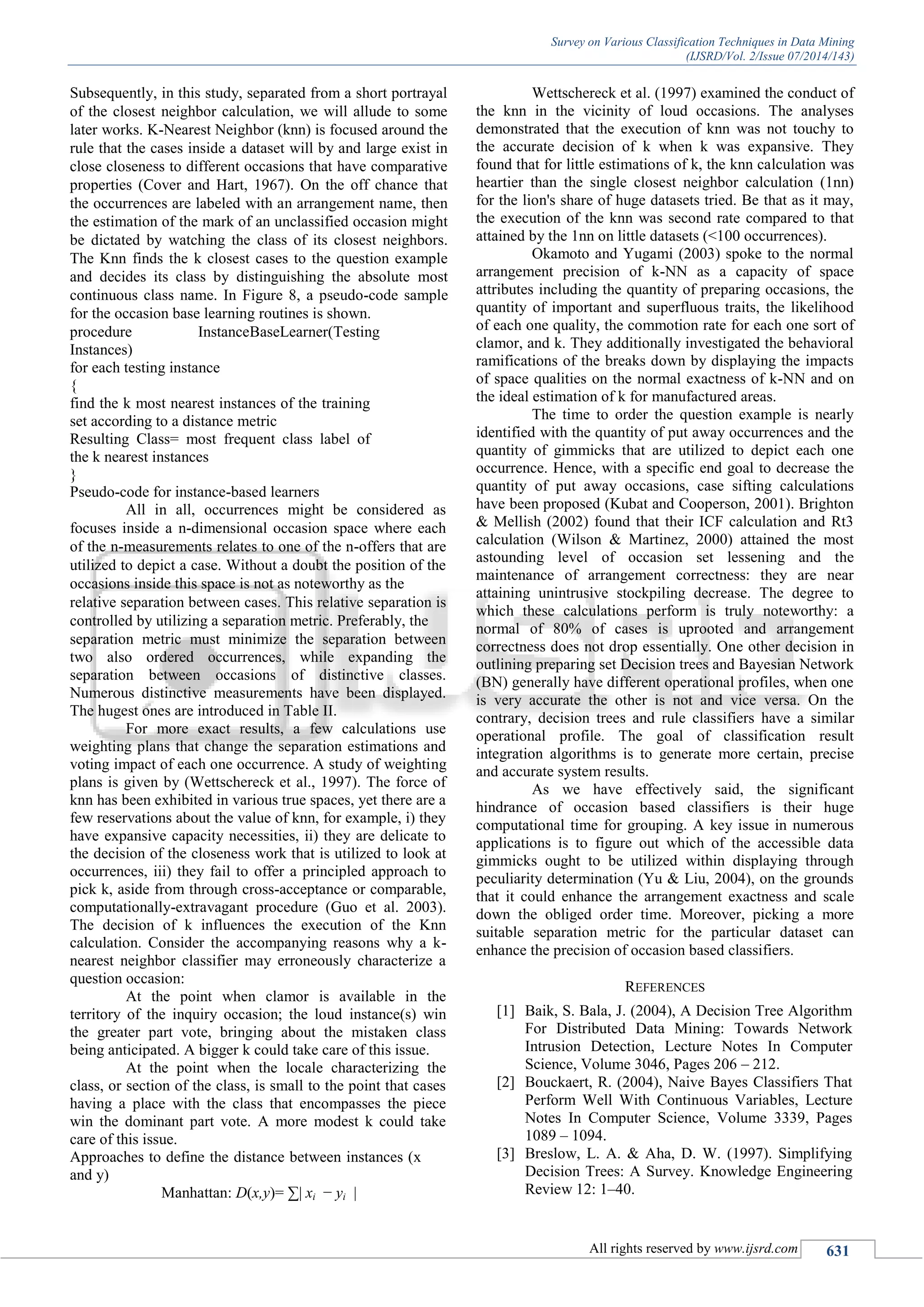 Survey on Various Classification Techniques in Data Mining
(IJSRD/Vol. 2/Issue 07/2014/143)
All rights reserved by www.ijsrd.com 631
Subsequently, in this study, separated from a short portrayal
of the closest neighbor calculation, we will allude to some
later works. K-Nearest Neighbor (knn) is focused around the
rule that the cases inside a dataset will by and large exist in
close closeness to different occasions that have comparative
properties (Cover and Hart, 1967). On the off chance that
the occurrences are labeled with an arrangement name, then
the estimation of the mark of an unclassified occasion might
be dictated by watching the class of its closest neighbors.
The Knn finds the k closest cases to the question example
and decides its class by distinguishing the absolute most
continuous class name. In Figure 8, a pseudo-code sample
for the occasion base learning routines is shown.
procedure InstanceBaseLearner(Testing
Instances)
for each testing instance
{
find the k most nearest instances of the training
set according to a distance metric
Resulting Class= most frequent class label of
the k nearest instances
}
Pseudo-code for instance-based learners
All in all, occurrences might be considered as
focuses inside a n-dimensional occasion space where each
of the n-measurements relates to one of the n-offers that are
utilized to depict a case. Without a doubt the position of the
occasions inside this space is not as noteworthy as the
relative separation between cases. This relative separation is
controlled by utilizing a separation metric. Preferably, the
separation metric must minimize the separation between
two also ordered occurrences, while expanding the
separation between occasions of distinctive classes.
Numerous distinctive measurements have been displayed.
The hugest ones are introduced in Table II.
For more exact results, a few calculations use
weighting plans that change the separation estimations and
voting impact of each one occurrence. A study of weighting
plans is given by (Wettschereck et al., 1997). The force of
knn has been exhibited in various true spaces, yet there are a
few reservations about the value of knn, for example, i) they
have expansive capacity necessities, ii) they are delicate to
the decision of the closeness work that is utilized to look at
occurrences, iii) they fail to offer a principled approach to
pick k, aside from through cross-acceptance or comparable,
computationally-extravagant procedure (Guo et al. 2003).
The decision of k influences the execution of the Knn
calculation. Consider the accompanying reasons why a k-
nearest neighbor classifier may erroneously characterize a
question occasion:
At the point when clamor is available in the
territory of the inquiry occasion; the loud instance(s) win
the greater part vote, bringing about the mistaken class
being anticipated. A bigger k could take care of this issue.
At the point when the locale characterizing the
class, or section of the class, is small to the point that cases
having a place with the class that encompasses the piece
win the dominant part vote. A more modest k could take
care of this issue.
Approaches to define the distance between instances (x
and y)
Manhattan: D(x,y)= ∑| xi − yi |
Wettschereck et al. (1997) examined the conduct of
the knn in the vicinity of loud occasions. The analyses
demonstrated that the execution of knn was not touchy to
the accurate decision of k when k was expansive. They
found that for little estimations of k, the knn calculation was
heartier than the single closest neighbor calculation (1nn)
for the lion's share of huge datasets tried. Be that as it may,
the execution of the knn was second rate compared to that
attained by the 1nn on little datasets (<100 occurrences).
Okamoto and Yugami (2003) spoke to the normal
arrangement precision of k-NN as a capacity of space
attributes including the quantity of preparing occasions, the
quantity of important and superfluous traits, the likelihood
of each one quality, the commotion rate for each one sort of
clamor, and k. They additionally investigated the behavioral
ramifications of the breaks down by displaying the impacts
of space qualities on the normal exactness of k-NN and on
the ideal estimation of k for manufactured areas.
The time to order the question example is nearly
identified with the quantity of put away occurrences and the
quantity of gimmicks that are utilized to depict each one
occurrence. Hence, with a specific end goal to decrease the
quantity of put away occasions, case sifting calculations
have been proposed (Kubat and Cooperson, 2001). Brighton
& Mellish (2002) found that their ICF calculation and Rt3
calculation (Wilson & Martinez, 2000) attained the most
astounding level of occasion set lessening and the
maintenance of arrangement correctness: they are near
attaining unintrusive stockpiling decrease. The degree to
which these calculations perform is truly noteworthy: a
normal of 80% of cases is uprooted and arrangement
correctness does not drop essentially. One other decision in
outlining preparing set Decision trees and Bayesian Network
(BN) generally have different operational profiles, when one
is very accurate the other is not and vice versa. On the
contrary, decision trees and rule classifiers have a similar
operational profile. The goal of classification result
integration algorithms is to generate more certain, precise
and accurate system results.
As we have effectively said, the significant
hindrance of occasion based classifiers is their huge
computational time for grouping. A key issue in numerous
applications is to figure out which of the accessible data
gimmicks ought to be utilized within displaying through
peculiarity determination (Yu & Liu, 2004), on the grounds
that it could enhance the arrangement exactness and scale
down the obliged order time. Moreover, picking a more
suitable separation metric for the particular dataset can
enhance the precision of occasion based classifiers.
REFERENCES
[1] Baik, S. Bala, J. (2004), A Decision Tree Algorithm
For Distributed Data Mining: Towards Network
Intrusion Detection, Lecture Notes In Computer
Science, Volume 3046, Pages 206 – 212.
[2] Bouckaert, R. (2004), Naive Bayes Classifiers That
Perform Well With Continuous Variables, Lecture
Notes In Computer Science, Volume 3339, Pages
1089 – 1094.
[3] Breslow, L. A. & Aha, D. W. (1997). Simplifying
Decision Trees: A Survey. Knowledge Engineering
Review 12: 1–40.
 