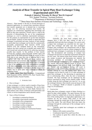 IJSRD - International Journal for Scientific Research & Development| Vol. 2, Issue 07, 2014 | ISSN (online): 2321-0613
All rights reserved by www.ijsrd.com 446
Analysis of Heat Transfer in Spiral Plate Heat Exchanger Using
Experimental and CFD
Prakash J. Sakariya1
Priyanka M. Jhavar2
Ravi D. Gujarati3
1
P.G. Student 2
Professor 3
Assistant Professor
1,2,3
Department of Mechanical Engineering
1,2,3
Shree Satya Saya Institute of Science and Technology - Sehore, India
Abstract— Heat transfer is the key to several processes in
industrial application. In a present days maximum efficient
heat transfer equipment are in demand due to increasing
energy cost. For achieving maximum heat transfer, the
engineers are continuously upgrading their knowledge and
skills by their past experience. Present work is a skip in the
direction of demonstrating the use of the computational
technique as a tool to substitute experimental techniques.
For this purpose an experimental set up has been designed
and developed. Analysis of heat transfer in spiral plate heat
exchanger is performed and same Analysis of heat transfer
in spiral plate heat exchanger can be done by commercially
procurable computational fluid dynamic (CFD) using
ANSYS CFX and validated based on this forecasting.
Analysis has been carried out in parallel and counter flow
with inward and outward direction for achieving maximum
possible heat transfer. In this problem of heat transfer
involved the condition where Reynolds number again and
again varies as the fluid traverses inside the section of flow
from inlet to exit, mass flow rate of working fluid is been
modified with time. By more and more analysis and
experimentation and systematic data degradation leads to the
conclusion that the maximum heat transfer rates is obtained
in case of the inward parallel flow configuration compared
to all other counterparts, which observed to vary with small
difference in each section. Furthermore, for the increase heat
transfer rate in spiral plate heat exchanger is obtain by
cascading system.
Key words: Spiral Plate Heat Exchanger, Computational
Fluid Dynamics (CFD), ANSYS CFX, Heat Transfer Rate,
Reynolds Number, Nusselt Number.
I. INTRODUCTION
A. Heat exchanger
A heat exchanger is a device used to transfer of heat from
higher temperature to lower temperature. We can be done
transfer of heat between two or more fluids, between two
solid surfaces and a fluid, or between solid particulates and
a fluid, at various temperatures and in thermal contact.
B. Types of Heat Exchanger
 According to construction features
 According to heat transfer mechanisms
 According to flow arrangements
 According to transfer processes
 According to surface compactness
 According to number of fluids
Classification According To Construction Features
Generally, the most basic compact heat ex-
changers have a 50% less than volume of that of a
comparable shell-and-tube heat exchanger, for a given work.
Compact heat exchangers are classified into two types of
spiral heat exchanger and plate type heat exchangers.
Compact heat exchangers are characterized with its large
amount of surface area in a given volume compared to other
traditional heat exchangers, in particular the shell-and-tube
type. The development and screening of compact heat
exchangers has become an important requirement during the
last few years. The interest stems from various reasons viz.
less energy re-sources and decreasing raw material, the
increasing pollution of environment and in-creasing
operation costs and manufacturing costs of heat exchangers.
The smooth and curved channels result in a very little
fouling tendency with difficult fluids. Each fluid has only
one channel and any localized fouling will result in
degradation in the channel cross sectional area causing a
increase velocity to roam the fouling layer. Spiral heat
exchangers can be clean by itself. It is a main advantage of
spiral heat exchanger so, the decreasing its operating cost
due to self-cleaning effect, when the unit is horizontally
mounted. The heat exchanger can be optimized for the
process concerned by using various channel widths. Width
of plate along the heat exchanger axis may be 2 m, as can
the exchanger diameter, Heat transfer areas giving up to 600
m2
in a exchanger. Width of channel is generally in the
range 5 to 30 millimeters.
C. Construction
Spiral plate heat exchangers consist of plates forming in a
spiral by plate rolled together. The space between the two
plates is kept by welded bolts to form the channels for the
flow of the working fluids. In single phase applications, it is
common for the hot (water) fluid enters to the heat
exchanger through the central part of the exchanger and to
exit at the extent. The cold (Water) fluid also enters the
exchanger through the central part of the exchanger and to
exit at the extent.
Typically spiral heat exchangers are available in
three configurations:
 Media in full counter-current flow.
 Combination Spiral Flow and Cross-Flow.
 One medium in spiral flow whilst the other is in
cross flow.
 