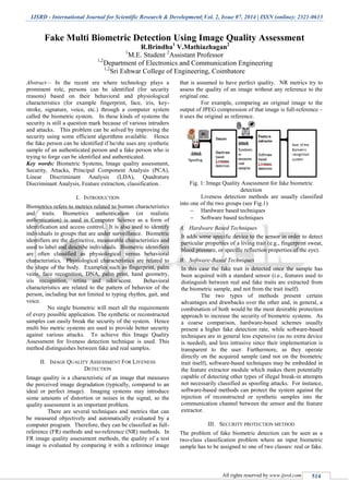 IJSRD - International Journal for Scientific Research & Development| Vol. 2, Issue 07, 2014 | ISSN (online): 2321-0613
All rights reserved by www.ijsrd.com 514
Fake Multi Biometric Detection Using Image Quality Assessment
R.Brindha1
V.Mathiazhagan2
1
M.E. Student 2
Assistant Professor
1,2
Department of Electronics and Communication Engineering
1,2
Sri Eshwar College of Engineering, Coimbatore
Abstract— In the recent era where technology plays a
prominent role, persons can be identified (for security
reasons) based on their behavioral and physiological
characteristics (for example fingerprint, face, iris, key-
stroke, signature, voice, etc.) through a computer system
called the biometric system. In these kinds of systems the
security is still a question mark because of various intruders
and attacks. This problem can be solved by improving the
security using some efficient algorithms available. Hence
the fake person can be identified if he/she uses any synthetic
sample of an authenticated person and a fake person who is
trying to forge can be identified and authenticated.
Key words: Biometric Systems, Image quality assessment,
Security, Attacks, Principal Component Analysis (PCA),
Linear Discriminant Analysis (LDA), Quadrature
Discriminant Analysis, Feature extraction, classification.
I. INTRODUCTION
Biometrics refers to metrics related to human characteristics
and traits. Biometrics authentication (or realistic
authentication) is used in Computer Science as a form of
identification and access control. It is also used to identify
individuals in groups that are under surveillance. Biometric
identifiers are the distinctive, measurable characteristics and
used to label and describe individuals. Biometric identifiers
are often classified as physiological versus behavioral
characteristics. Physiological characteristics are related to
the shape of the body. Examples such as fingerprint, palm
veins, face recognition, DNA, palm print, hand geometry,
iris recognition, retina and odor/scent. Behavioral
characteristics are related to the pattern of behavior of the
person, including but not limited to typing rhythm, gait, and
voice.
No single biometric will meet all the requirements
of every possible application. The synthetic or reconstructed
samples can easily break the security of the system. Hence
multi bio metric systems are used to provide better security
against various attacks. To achieve this Image Quality
Assessment for liveness detection technique is used. This
method distinguishes between fake and real samples.
II. IMAGE QUALITY ASSESSMENT FOR LIVENESS
DETECTION
Image quality is a characteristic of an image that measures
the perceived image degradation (typically, compared to an
ideal or perfect image). Imaging systems may introduce
some amounts of distortion or noises in the signal, so the
quality assessment is an important problem.
There are several techniques and metrics that can
be measured objectively and automatically evaluated by a
computer program. Therefore, they can be classified as full-
reference (FR) methods and no-reference (NR) methods. In
FR image quality assessment methods, the quality of a test
image is evaluated by comparing it with a reference image
that is assumed to have perfect quality. NR metrics try to
assess the quality of an image without any reference to the
original one.
For example, comparing an original image to the
output of JPEG compression of that image is full-reference –
it uses the original as reference.
Fig. 1: Image Quality Assessment for fake biometric
detection
Liveness detection methods are usually classified
into one of the two groups (see Fig.1)
 Hardware based techniques
 Software based techniques
A. Hardware Based Techniques
It adds some specific device to the sensor in order to detect
particular properties of a living trait (e.g., fingerprint sweat,
blood pressure, or specific reflection properties of the eye).
B. Software-Based Techniques
In this case the fake trait is detected once the sample has
been acquired with a standard sensor (i.e., features used to
distinguish between real and fake traits are extracted from
the biometric sample, and not from the trait itself).
The two types of methods present certain
advantages and drawbacks over the other and, in general, a
combination of both would be the most desirable protection
approach to increase the security of biometric systems. As
a coarse comparison, hardware-based schemes usually
present a higher fake detection rate, while software-based
techniques are in general less expensive (as no extra device
is needed), and less intrusive since their implementation is
transparent to the user. Furthermore, as they operate
directly on the acquired sample (and not on the biometric
trait itself), software-based techniques may be embedded in
the feature extractor module which makes them potentially
capable of detecting other types of illegal break-in attempts
not necessarily classified as spoofing attacks. For instance,
software-based methods can protect the system against the
injection of reconstructed or synthetic samples into the
communication channel between the sensor and the feature
extractor.
III. SECURITY PROTECTION METHOD
The problem of fake biometric detection can be seen as a
two-class classification problem where an input biometric
sample has to be assigned to one of two classes: real or fake.
 