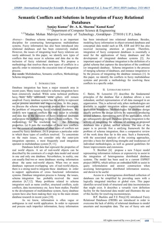 IJSRD - International Journal for Scientific Research & Development| Vol. 2, Issue 07, 2014 | ISSN (online): 2321-0613
All rights reserved by www.ijsrd.com 688
Semantic Conflicts and Solutions in Integration of Fuzzy Relational
Databases
Sanjay Kumar1
Dr. A. K. Sharma2
Kamal Kant3
1,2,3
Department of Computer Science & Engineering
1,2,3
Madan Mohan Malviya University of Technology , Gorakhpur- 273010 ( U.P.), India
Abstract— Database schema integration is an important
discipline for constructing heterogeneous multidatabase
systems. Fuzzy information has also been introduced into
relational databases and has been extensively studied.
However, the issues of integrating local fuzzy relations are
rarely addressed. In this paper, we identify new types of
conflicts that may occur in schemas and data due to the
inclusion of fuzzy relational databases. We propose a
methodology that resolves these new types of conflicts in a
specific order to minimize the execution time of integration
process.
Key words: Multidatabase, Semantic conflicts, Methodology
Schema integration.
I. INTRODUCTION
Database integration has been a major research area in
recent years. Many issues related to schema integration have
been extensively studied. While some technical problems
have been fully addressed, some others still remain
unsolved. Fuzzy database system has the ability to represent
and to process uncertain and imprecise data. In this paper,
we discuss the schema integration process then investigate
the problem of integrating fuzzy relational databases. We
identify new types of conflicts that may occur in schemas
and data due to the inclusion of fuzzy relational databases
and propose the methodology to resolve these conflicts. The
methodology for the resolution has the following
properties. (a) It puts the resolution of these new conflicts
into the context of resolution of other types of conflicts not
caused by fuzzy databases. (b) It proposes a particular order
in which these types of conflicts resolved. To concentrate
on the main issues, we consider only the outer-join
integration operator, a most frequently used integration
operator in multidatabase system [9, 11].
Databases hold data that represent the properties of
real world objects. A set of real-world objects can be
described by the constructs of a single data model and stored
in one and only one database. Nevertheless, in reality, one
can usually find two or more databases storing information
about the same real-world objects. When two or more
databases represent overlapping sets of real-world objects,
there is a strong need to integrate these databases in order
to support applications of cross- functional information
systems. Database integration process is Among the issues,
schema integration has probably received the most
attention [6,7,12]. Many problems related to schema
integration such as name conflict, structural conflicts, scale
conflicts, data inconsistency etc. have been studies. Parallel
to the development of multidatabase system, fuzzy database
system have also been making their way to the main stream
database research in recent years [10].
As we know, information is often vague or
ambiguous in real world application. In order to represent
and process such imperfect information, fuzzy information
has been introduced into relational databases. Besides,
modeling fuzzy information in object-oriented databases and
conceptual data model such as ER, EER and IFO has also
received increasing attention at present. Therefore,
integration of fuzzy component databases is essentially a
need for the applications of fuzzy databases and the
development of integrated database systems [2]. An
important aspect of database integration is the definition of a
global schema that captures the description of the combined
(or integrated) database. Schema integration is the process
of merging schemas of databases, and instance integration to
be the process of integrating the database instances [1]. In
this paper, we identify the conflicts in fuzzy multidatabase
systems and provide a methodology for resolving these
conflicts in a specific order.
II. LITERATURE SURVEY
C. Batini, M. Lenzerini [3] describes the fundamental
principles of the database that a database allows a non
redundant, unified representation of all data managed in an
organization. This is achieved only when methodologies are
available to support integration across organizational and
application boundaries. Methodologies for database design
usually perform the design activity by separately producing
several schemas, representing parts of the application, which
are subsequently merged. Database schema integration is the
activity of integrating the schemas of existing or proposed
databases into a global, unified schema. The aim of the
paper is to provide first a unifying framework for the
problem of schema integration, then a comparative review
of the work done thus far in this area. Such a framework,
with the associated analysis of the existing approaches,
provides a basis for identifying strengths and weaknesses of
individual methodologies, as well as general guidelines for
future improvements and extensions.
Y. Breitbart [6] propose a new 5-layer model
representing information richness or expressivity to assist in
the integration of heterogeneous distributed database
systems. The model has been used in a current ESPRIT
project (MIPS), which utilises an embedded KBS to assist in
query reformulation and answer construction when
accessing heterogeneous distributed information sources,
and shown to be useful.
Access to a heterogeneous distributed collection of
databases can be simplified by providing users with a
logically integrated interface or global view. This paper
identifies several kinds of structural and data inconsistencies
that might exist. It describes a versatile view definition
facility for the functional data model and illustrates the use
of this facility for resolving inconsistencies.
B.P. Buckles and F.E Petry[10] introduced Fuzzy
Relational Databases (FRDB) are introduced in order to
overcome the lack of ability of relational databases to model
uncertain and incomplete data. The use of fuzzy sets and
 