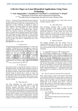 IJSRD - International Journal for Scientific Research & Development| Vol. 2, Issue 07, 2014 | ISSN (online): 2321-0613
All rights reserved by www.ijsrd.com 625
A Review Paper on Latest Biomedical Applications Using Nano-
Technology
Y. Azain Abdul Kadhar1
S. Karthikeyan2
S.Gowtham3
S. Arvind Kumar4
A. Deepak5
1,2,3,4,5
Department of Electronics and Communication Engineering
1,2,3,4,5
Saveetha School of engineering, Saveetha University, Chennai, India
Abstract— At present, Nano technology has been improved
in many ways but it had improved a lot in the case of Nano
Medicine.It also plays a major role in engineering basis. The
application of nano technology in medicine is called as
Nano medicine. This paper explains the detail regarding
Nano medicine. Nano technology has many molecular
properties and applications of biological nano structure.
These have physical, chemical and biological properties.
These are mainly used to diagonize diseases from our body.
Nano technology has special application in Nano medicine
using Nano robot. This paper relates the use of Nano robots
in surgeries. thes Nano robots are not oly safebut also faster.
The size of these nano robot is 1-100nm.These use to cure
many problems.
Key ohgwords: ICU, DNA, AFM
I. INTRODUCTION
The nano devices are measured in the form of a micro scale
(i.e)about 1-100nm.The size of three micron is about the
maximum size for blood borne medical robots.The bulk
material of Nano robot will looks like diamond.many light
elements are used for Nanoscale gears and for other
purposes.The most difficult and higly functional Nanoscale
molecules which controls the biological systems.for
example proteins which has metabolic process and
molecular transport function.The volume of single molecule
is millionth and one billionth of the volume of an individual
cell.
II. NANOSCIENCE
The proteins which is attracting the attention is known as
Membrane proteins. the other protein molecules involves in
the physical process. The hormone receptors that behaves
the triggers and photo receptors that switches the difference
between steady of process that is based on vision and
photosynthesis. These have biological importance. They will
be target about 80% of all new drugs. Nano science is uses
for selectivity and gate mechanism of ion channels and their
response of drugs.
III. DRUG DELIVERY
The Nano technology has much potential in drug
delivery.The vehicle has functioned only to target the
particular diseased calls.These consists of both the
therapeutic agents which regulates disease.Different stages
of this have already approached but not yet processed.These
has eventual approval of techniques for pharmaceutical.The
material which is already use is polymer base(i.e) for drug
therapies,these includes polymer drugs,polymer miscelles
where the drug is covalently bounded and multi component
complex are involved.these are used for gene therapy.Here
the DNA has been packaged into a Nano meter uses for
treatment of genetic effects.
IV. DRUG DISCOVERY
Nano technology techniques offers to study the drug
receptor interactions using single molecule level,for
example using optical tweezers and AFM,but this is feasible
process.The discovery of this disease has long befor
physical symptoms are discovered in atomic forces of a
single receptor when a drug molecule attaches.The industrial
process require the development of large instruments
working in parallel to create a high efficiency.
V. MEDICAL IMAGING
The imaging techniques has have already exist in
medicine.These had exist over the past 25 years or so.The
current drive in developing techniques are improving a lot
now a days especially in the case of Nano medicine in Nano
technology.
VI. NANO TECHNOLOGY IN CANCER TRAEATMENT
The national nano technology initiative in USA has said that
nano technology plays a major role and produces good and
effective result in the cancer treatment.it has been stated that
by the year 2015,the initial occurances of the tumour cells
can be detected and treated and can eliminate death and
suffering because of cancer.We have never seen an evidence
that the nano technologies will eliminate cancer in a short
period of time.though we hope that nano technologies can
be used for the treatment of cancer other factor like public
health measure,advancement in radiological,surgical and
pharmacological are important to reduce the cause of death
from cancer.
VII. NANO TECHNOLOGY IN HEART BYPASS SURGERY
Heart bypass surgery is done for the person whose blood
vessels has been blocked .this surgery helps to improve the
flow of blood and oxygen to the heart.this can be done by
taking a part of the body and are connected around the
blocked part of the coronary artery blood vessel.The
surgery takes about 4-6 hours.after surgery the patient is
taken to the ICU (intensive care unit) and kept connected to
monitors and tubes for few days.
After the discharge from the hospital the patient may fed
some side effect like,
 Loss of appetite
 The area in which the blood vessel is removed gets
swelled
 They suffer from depression and without sleep
 Muscle pains
 