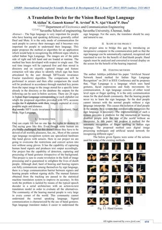 IJSRD - International Journal for Scientific Research & Development| Vol. 2, Issue 07, 2014 | ISSN (online): 2321-0613
All rights reserved by www.ijsrd.com 654
A Translation Device for the Vision Based Sign Language
M.Akilan1
K. Ganesh Kumar2
R. Arvind3
B. N. Ajai Vikash4
P. Dass5
1,2,3,4,5
Department of Electronics and Communication Engineering
1,2,3,4,5
Saveetha School of engineering, Saveetha University, Chennai, India
Abstract— The Sign language is very important for people
who have hearing and speaking deficiency generally called
Deaf and Mute. It is the only mode of communication for
such people to convey their messages and it becomes very
important for people to understand their language. This
paper proposes the method or algorithm for an application
which would help in recognizing the different signs which is
called Indian Sign Language. The images are of the palm
side of right and left hand and are loaded at runtime. The
method has been developed with respect to single user. The
real time images will be captured first and then stored in
directory and on recently captured image and feature
extraction will take place to identify which sign has been
articulated by the user through SIFT(scale invariance
Fourier transform) algorithm. The comparisons will be
performed in arrears and then after comparison the result
will be produced in accordance through matched key points
from the input image to the image stored for a specific letter
already in the directory or the database the outputs for the
following can be seen in below sections. There are 26 signs
in Indian Sign Language corresponding to each alphabet out
which the proposed algorithm provided with 95% accurate
results for 9 alphabets with their images captured at every
possible angle and distance.
Key words: SIFT (scale invariance Fourier transform), Deaf,
Mute, Sign Language.
I. INTRODUCTION
One can create life but no one has the rights to destroy it.
The saying goes like this. Even though some human are
physically challenged, but this doesn’t mean they have to be
devoid of all worldly pleasures, fun, etc., Most of the current
sign language recognition system use specialized hardware
like hand gloves with sensors. Here in our project we are
going to overcome the restrictions and convert action into
text without using gloves. It has the capability of capturing
human hand signals and produces text output accordingly.
Our project has the capability of detection, capturing and
processing of hand gestures irrespective of the background.
This project is sure to create revolution in the field of image
processing and is guaranteed to enlighten the lives of dumb
people. Although deaf, hard of hearing and hearing signers
can fully communicate among themselves by sign language,
there is a large communication barrier between signers and
hearing people without signing skills. The manual features
obtained from the tracking are passed to the statistical
machine translation system to improve its accuracy. In this
work the problem is tackled by means of the typical speech
decoder in a serial architecture with an action-to-text
translation model in order to evaluate all the alternatives.
The community of the hearing marred people is very large
in every corner of the world. This community cannot
understand the normal speaking language. Signed
communication is characterized by the use of hand gestures.
Sign language translator makes it easier to understand the
sign language. For the users, the translator should be easy
and natural to use.
II. SCOPE OF THE PROJECT
Our project aims to bridge this gap by introducing an
inexpensive computer in the communication path so that the
sign language can be automatically captured, recognized and
translated to text for the benefit of deaf/dumb people. Hand
signals must be analyzed and converted to textual display on
the screen for the benefit of the hearing impaired.
III. EXISTING METHODS
The author Adithya published his paper “Artificial Neural
Network based method for Indian Sign Language
Recognition” on 2013 in IEEE Conference and he proposes
that, “Sign Language is a language which uses hand
gestures, facial expressions and body movements for
communication. A sign language consists of either word
level signs or finger spelling. It is the only communication
mean for the deaf-dumb community. But the hearing people
never try to learn the sign language. So the deaf people
cannot interact with the normal people without a sign
language interpreter. This causes the isolation of deaf people
in the society. So a system that automatically recognizes the
sign language is necessary. The implementation of such a
system provides a platform for the interaction of hearing
disabled people with the rest of the world without an
interpreter. In this paper, we propose a method for the
automatic recognition of finger spelling in Indian sign
language. The proposed method uses digital image
processing techniques and artificial neural network for
recognizing different signs”.
The below given figures were some of the actions
used for some of the existing methods.
Fig. 3.1: Hand Gesture
 
