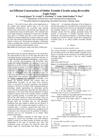 IJSRD - International Journal for Scientific Research & Development| Vol. 2, Issue 07, 2014 | ISSN (online): 2321-0613
All rights reserved by www.ijsrd.com 684
An Efficient Construction of Online Testable Circuits using Reversible
Logic Gates
K. Ganesh Kumar1
R. Arvind2
S. Gowtham3
Y. Azain Abdul Kadhar4
P. Dass5
1,2,3,4,5
Department of Electronics and Communication Engineering
1,2,3,4,5
Saveetha School of engineering, Saveetha University, Chennai, India
Abstract— The vital for many safety critical applications is
the testable fault tolerant system. Due to its less heat
dissipating characteristics, the reversible logic gaining
interest in the recent times. Any Boolean logic function can
be implemented using reversible gates. The credential part
of the paper proposes a technique to convert any reversible
logic gate to a testable gate that is also reversible. The
resultant reversible testable gate can detect online any single
bit errors that include Single Stuck Faults and Single Event
Upsets S. Karp et.al. The proposed technique is illustrated
using an example that converts a reversible decoder circuit
to an online testable reversible decoder circuit.
Key words: Reversible gate, single stuck fault, testable gate.
I. INTRODUCTION
Reversible Logic has gained importance in the recent past.
The rapid decrease in the size of the chips has lead to the
exponential increase in the transist account per unit area. As
a result, the energy dissipation is becoming a major barrier
in the evolving nano-computing era. Reversible logic
ensures low energy dissipation. An operation is said to be
physically reversible if there is no energy to heat conversion
and no change in entropy. In reversible logic, the state of the
computational device just prior to an operation is uniquely
determined by its state just after the operation. In other
words, no information about the computational state can
ever be lost and hence the reversible logic can be viewed as
a deterministic state machine. Computations performed by
the current computers are commonly irreversible, even
though the physical devices that execute them are
fundamentally reversible. At the basic level, however,
matter is governed by classical mechanics and quantum
mechanics, which are reversible. With computational device
technology rapidly approaching the elementary particle
level, it has been argued many times that this effect gains in
significance to the extent that efficient operation of future
computers requires them to be reversible. Hence, reversible
logic is gaining grounds. A reversible gate is a logical cell
that has the same number of inputs and outputs. Also, the
input and output vectors have a one-to-one mapping. Direct
fan-outs from the reversible gate are not permitted.
Feedbacks from gate outputs to inputs are not allowed. A
reversible gate with n-inputs and n-outputs is called a n x n
reversible gate. A previous research has been done on
testable reversible circuits. Conditions for a complete test set
construction were discussed and the problem of finding a
minimum test set was formulated as an integer linear
program with binary
The technique proposed in this paper can be
employed to convert any reversible circuit with arbitrary
number of gates to an online testable reversible one and is
independent of the type of reversible gate used. The
constructed circuit can detect any single bit errors that
include single bit stuck-at-fault and single event upset
S.Karp et.al . An important advantage of the technique is
that the logic design of a reversible circuit remains the same
and the reversible circuit need not be redesigned for adding
the testability feature to it. Another advantage is that the
technique ensures that the garbage generated during the
process of conversion to testable reversible circuit is
minimized. The proposed technique is illustrated using an
example that converts a decoder circuit that is designed by
reversible gates to an online testable reversible decoder
circuit.
II. DESIGN
A. Construction of online testable circuit
This section describes an algorithmic approach to convert
any reversible circuit to an online testable reversible circuit.
Given a reversible circuit consisting of reversible gates, the
following algorithm converts it into an online testable
reversible circuit.
Algorithm
Input: Reversible Circuit C
Output: An online testable reversible circuit C
T
Construct C' by replacing every reversible gate R in
C by TRC(R). The parity input bits of TRC(R) are set such
that Pia = Pib in the construction of TRC(R). By Lemma 2, C'
is reversible. Fig 1
Fig 1: Block diagram of TRC
Let n be the number of reversible gates in C.
Construct a (2n+1) x (2n+1) Test Cell (TC)
First 2n inputs are the output parity bits from each
of the n testable reversible cell TRC of C' gate.
The last bit of the input, called e, is either set to
logic 0 or logic 1.
Fig 2 Block diagram of TC
First 2n inputs are transferred to the output without
any change.
B. Constructible reversible circuit
1) Theorem:
The cell TC constructed in Algorithm has the following
properties:
 