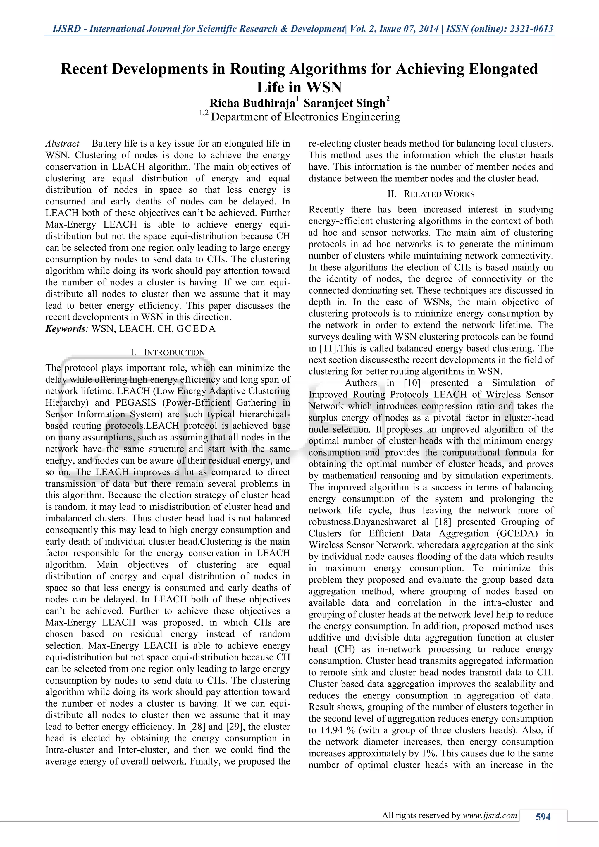 IJSRD - International Journal for Scientific Research & Development| Vol. 2, Issue 07, 2014 | ISSN (online): 2321-0613
All rights reserved by www.ijsrd.com 594
Recent Developments in Routing Algorithms for Achieving Elongated
Life in WSN
Richa Budhiraja1
Saranjeet Singh2
1,2
Department of Electronics Engineering
Abstract— Battery life is a key issue for an elongated life in
WSN. Clustering of nodes is done to achieve the energy
conservation in LEACH algorithm. The main objectives of
clustering are equal distribution of energy and equal
distribution of nodes in space so that less energy is
consumed and early deaths of nodes can be delayed. In
LEACH both of these objectives can’t be achieved. Further
Max-Energy LEACH is able to achieve energy equi-
distribution but not the space equi-distribution because CH
can be selected from one region only leading to large energy
consumption by nodes to send data to CHs. The clustering
algorithm while doing its work should pay attention toward
the number of nodes a cluster is having. If we can equi-
distribute all nodes to cluster then we assume that it may
lead to better energy efficiency. This paper discusses the
recent developments in WSN in this direction.
Keywords: WSN, LEACH, CH, GCEDA
I. INTRODUCTION
The protocol plays important role, which can minimize the
delay while offering high energy efficiency and long span of
network lifetime. LEACH (Low Energy Adaptive Clustering
Hierarchy) and PEGASIS (Power-Efficient Gathering in
Sensor Information System) are such typical hierarchical-
based routing protocols.LEACH protocol is achieved base
on many assumptions, such as assuming that all nodes in the
network have the same structure and start with the same
energy, and nodes can be aware of their residual energy, and
so on. The LEACH improves a lot as compared to direct
transmission of data but there remain several problems in
this algorithm. Because the election strategy of cluster head
is random, it may lead to misdistribution of cluster head and
imbalanced clusters. Thus cluster head load is not balanced
consequently this may lead to high energy consumption and
early death of individual cluster head.Clustering is the main
factor responsible for the energy conservation in LEACH
algorithm. Main objectives of clustering are equal
distribution of energy and equal distribution of nodes in
space so that less energy is consumed and early deaths of
nodes can be delayed. In LEACH both of these objectives
can’t be achieved. Further to achieve these objectives a
Max-Energy LEACH was proposed, in which CHs are
chosen based on residual energy instead of random
selection. Max-Energy LEACH is able to achieve energy
equi-distribution but not space equi-distribution because CH
can be selected from one region only leading to large energy
consumption by nodes to send data to CHs. The clustering
algorithm while doing its work should pay attention toward
the number of nodes a cluster is having. If we can equi-
distribute all nodes to cluster then we assume that it may
lead to better energy efficiency. In [28] and [29], the cluster
head is elected by obtaining the energy consumption in
Intra-cluster and Inter-cluster, and then we could find the
average energy of overall network. Finally, we proposed the
re-electing cluster heads method for balancing local clusters.
This method uses the information which the cluster heads
have. This information is the number of member nodes and
distance between the member nodes and the cluster head.
II. RELATED WORKS
Recently there has been increased interest in studying
energy-efficient clustering algorithms in the context of both
ad hoc and sensor networks. The main aim of clustering
protocols in ad hoc networks is to generate the minimum
number of clusters while maintaining network connectivity.
In these algorithms the election of CHs is based mainly on
the identity of nodes, the degree of connectivity or the
connected dominating set. These techniques are discussed in
depth in. In the case of WSNs, the main objective of
clustering protocols is to minimize energy consumption by
the network in order to extend the network lifetime. The
surveys dealing with WSN clustering protocols can be found
in [11].This is called balanced energy based clustering. The
next section discussesthe recent developments in the field of
clustering for better routing algorithms in WSN.
Authors in [10] presented a Simulation of
Improved Routing Protocols LEACH of Wireless Sensor
Network which introduces compression ratio and takes the
surplus energy of nodes as a pivotal factor in cluster-head
node selection. It proposes an improved algorithm of the
optimal number of cluster heads with the minimum energy
consumption and provides the computational formula for
obtaining the optimal number of cluster heads, and proves
by mathematical reasoning and by simulation experiments.
The improved algorithm is a success in terms of balancing
energy consumption of the system and prolonging the
network life cycle, thus leaving the network more of
robustness.Dnyaneshwaret al [18] presented Grouping of
Clusters for Efficient Data Aggregation (GCEDA) in
Wireless Sensor Network. wheredata aggregation at the sink
by individual node causes flooding of the data which results
in maximum energy consumption. To minimize this
problem they proposed and evaluate the group based data
aggregation method, where grouping of nodes based on
available data and correlation in the intra-cluster and
grouping of cluster heads at the network level help to reduce
the energy consumption. In addition, proposed method uses
additive and divisible data aggregation function at cluster
head (CH) as in-network processing to reduce energy
consumption. Cluster head transmits aggregated information
to remote sink and cluster head nodes transmit data to CH.
Cluster based data aggregation improves the scalability and
reduces the energy consumption in aggregation of data.
Result shows, grouping of the number of clusters together in
the second level of aggregation reduces energy consumption
to 14.94 % (with a group of three clusters heads). Also, if
the network diameter increases, then energy consumption
increases approximately by 1%. This causes due to the same
number of optimal cluster heads with an increase in the
 