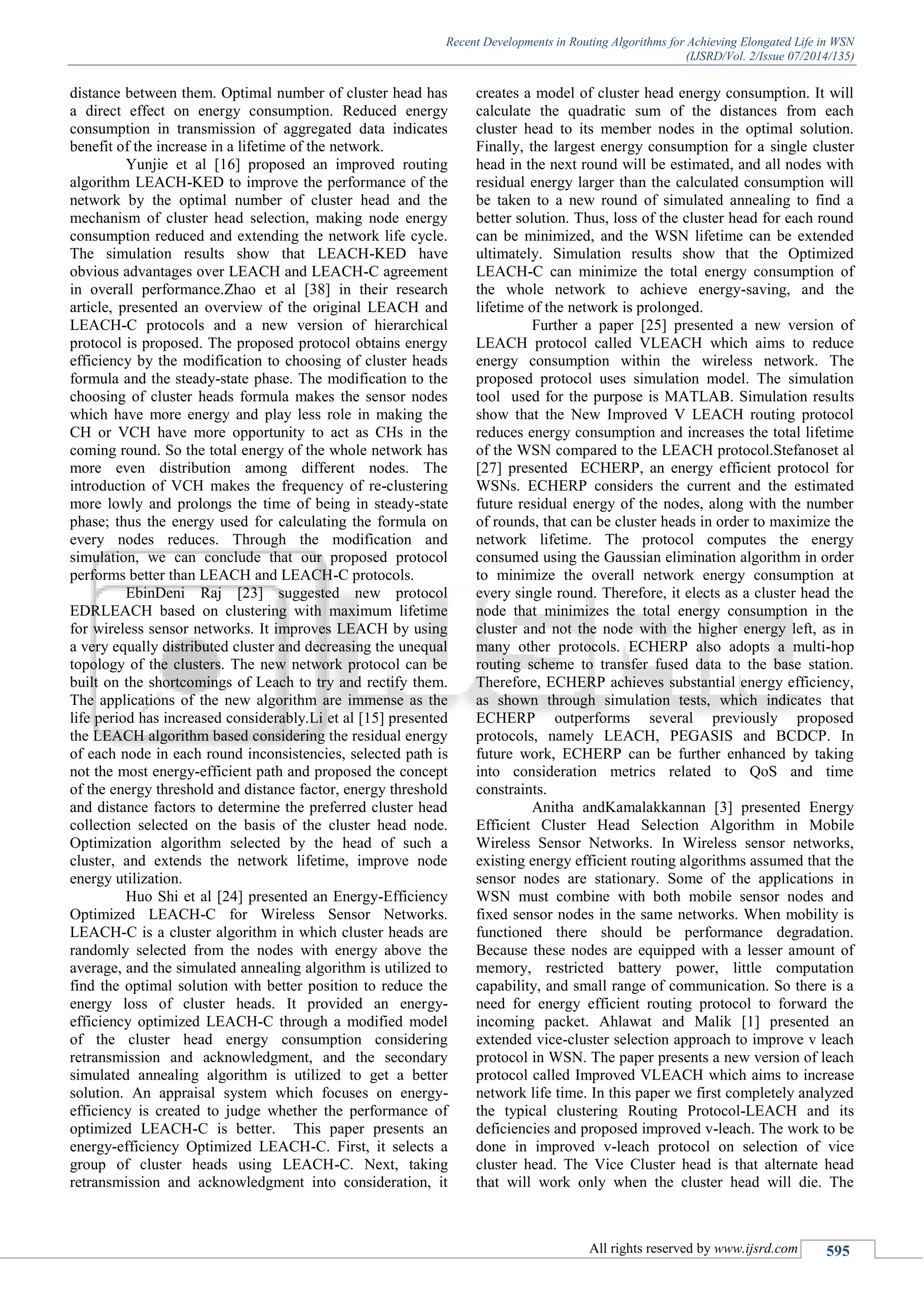 Recent Developments in Routing Algorithms for Achieving Elongated Life in WSN
(IJSRD/Vol. 2/Issue 07/2014/135)
All rights reserved by www.ijsrd.com 595
distance between them. Optimal number of cluster head has
a direct effect on energy consumption. Reduced energy
consumption in transmission of aggregated data indicates
benefit of the increase in a lifetime of the network.
Yunjie et al [16] proposed an improved routing
algorithm LEACH-KED to improve the performance of the
network by the optimal number of cluster head and the
mechanism of cluster head selection, making node energy
consumption reduced and extending the network life cycle.
The simulation results show that LEACH-KED have
obvious advantages over LEACH and LEACH-C agreement
in overall performance.Zhao et al [38] in their research
article, presented an overview of the original LEACH and
LEACH-C protocols and a new version of hierarchical
protocol is proposed. The proposed protocol obtains energy
efficiency by the modification to choosing of cluster heads
formula and the steady-state phase. The modification to the
choosing of cluster heads formula makes the sensor nodes
which have more energy and play less role in making the
CH or VCH have more opportunity to act as CHs in the
coming round. So the total energy of the whole network has
more even distribution among different nodes. The
introduction of VCH makes the frequency of re-clustering
more lowly and prolongs the time of being in steady-state
phase; thus the energy used for calculating the formula on
every nodes reduces. Through the modification and
simulation, we can conclude that our proposed protocol
performs better than LEACH and LEACH-C protocols.
EbinDeni Raj [23] suggested new protocol
EDRLEACH based on clustering with maximum lifetime
for wireless sensor networks. It improves LEACH by using
a very equally distributed cluster and decreasing the unequal
topology of the clusters. The new network protocol can be
built on the shortcomings of Leach to try and rectify them.
The applications of the new algorithm are immense as the
life period has increased considerably.Li et al [15] presented
the LEACH algorithm based considering the residual energy
of each node in each round inconsistencies, selected path is
not the most energy-efficient path and proposed the concept
of the energy threshold and distance factor, energy threshold
and distance factors to determine the preferred cluster head
collection selected on the basis of the cluster head node.
Optimization algorithm selected by the head of such a
cluster, and extends the network lifetime, improve node
energy utilization.
Huo Shi et al [24] presented an Energy-Efficiency
Optimized LEACH-C for Wireless Sensor Networks.
LEACH-C is a cluster algorithm in which cluster heads are
randomly selected from the nodes with energy above the
average, and the simulated annealing algorithm is utilized to
find the optimal solution with better position to reduce the
energy loss of cluster heads. It provided an energy-
efficiency optimized LEACH-C through a modified model
of the cluster head energy consumption considering
retransmission and acknowledgment, and the secondary
simulated annealing algorithm is utilized to get a better
solution. An appraisal system which focuses on energy-
efficiency is created to judge whether the performance of
optimized LEACH-C is better. This paper presents an
energy-efficiency Optimized LEACH-C. First, it selects a
group of cluster heads using LEACH-C. Next, taking
retransmission and acknowledgment into consideration, it
creates a model of cluster head energy consumption. It will
calculate the quadratic sum of the distances from each
cluster head to its member nodes in the optimal solution.
Finally, the largest energy consumption for a single cluster
head in the next round will be estimated, and all nodes with
residual energy larger than the calculated consumption will
be taken to a new round of simulated annealing to find a
better solution. Thus, loss of the cluster head for each round
can be minimized, and the WSN lifetime can be extended
ultimately. Simulation results show that the Optimized
LEACH-C can minimize the total energy consumption of
the whole network to achieve energy-saving, and the
lifetime of the network is prolonged.
Further a paper [25] presented a new version of
LEACH protocol called VLEACH which aims to reduce
energy consumption within the wireless network. The
proposed protocol uses simulation model. The simulation
tool used for the purpose is MATLAB. Simulation results
show that the New Improved V LEACH routing protocol
reduces energy consumption and increases the total lifetime
of the WSN compared to the LEACH protocol.Stefanoset al
[27] presented ECHERP, an energy efficient protocol for
WSNs. ECHERP considers the current and the estimated
future residual energy of the nodes, along with the number
of rounds, that can be cluster heads in order to maximize the
network lifetime. The protocol computes the energy
consumed using the Gaussian elimination algorithm in order
to minimize the overall network energy consumption at
every single round. Therefore, it elects as a cluster head the
node that minimizes the total energy consumption in the
cluster and not the node with the higher energy left, as in
many other protocols. ECHERP also adopts a multi-hop
routing scheme to transfer fused data to the base station.
Therefore, ECHERP achieves substantial energy efficiency,
as shown through simulation tests, which indicates that
ECHERP outperforms several previously proposed
protocols, namely LEACH, PEGASIS and BCDCP. In
future work, ECHERP can be further enhanced by taking
into consideration metrics related to QoS and time
constraints.
Anitha andKamalakkannan [3] presented Energy
Efficient Cluster Head Selection Algorithm in Mobile
Wireless Sensor Networks. In Wireless sensor networks,
existing energy efficient routing algorithms assumed that the
sensor nodes are stationary. Some of the applications in
WSN must combine with both mobile sensor nodes and
fixed sensor nodes in the same networks. When mobility is
functioned there should be performance degradation.
Because these nodes are equipped with a lesser amount of
memory, restricted battery power, little computation
capability, and small range of communication. So there is a
need for energy efficient routing protocol to forward the
incoming packet. Ahlawat and Malik [1] presented an
extended vice-cluster selection approach to improve v leach
protocol in WSN. The paper presents a new version of leach
protocol called Improved VLEACH which aims to increase
network life time. In this paper we first completely analyzed
the typical clustering Routing Protocol-LEACH and its
deficiencies and proposed improved v-leach. The work to be
done in improved v-leach protocol on selection of vice
cluster head. The Vice Cluster head is that alternate head
that will work only when the cluster head will die. The
 