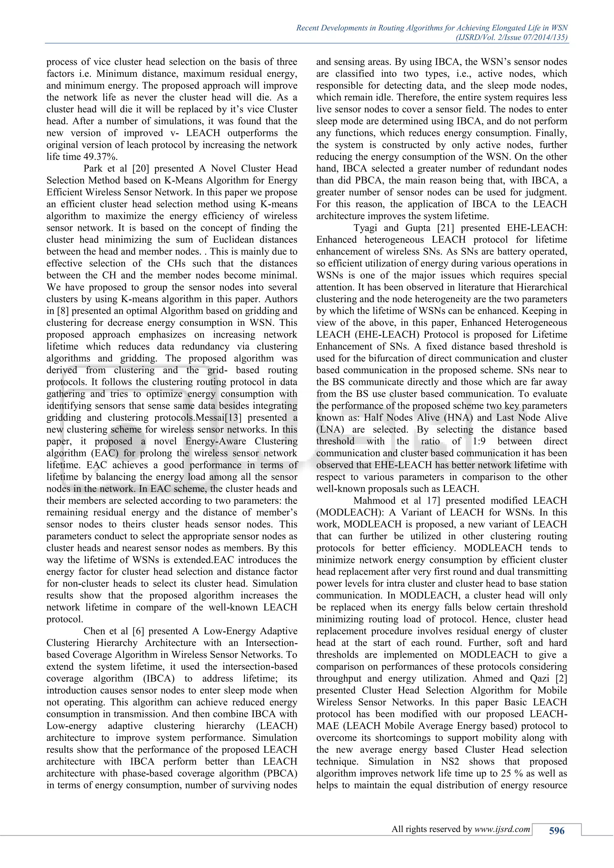 Recent Developments in Routing Algorithms for Achieving Elongated Life in WSN
(IJSRD/Vol. 2/Issue 07/2014/135)
All rights reserved by www.ijsrd.com 596
process of vice cluster head selection on the basis of three
factors i.e. Minimum distance, maximum residual energy,
and minimum energy. The proposed approach will improve
the network life as never the cluster head will die. As a
cluster head will die it will be replaced by it’s vice Cluster
head. After a number of simulations, it was found that the
new version of improved v- LEACH outperforms the
original version of leach protocol by increasing the network
life time 49.37%.
Park et al [20] presented A Novel Cluster Head
Selection Method based on K-Means Algorithm for Energy
Efficient Wireless Sensor Network. In this paper we propose
an efficient cluster head selection method using K-means
algorithm to maximize the energy efficiency of wireless
sensor network. It is based on the concept of finding the
cluster head minimizing the sum of Euclidean distances
between the head and member nodes. . This is mainly due to
effective selection of the CHs such that the distances
between the CH and the member nodes become minimal.
We have proposed to group the sensor nodes into several
clusters by using K-means algorithm in this paper. Authors
in [8] presented an optimal Algorithm based on gridding and
clustering for decrease energy consumption in WSN. This
proposed approach emphasizes on increasing network
lifetime which reduces data redundancy via clustering
algorithms and gridding. The proposed algorithm was
derived from clustering and the grid- based routing
protocols. It follows the clustering routing protocol in data
gathering and tries to optimize energy consumption with
identifying sensors that sense same data besides integrating
gridding and clustering protocols.Messai[13] presented a
new clustering scheme for wireless sensor networks. In this
paper, it proposed a novel Energy-Aware Clustering
algorithm (EAC) for prolong the wireless sensor network
lifetime. EAC achieves a good performance in terms of
lifetime by balancing the energy load among all the sensor
nodes in the network. In EAC scheme, the cluster heads and
their members are selected according to two parameters: the
remaining residual energy and the distance of member’s
sensor nodes to theirs cluster heads sensor nodes. This
parameters conduct to select the appropriate sensor nodes as
cluster heads and nearest sensor nodes as members. By this
way the lifetime of WSNs is extended.EAC introduces the
energy factor for cluster head selection and distance factor
for non-cluster heads to select its cluster head. Simulation
results show that the proposed algorithm increases the
network lifetime in compare of the well-known LEACH
protocol.
Chen et al [6] presented A Low-Energy Adaptive
Clustering Hierarchy Architecture with an Intersection-
based Coverage Algorithm in Wireless Sensor Networks. To
extend the system lifetime, it used the intersection-based
coverage algorithm (IBCA) to address lifetime; its
introduction causes sensor nodes to enter sleep mode when
not operating. This algorithm can achieve reduced energy
consumption in transmission. And then combine IBCA with
Low-energy adaptive clustering hierarchy (LEACH)
architecture to improve system performance. Simulation
results show that the performance of the proposed LEACH
architecture with IBCA perform better than LEACH
architecture with phase-based coverage algorithm (PBCA)
in terms of energy consumption, number of surviving nodes
and sensing areas. By using IBCA, the WSN’s sensor nodes
are classified into two types, i.e., active nodes, which
responsible for detecting data, and the sleep mode nodes,
which remain idle. Therefore, the entire system requires less
live sensor nodes to cover a sensor field. The nodes to enter
sleep mode are determined using IBCA, and do not perform
any functions, which reduces energy consumption. Finally,
the system is constructed by only active nodes, further
reducing the energy consumption of the WSN. On the other
hand, IBCA selected a greater number of redundant nodes
than did PBCA, the main reason being that, with IBCA, a
greater number of sensor nodes can be used for judgment.
For this reason, the application of IBCA to the LEACH
architecture improves the system lifetime.
Tyagi and Gupta [21] presented EHE-LEACH:
Enhanced heterogeneous LEACH protocol for lifetime
enhancement of wireless SNs. As SNs are battery operated,
so efficient utilization of energy during various operations in
WSNs is one of the major issues which requires special
attention. It has been observed in literature that Hierarchical
clustering and the node heterogeneity are the two parameters
by which the lifetime of WSNs can be enhanced. Keeping in
view of the above, in this paper, Enhanced Heterogeneous
LEACH (EHE-LEACH) Protocol is proposed for Lifetime
Enhancement of SNs. A fixed distance based threshold is
used for the bifurcation of direct communication and cluster
based communication in the proposed scheme. SNs near to
the BS communicate directly and those which are far away
from the BS use cluster based communication. To evaluate
the performance of the proposed scheme two key parameters
known as: Half Nodes Alive (HNA) and Last Node Alive
(LNA) are selected. By selecting the distance based
threshold with the ratio of 1:9 between direct
communication and cluster based communication it has been
observed that EHE-LEACH has better network lifetime with
respect to various parameters in comparison to the other
well-known proposals such as LEACH.
Mahmood et al 17] presented modified LEACH
(MODLEACH): A Variant of LEACH for WSNs. In this
work, MODLEACH is proposed, a new variant of LEACH
that can further be utilized in other clustering routing
protocols for better efficiency. MODLEACH tends to
minimize network energy consumption by efficient cluster
head replacement after very first round and dual transmitting
power levels for intra cluster and cluster head to base station
communication. In MODLEACH, a cluster head will only
be replaced when its energy falls below certain threshold
minimizing routing load of protocol. Hence, cluster head
replacement procedure involves residual energy of cluster
head at the start of each round. Further, soft and hard
thresholds are implemented on MODLEACH to give a
comparison on performances of these protocols considering
throughput and energy utilization. Ahmed and Qazi [2]
presented Cluster Head Selection Algorithm for Mobile
Wireless Sensor Networks. In this paper Basic LEACH
protocol has been modified with our proposed LEACH-
MAE (LEACH Mobile Average Energy based) protocol to
overcome its shortcomings to support mobility along with
the new average energy based Cluster Head selection
technique. Simulation in NS2 shows that proposed
algorithm improves network life time up to 25 % as well as
helps to maintain the equal distribution of energy resource
 