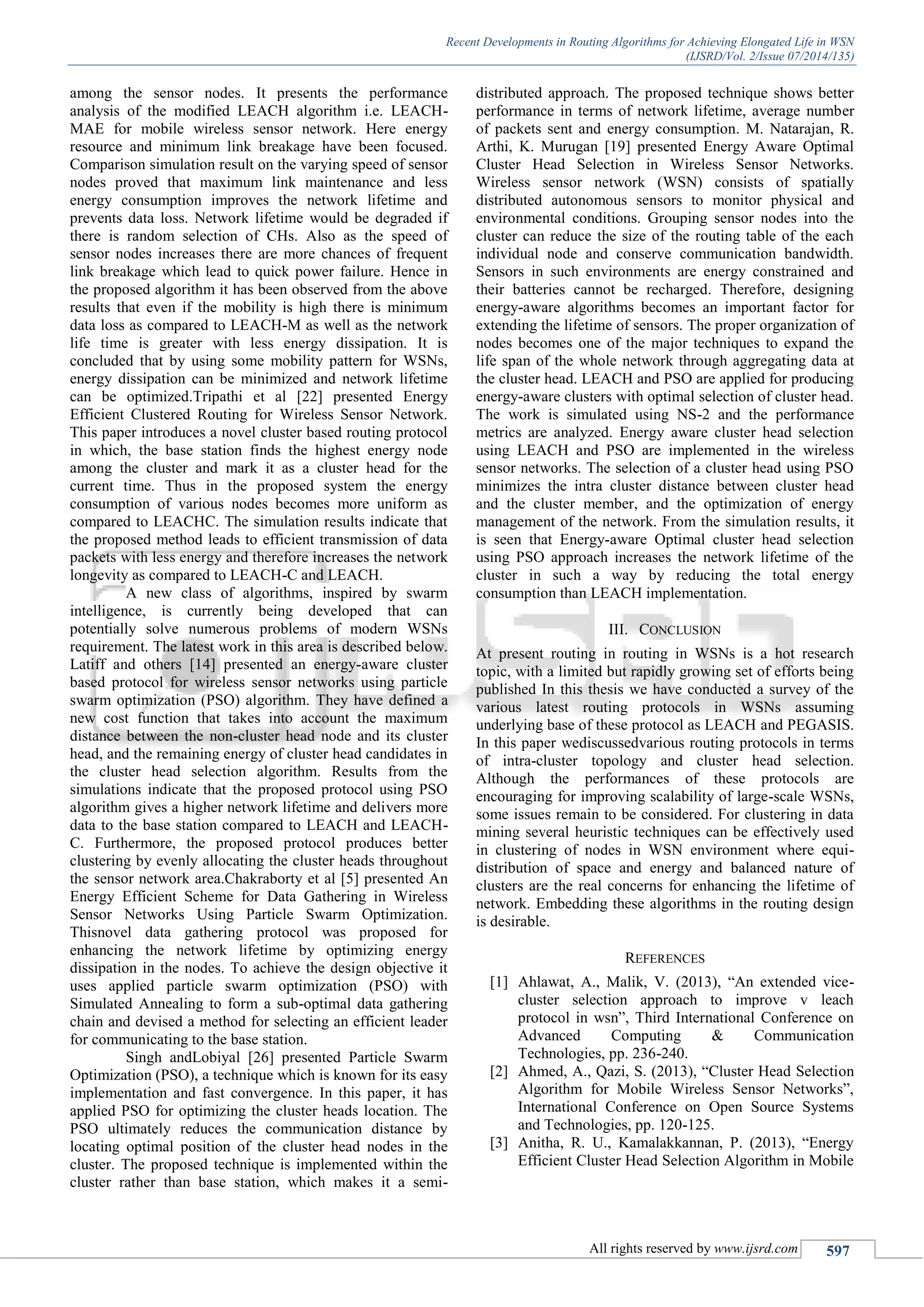 Recent Developments in Routing Algorithms for Achieving Elongated Life in WSN
(IJSRD/Vol. 2/Issue 07/2014/135)
All rights reserved by www.ijsrd.com 597
among the sensor nodes. It presents the performance
analysis of the modified LEACH algorithm i.e. LEACH-
MAE for mobile wireless sensor network. Here energy
resource and minimum link breakage have been focused.
Comparison simulation result on the varying speed of sensor
nodes proved that maximum link maintenance and less
energy consumption improves the network lifetime and
prevents data loss. Network lifetime would be degraded if
there is random selection of CHs. Also as the speed of
sensor nodes increases there are more chances of frequent
link breakage which lead to quick power failure. Hence in
the proposed algorithm it has been observed from the above
results that even if the mobility is high there is minimum
data loss as compared to LEACH-M as well as the network
life time is greater with less energy dissipation. It is
concluded that by using some mobility pattern for WSNs,
energy dissipation can be minimized and network lifetime
can be optimized.Tripathi et al [22] presented Energy
Efficient Clustered Routing for Wireless Sensor Network.
This paper introduces a novel cluster based routing protocol
in which, the base station finds the highest energy node
among the cluster and mark it as a cluster head for the
current time. Thus in the proposed system the energy
consumption of various nodes becomes more uniform as
compared to LEACHC. The simulation results indicate that
the proposed method leads to efficient transmission of data
packets with less energy and therefore increases the network
longevity as compared to LEACH-C and LEACH.
A new class of algorithms, inspired by swarm
intelligence, is currently being developed that can
potentially solve numerous problems of modern WSNs
requirement. The latest work in this area is described below.
Latiff and others [14] presented an energy-aware cluster
based protocol for wireless sensor networks using particle
swarm optimization (PSO) algorithm. They have defined a
new cost function that takes into account the maximum
distance between the non-cluster head node and its cluster
head, and the remaining energy of cluster head candidates in
the cluster head selection algorithm. Results from the
simulations indicate that the proposed protocol using PSO
algorithm gives a higher network lifetime and delivers more
data to the base station compared to LEACH and LEACH-
C. Furthermore, the proposed protocol produces better
clustering by evenly allocating the cluster heads throughout
the sensor network area.Chakraborty et al [5] presented An
Energy Efficient Scheme for Data Gathering in Wireless
Sensor Networks Using Particle Swarm Optimization.
Thisnovel data gathering protocol was proposed for
enhancing the network lifetime by optimizing energy
dissipation in the nodes. To achieve the design objective it
uses applied particle swarm optimization (PSO) with
Simulated Annealing to form a sub-optimal data gathering
chain and devised a method for selecting an efficient leader
for communicating to the base station.
Singh andLobiyal [26] presented Particle Swarm
Optimization (PSO), a technique which is known for its easy
implementation and fast convergence. In this paper, it has
applied PSO for optimizing the cluster heads location. The
PSO ultimately reduces the communication distance by
locating optimal position of the cluster head nodes in the
cluster. The proposed technique is implemented within the
cluster rather than base station, which makes it a semi-
distributed approach. The proposed technique shows better
performance in terms of network lifetime, average number
of packets sent and energy consumption. M. Natarajan, R.
Arthi, K. Murugan [19] presented Energy Aware Optimal
Cluster Head Selection in Wireless Sensor Networks.
Wireless sensor network (WSN) consists of spatially
distributed autonomous sensors to monitor physical and
environmental conditions. Grouping sensor nodes into the
cluster can reduce the size of the routing table of the each
individual node and conserve communication bandwidth.
Sensors in such environments are energy constrained and
their batteries cannot be recharged. Therefore, designing
energy-aware algorithms becomes an important factor for
extending the lifetime of sensors. The proper organization of
nodes becomes one of the major techniques to expand the
life span of the whole network through aggregating data at
the cluster head. LEACH and PSO are applied for producing
energy-aware clusters with optimal selection of cluster head.
The work is simulated using NS-2 and the performance
metrics are analyzed. Energy aware cluster head selection
using LEACH and PSO are implemented in the wireless
sensor networks. The selection of a cluster head using PSO
minimizes the intra cluster distance between cluster head
and the cluster member, and the optimization of energy
management of the network. From the simulation results, it
is seen that Energy-aware Optimal cluster head selection
using PSO approach increases the network lifetime of the
cluster in such a way by reducing the total energy
consumption than LEACH implementation.
III. CONCLUSION
At present routing in routing in WSNs is a hot research
topic, with a limited but rapidly growing set of efforts being
published In this thesis we have conducted a survey of the
various latest routing protocols in WSNs assuming
underlying base of these protocol as LEACH and PEGASIS.
In this paper wediscussedvarious routing protocols in terms
of intra-cluster topology and cluster head selection.
Although the performances of these protocols are
encouraging for improving scalability of large-scale WSNs,
some issues remain to be considered. For clustering in data
mining several heuristic techniques can be effectively used
in clustering of nodes in WSN environment where equi-
distribution of space and energy and balanced nature of
clusters are the real concerns for enhancing the lifetime of
network. Embedding these algorithms in the routing design
is desirable.
REFERENCES
[1] Ahlawat, A., Malik, V. (2013), “An extended vice-
cluster selection approach to improve v leach
protocol in wsn”, Third International Conference on
Advanced Computing & Communication
Technologies, pp. 236-240.
[2] Ahmed, A., Qazi, S. (2013), “Cluster Head Selection
Algorithm for Mobile Wireless Sensor Networks”,
International Conference on Open Source Systems
and Technologies, pp. 120-125.
[3] Anitha, R. U., Kamalakkannan, P. (2013), “Energy
Efficient Cluster Head Selection Algorithm in Mobile
 