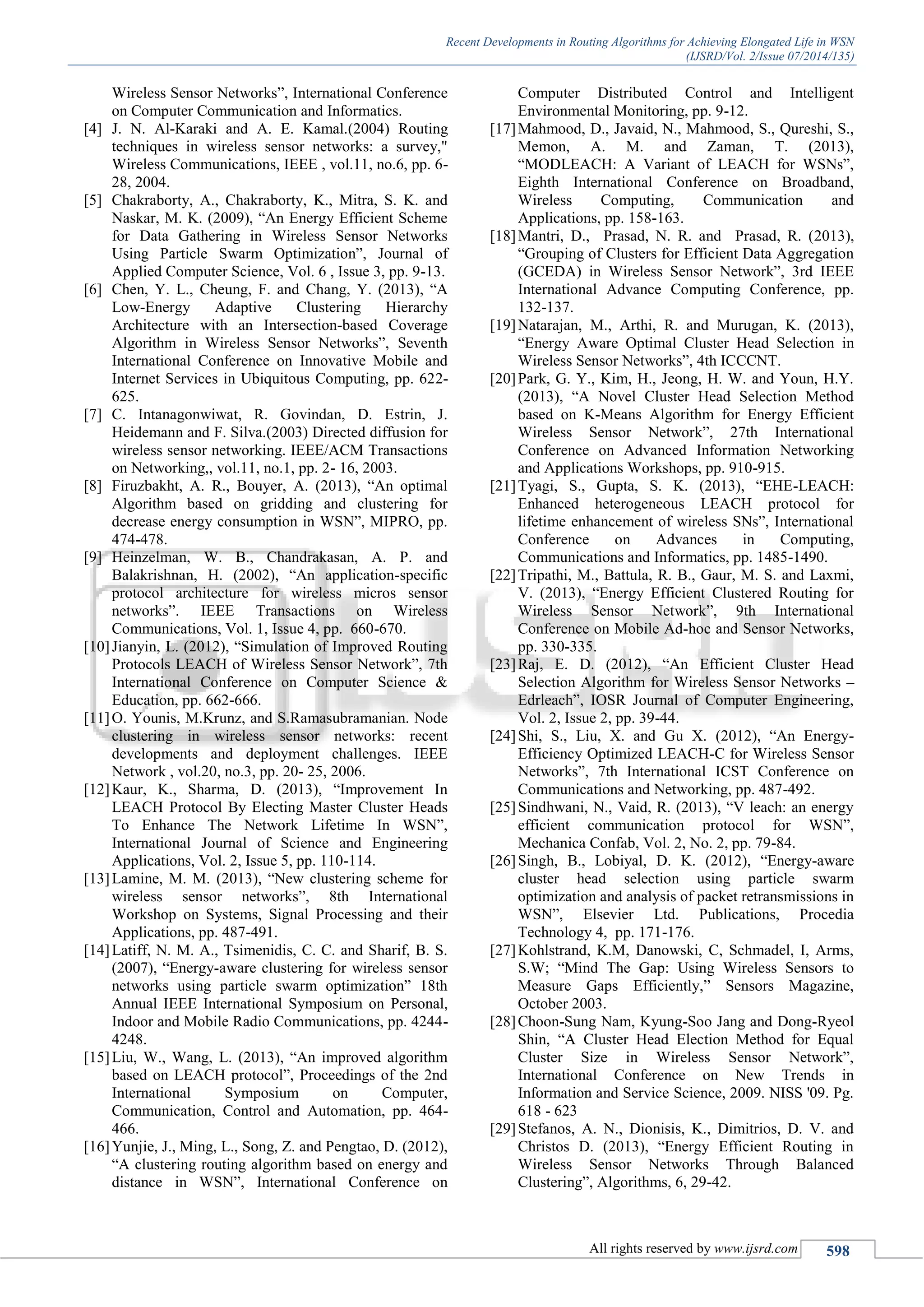 Recent Developments in Routing Algorithms for Achieving Elongated Life in WSN
(IJSRD/Vol. 2/Issue 07/2014/135)
All rights reserved by www.ijsrd.com 598
Wireless Sensor Networks”, International Conference
on Computer Communication and Informatics.
[4] J. N. Al-Karaki and A. E. Kamal.(2004) Routing
techniques in wireless sensor networks: a survey,"
Wireless Communications, IEEE , vol.11, no.6, pp. 6-
28, 2004.
[5] Chakraborty, A., Chakraborty, K., Mitra, S. K. and
Naskar, M. K. (2009), “An Energy Efficient Scheme
for Data Gathering in Wireless Sensor Networks
Using Particle Swarm Optimization”, Journal of
Applied Computer Science, Vol. 6 , Issue 3, pp. 9-13.
[6] Chen, Y. L., Cheung, F. and Chang, Y. (2013), “A
Low-Energy Adaptive Clustering Hierarchy
Architecture with an Intersection-based Coverage
Algorithm in Wireless Sensor Networks”, Seventh
International Conference on Innovative Mobile and
Internet Services in Ubiquitous Computing, pp. 622-
625.
[7] C. Intanagonwiwat, R. Govindan, D. Estrin, J.
Heidemann and F. Silva.(2003) Directed diffusion for
wireless sensor networking. IEEE/ACM Transactions
on Networking,, vol.11, no.1, pp. 2- 16, 2003.
[8] Firuzbakht, A. R., Bouyer, A. (2013), “An optimal
Algorithm based on gridding and clustering for
decrease energy consumption in WSN”, MIPRO, pp.
474-478.
[9] Heinzelman, W. B., Chandrakasan, A. P. and
Balakrishnan, H. (2002), “An application-specific
protocol architecture for wireless micros sensor
networks”. IEEE Transactions on Wireless
Communications, Vol. 1, Issue 4, pp. 660-670.
[10]Jianyin, L. (2012), “Simulation of Improved Routing
Protocols LEACH of Wireless Sensor Network”, 7th
International Conference on Computer Science &
Education, pp. 662-666.
[11]O. Younis, M.Krunz, and S.Ramasubramanian. Node
clustering in wireless sensor networks: recent
developments and deployment challenges. IEEE
Network , vol.20, no.3, pp. 20- 25, 2006.
[12]Kaur, K., Sharma, D. (2013), “Improvement In
LEACH Protocol By Electing Master Cluster Heads
To Enhance The Network Lifetime In WSN”,
International Journal of Science and Engineering
Applications, Vol. 2, Issue 5, pp. 110-114.
[13]Lamine, M. M. (2013), “New clustering scheme for
wireless sensor networks”, 8th International
Workshop on Systems, Signal Processing and their
Applications, pp. 487-491.
[14]Latiff, N. M. A., Tsimenidis, C. C. and Sharif, B. S.
(2007), “Energy-aware clustering for wireless sensor
networks using particle swarm optimization” 18th
Annual IEEE International Symposium on Personal,
Indoor and Mobile Radio Communications, pp. 4244-
4248.
[15]Liu, W., Wang, L. (2013), “An improved algorithm
based on LEACH protocol”, Proceedings of the 2nd
International Symposium on Computer,
Communication, Control and Automation, pp. 464-
466.
[16]Yunjie, J., Ming, L., Song, Z. and Pengtao, D. (2012),
“A clustering routing algorithm based on energy and
distance in WSN”, International Conference on
Computer Distributed Control and Intelligent
Environmental Monitoring, pp. 9-12.
[17]Mahmood, D., Javaid, N., Mahmood, S., Qureshi, S.,
Memon, A. M. and Zaman, T. (2013),
“MODLEACH: A Variant of LEACH for WSNs”,
Eighth International Conference on Broadband,
Wireless Computing, Communication and
Applications, pp. 158-163.
[18]Mantri, D., Prasad, N. R. and Prasad, R. (2013),
“Grouping of Clusters for Efficient Data Aggregation
(GCEDA) in Wireless Sensor Network”, 3rd IEEE
International Advance Computing Conference, pp.
132-137.
[19]Natarajan, M., Arthi, R. and Murugan, K. (2013),
“Energy Aware Optimal Cluster Head Selection in
Wireless Sensor Networks”, 4th ICCCNT.
[20]Park, G. Y., Kim, H., Jeong, H. W. and Youn, H.Y.
(2013), “A Novel Cluster Head Selection Method
based on K-Means Algorithm for Energy Efficient
Wireless Sensor Network”, 27th International
Conference on Advanced Information Networking
and Applications Workshops, pp. 910-915.
[21]Tyagi, S., Gupta, S. K. (2013), “EHE-LEACH:
Enhanced heterogeneous LEACH protocol for
lifetime enhancement of wireless SNs”, International
Conference on Advances in Computing,
Communications and Informatics, pp. 1485-1490.
[22]Tripathi, M., Battula, R. B., Gaur, M. S. and Laxmi,
V. (2013), “Energy Efficient Clustered Routing for
Wireless Sensor Network”, 9th International
Conference on Mobile Ad-hoc and Sensor Networks,
pp. 330-335.
[23]Raj, E. D. (2012), “An Efficient Cluster Head
Selection Algorithm for Wireless Sensor Networks –
Edrleach”, IOSR Journal of Computer Engineering,
Vol. 2, Issue 2, pp. 39-44.
[24]Shi, S., Liu, X. and Gu X. (2012), “An Energy-
Efficiency Optimized LEACH-C for Wireless Sensor
Networks”, 7th International ICST Conference on
Communications and Networking, pp. 487-492.
[25]Sindhwani, N., Vaid, R. (2013), “V leach: an energy
efficient communication protocol for WSN”,
Mechanica Confab, Vol. 2, No. 2, pp. 79-84.
[26]Singh, B., Lobiyal, D. K. (2012), “Energy-aware
cluster head selection using particle swarm
optimization and analysis of packet retransmissions in
WSN”, Elsevier Ltd. Publications, Procedia
Technology 4, pp. 171-176.
[27]Kohlstrand, K.M, Danowski, C, Schmadel, I, Arms,
S.W; “Mind The Gap: Using Wireless Sensors to
Measure Gaps Efficiently,” Sensors Magazine,
October 2003.
[28]Choon-Sung Nam, Kyung-Soo Jang and Dong-Ryeol
Shin, “A Cluster Head Election Method for Equal
Cluster Size in Wireless Sensor Network”,
International Conference on New Trends in
Information and Service Science, 2009. NISS '09. Pg.
618 - 623
[29]Stefanos, A. N., Dionisis, K., Dimitrios, D. V. and
Christos D. (2013), “Energy Efficient Routing in
Wireless Sensor Networks Through Balanced
Clustering”, Algorithms, 6, 29-42.
 