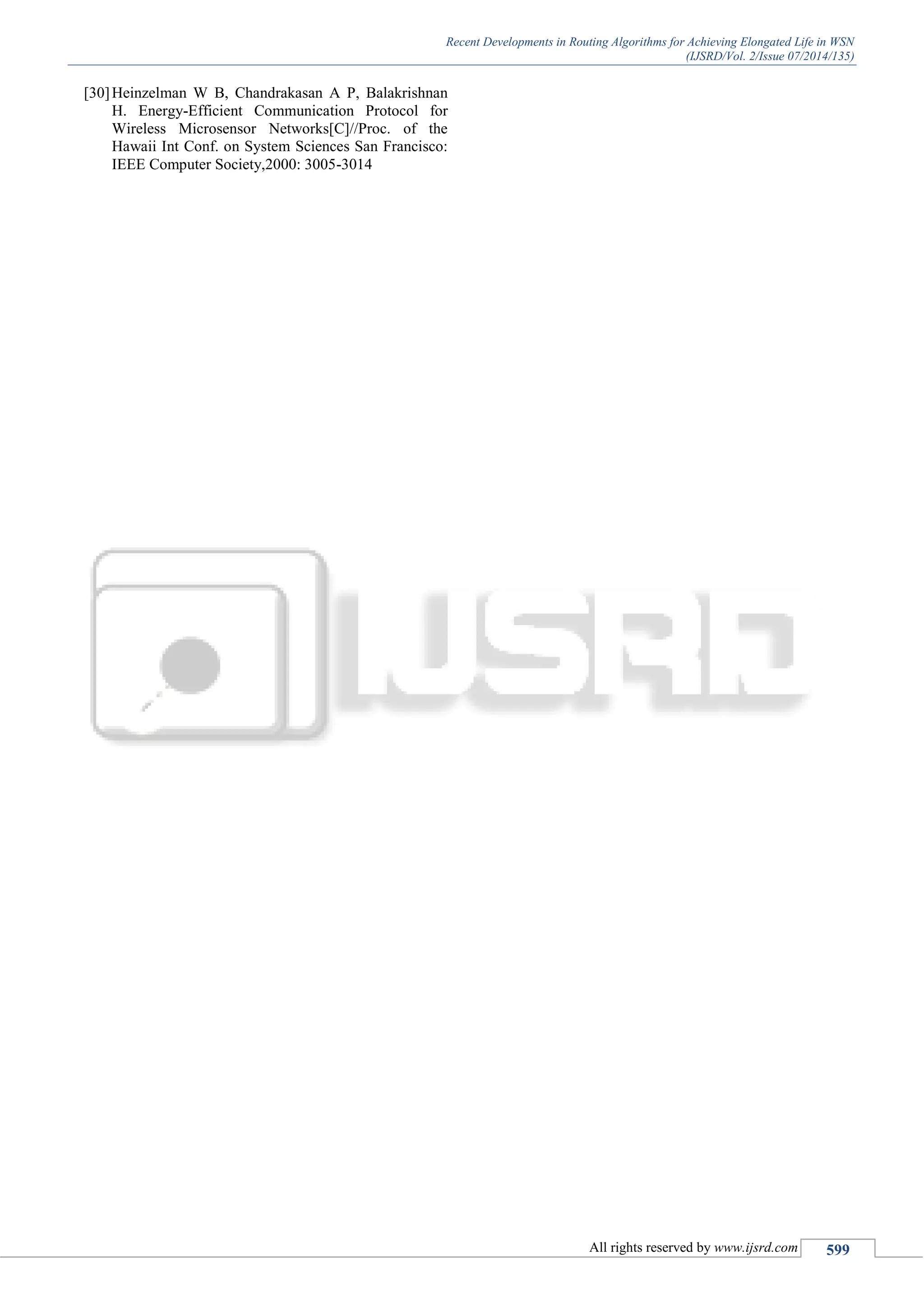 Recent Developments in Routing Algorithms for Achieving Elongated Life in WSN
(IJSRD/Vol. 2/Issue 07/2014/135)
All rights reserved by www.ijsrd.com 599
[30]Heinzelman W B, Chandrakasan A P, Balakrishnan
H. Energy-Efficient Communication Protocol for
Wireless Microsensor Networks[C]//Proc. of the
Hawaii Int Conf. on System Sciences San Francisco:
IEEE Computer Society,2000: 3005-3014
 