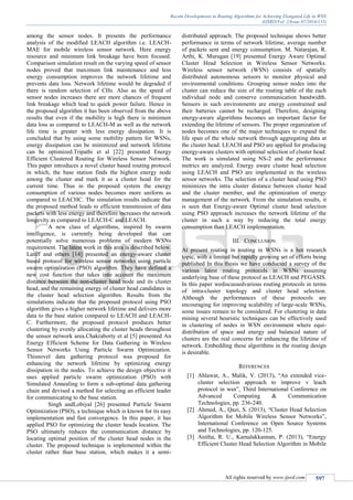 Recent Developments in Routing Algorithms for Achieving Elongated Life in WSN
(IJSRD/Vol. 2/Issue 07/2014/135)
All rights reserved by www.ijsrd.com 597
among the sensor nodes. It presents the performance
analysis of the modified LEACH algorithm i.e. LEACH-
MAE for mobile wireless sensor network. Here energy
resource and minimum link breakage have been focused.
Comparison simulation result on the varying speed of sensor
nodes proved that maximum link maintenance and less
energy consumption improves the network lifetime and
prevents data loss. Network lifetime would be degraded if
there is random selection of CHs. Also as the speed of
sensor nodes increases there are more chances of frequent
link breakage which lead to quick power failure. Hence in
the proposed algorithm it has been observed from the above
results that even if the mobility is high there is minimum
data loss as compared to LEACH-M as well as the network
life time is greater with less energy dissipation. It is
concluded that by using some mobility pattern for WSNs,
energy dissipation can be minimized and network lifetime
can be optimized.Tripathi et al [22] presented Energy
Efficient Clustered Routing for Wireless Sensor Network.
This paper introduces a novel cluster based routing protocol
in which, the base station finds the highest energy node
among the cluster and mark it as a cluster head for the
current time. Thus in the proposed system the energy
consumption of various nodes becomes more uniform as
compared to LEACHC. The simulation results indicate that
the proposed method leads to efficient transmission of data
packets with less energy and therefore increases the network
longevity as compared to LEACH-C and LEACH.
A new class of algorithms, inspired by swarm
intelligence, is currently being developed that can
potentially solve numerous problems of modern WSNs
requirement. The latest work in this area is described below.
Latiff and others [14] presented an energy-aware cluster
based protocol for wireless sensor networks using particle
swarm optimization (PSO) algorithm. They have defined a
new cost function that takes into account the maximum
distance between the non-cluster head node and its cluster
head, and the remaining energy of cluster head candidates in
the cluster head selection algorithm. Results from the
simulations indicate that the proposed protocol using PSO
algorithm gives a higher network lifetime and delivers more
data to the base station compared to LEACH and LEACH-
C. Furthermore, the proposed protocol produces better
clustering by evenly allocating the cluster heads throughout
the sensor network area.Chakraborty et al [5] presented An
Energy Efficient Scheme for Data Gathering in Wireless
Sensor Networks Using Particle Swarm Optimization.
Thisnovel data gathering protocol was proposed for
enhancing the network lifetime by optimizing energy
dissipation in the nodes. To achieve the design objective it
uses applied particle swarm optimization (PSO) with
Simulated Annealing to form a sub-optimal data gathering
chain and devised a method for selecting an efficient leader
for communicating to the base station.
Singh andLobiyal [26] presented Particle Swarm
Optimization (PSO), a technique which is known for its easy
implementation and fast convergence. In this paper, it has
applied PSO for optimizing the cluster heads location. The
PSO ultimately reduces the communication distance by
locating optimal position of the cluster head nodes in the
cluster. The proposed technique is implemented within the
cluster rather than base station, which makes it a semi-
distributed approach. The proposed technique shows better
performance in terms of network lifetime, average number
of packets sent and energy consumption. M. Natarajan, R.
Arthi, K. Murugan [19] presented Energy Aware Optimal
Cluster Head Selection in Wireless Sensor Networks.
Wireless sensor network (WSN) consists of spatially
distributed autonomous sensors to monitor physical and
environmental conditions. Grouping sensor nodes into the
cluster can reduce the size of the routing table of the each
individual node and conserve communication bandwidth.
Sensors in such environments are energy constrained and
their batteries cannot be recharged. Therefore, designing
energy-aware algorithms becomes an important factor for
extending the lifetime of sensors. The proper organization of
nodes becomes one of the major techniques to expand the
life span of the whole network through aggregating data at
the cluster head. LEACH and PSO are applied for producing
energy-aware clusters with optimal selection of cluster head.
The work is simulated using NS-2 and the performance
metrics are analyzed. Energy aware cluster head selection
using LEACH and PSO are implemented in the wireless
sensor networks. The selection of a cluster head using PSO
minimizes the intra cluster distance between cluster head
and the cluster member, and the optimization of energy
management of the network. From the simulation results, it
is seen that Energy-aware Optimal cluster head selection
using PSO approach increases the network lifetime of the
cluster in such a way by reducing the total energy
consumption than LEACH implementation.
III. CONCLUSION
At present routing in routing in WSNs is a hot research
topic, with a limited but rapidly growing set of efforts being
published In this thesis we have conducted a survey of the
various latest routing protocols in WSNs assuming
underlying base of these protocol as LEACH and PEGASIS.
In this paper wediscussedvarious routing protocols in terms
of intra-cluster topology and cluster head selection.
Although the performances of these protocols are
encouraging for improving scalability of large-scale WSNs,
some issues remain to be considered. For clustering in data
mining several heuristic techniques can be effectively used
in clustering of nodes in WSN environment where equi-
distribution of space and energy and balanced nature of
clusters are the real concerns for enhancing the lifetime of
network. Embedding these algorithms in the routing design
is desirable.
REFERENCES
[1] Ahlawat, A., Malik, V. (2013), “An extended vice-
cluster selection approach to improve v leach
protocol in wsn”, Third International Conference on
Advanced Computing & Communication
Technologies, pp. 236-240.
[2] Ahmed, A., Qazi, S. (2013), “Cluster Head Selection
Algorithm for Mobile Wireless Sensor Networks”,
International Conference on Open Source Systems
and Technologies, pp. 120-125.
[3] Anitha, R. U., Kamalakkannan, P. (2013), “Energy
Efficient Cluster Head Selection Algorithm in Mobile
 