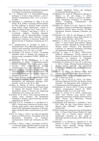 Recent Developments in Routing Algorithms for Achieving Elongated Life in WSN
(IJSRD/Vol. 2/Issue 07/2014/135)
All rights reserved by www.ijsrd.com 598
Wireless Sensor Networks”, International Conference
on Computer Communication and Informatics.
[4] J. N. Al-Karaki and A. E. Kamal.(2004) Routing
techniques in wireless sensor networks: a survey,"
Wireless Communications, IEEE , vol.11, no.6, pp. 6-
28, 2004.
[5] Chakraborty, A., Chakraborty, K., Mitra, S. K. and
Naskar, M. K. (2009), “An Energy Efficient Scheme
for Data Gathering in Wireless Sensor Networks
Using Particle Swarm Optimization”, Journal of
Applied Computer Science, Vol. 6 , Issue 3, pp. 9-13.
[6] Chen, Y. L., Cheung, F. and Chang, Y. (2013), “A
Low-Energy Adaptive Clustering Hierarchy
Architecture with an Intersection-based Coverage
Algorithm in Wireless Sensor Networks”, Seventh
International Conference on Innovative Mobile and
Internet Services in Ubiquitous Computing, pp. 622-
625.
[7] C. Intanagonwiwat, R. Govindan, D. Estrin, J.
Heidemann and F. Silva.(2003) Directed diffusion for
wireless sensor networking. IEEE/ACM Transactions
on Networking,, vol.11, no.1, pp. 2- 16, 2003.
[8] Firuzbakht, A. R., Bouyer, A. (2013), “An optimal
Algorithm based on gridding and clustering for
decrease energy consumption in WSN”, MIPRO, pp.
474-478.
[9] Heinzelman, W. B., Chandrakasan, A. P. and
Balakrishnan, H. (2002), “An application-specific
protocol architecture for wireless micros sensor
networks”. IEEE Transactions on Wireless
Communications, Vol. 1, Issue 4, pp. 660-670.
[10]Jianyin, L. (2012), “Simulation of Improved Routing
Protocols LEACH of Wireless Sensor Network”, 7th
International Conference on Computer Science &
Education, pp. 662-666.
[11]O. Younis, M.Krunz, and S.Ramasubramanian. Node
clustering in wireless sensor networks: recent
developments and deployment challenges. IEEE
Network , vol.20, no.3, pp. 20- 25, 2006.
[12]Kaur, K., Sharma, D. (2013), “Improvement In
LEACH Protocol By Electing Master Cluster Heads
To Enhance The Network Lifetime In WSN”,
International Journal of Science and Engineering
Applications, Vol. 2, Issue 5, pp. 110-114.
[13]Lamine, M. M. (2013), “New clustering scheme for
wireless sensor networks”, 8th International
Workshop on Systems, Signal Processing and their
Applications, pp. 487-491.
[14]Latiff, N. M. A., Tsimenidis, C. C. and Sharif, B. S.
(2007), “Energy-aware clustering for wireless sensor
networks using particle swarm optimization” 18th
Annual IEEE International Symposium on Personal,
Indoor and Mobile Radio Communications, pp. 4244-
4248.
[15]Liu, W., Wang, L. (2013), “An improved algorithm
based on LEACH protocol”, Proceedings of the 2nd
International Symposium on Computer,
Communication, Control and Automation, pp. 464-
466.
[16]Yunjie, J., Ming, L., Song, Z. and Pengtao, D. (2012),
“A clustering routing algorithm based on energy and
distance in WSN”, International Conference on
Computer Distributed Control and Intelligent
Environmental Monitoring, pp. 9-12.
[17]Mahmood, D., Javaid, N., Mahmood, S., Qureshi, S.,
Memon, A. M. and Zaman, T. (2013),
“MODLEACH: A Variant of LEACH for WSNs”,
Eighth International Conference on Broadband,
Wireless Computing, Communication and
Applications, pp. 158-163.
[18]Mantri, D., Prasad, N. R. and Prasad, R. (2013),
“Grouping of Clusters for Efficient Data Aggregation
(GCEDA) in Wireless Sensor Network”, 3rd IEEE
International Advance Computing Conference, pp.
132-137.
[19]Natarajan, M., Arthi, R. and Murugan, K. (2013),
“Energy Aware Optimal Cluster Head Selection in
Wireless Sensor Networks”, 4th ICCCNT.
[20]Park, G. Y., Kim, H., Jeong, H. W. and Youn, H.Y.
(2013), “A Novel Cluster Head Selection Method
based on K-Means Algorithm for Energy Efficient
Wireless Sensor Network”, 27th International
Conference on Advanced Information Networking
and Applications Workshops, pp. 910-915.
[21]Tyagi, S., Gupta, S. K. (2013), “EHE-LEACH:
Enhanced heterogeneous LEACH protocol for
lifetime enhancement of wireless SNs”, International
Conference on Advances in Computing,
Communications and Informatics, pp. 1485-1490.
[22]Tripathi, M., Battula, R. B., Gaur, M. S. and Laxmi,
V. (2013), “Energy Efficient Clustered Routing for
Wireless Sensor Network”, 9th International
Conference on Mobile Ad-hoc and Sensor Networks,
pp. 330-335.
[23]Raj, E. D. (2012), “An Efficient Cluster Head
Selection Algorithm for Wireless Sensor Networks –
Edrleach”, IOSR Journal of Computer Engineering,
Vol. 2, Issue 2, pp. 39-44.
[24]Shi, S., Liu, X. and Gu X. (2012), “An Energy-
Efficiency Optimized LEACH-C for Wireless Sensor
Networks”, 7th International ICST Conference on
Communications and Networking, pp. 487-492.
[25]Sindhwani, N., Vaid, R. (2013), “V leach: an energy
efficient communication protocol for WSN”,
Mechanica Confab, Vol. 2, No. 2, pp. 79-84.
[26]Singh, B., Lobiyal, D. K. (2012), “Energy-aware
cluster head selection using particle swarm
optimization and analysis of packet retransmissions in
WSN”, Elsevier Ltd. Publications, Procedia
Technology 4, pp. 171-176.
[27]Kohlstrand, K.M, Danowski, C, Schmadel, I, Arms,
S.W; “Mind The Gap: Using Wireless Sensors to
Measure Gaps Efficiently,” Sensors Magazine,
October 2003.
[28]Choon-Sung Nam, Kyung-Soo Jang and Dong-Ryeol
Shin, “A Cluster Head Election Method for Equal
Cluster Size in Wireless Sensor Network”,
International Conference on New Trends in
Information and Service Science, 2009. NISS '09. Pg.
618 - 623
[29]Stefanos, A. N., Dionisis, K., Dimitrios, D. V. and
Christos D. (2013), “Energy Efficient Routing in
Wireless Sensor Networks Through Balanced
Clustering”, Algorithms, 6, 29-42.
 