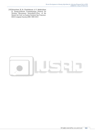 Recent Developments in Routing Algorithms for Achieving Elongated Life in WSN
(IJSRD/Vol. 2/Issue 07/2014/135)
All rights reserved by www.ijsrd.com 599
[30]Heinzelman W B, Chandrakasan A P, Balakrishnan
H. Energy-Efficient Communication Protocol for
Wireless Microsensor Networks[C]//Proc. of the
Hawaii Int Conf. on System Sciences San Francisco:
IEEE Computer Society,2000: 3005-3014
 