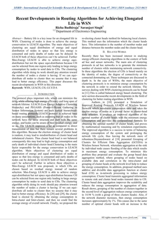 IJSRD - International Journal for Scientific Research & Development| Vol. 2, Issue 07, 2014 | ISSN (online): 2321-0613
All rights reserved by www.ijsrd.com 594
Recent Developments in Routing Algorithms for Achieving Elongated
Life in WSN
Richa Budhiraja1
Saranjeet Singh2
1,2
Department of Electronics Engineering
Abstract— Battery life is a key issue for an elongated life in
WSN. Clustering of nodes is done to achieve the energy
conservation in LEACH algorithm. The main objectives of
clustering are equal distribution of energy and equal
distribution of nodes in space so that less energy is
consumed and early deaths of nodes can be delayed. In
LEACH both of these objectives can’t be achieved. Further
Max-Energy LEACH is able to achieve energy equi-
distribution but not the space equi-distribution because CH
can be selected from one region only leading to large energy
consumption by nodes to send data to CHs. The clustering
algorithm while doing its work should pay attention toward
the number of nodes a cluster is having. If we can equi-
distribute all nodes to cluster then we assume that it may
lead to better energy efficiency. This paper discusses the
recent developments in WSN in this direction.
Keywords: WSN, LEACH, CH, GCEDA
I. INTRODUCTION
The protocol plays important role, which can minimize the
delay while offering high energy efficiency and long span of
network lifetime. LEACH (Low Energy Adaptive Clustering
Hierarchy) and PEGASIS (Power-Efficient Gathering in
Sensor Information System) are such typical hierarchical-
based routing protocols.LEACH protocol is achieved base
on many assumptions, such as assuming that all nodes in the
network have the same structure and start with the same
energy, and nodes can be aware of their residual energy, and
so on. The LEACH improves a lot as compared to direct
transmission of data but there remain several problems in
this algorithm. Because the election strategy of cluster head
is random, it may lead to misdistribution of cluster head and
imbalanced clusters. Thus cluster head load is not balanced
consequently this may lead to high energy consumption and
early death of individual cluster head.Clustering is the main
factor responsible for the energy conservation in LEACH
algorithm. Main objectives of clustering are equal
distribution of energy and equal distribution of nodes in
space so that less energy is consumed and early deaths of
nodes can be delayed. In LEACH both of these objectives
can’t be achieved. Further to achieve these objectives a
Max-Energy LEACH was proposed, in which CHs are
chosen based on residual energy instead of random
selection. Max-Energy LEACH is able to achieve energy
equi-distribution but not space equi-distribution because CH
can be selected from one region only leading to large energy
consumption by nodes to send data to CHs. The clustering
algorithm while doing its work should pay attention toward
the number of nodes a cluster is having. If we can equi-
distribute all nodes to cluster then we assume that it may
lead to better energy efficiency. In [28] and [29], the cluster
head is elected by obtaining the energy consumption in
Intra-cluster and Inter-cluster, and then we could find the
average energy of overall network. Finally, we proposed the
re-electing cluster heads method for balancing local clusters.
This method uses the information which the cluster heads
have. This information is the number of member nodes and
distance between the member nodes and the cluster head.
II. RELATED WORKS
Recently there has been increased interest in studying
energy-efficient clustering algorithms in the context of both
ad hoc and sensor networks. The main aim of clustering
protocols in ad hoc networks is to generate the minimum
number of clusters while maintaining network connectivity.
In these algorithms the election of CHs is based mainly on
the identity of nodes, the degree of connectivity or the
connected dominating set. These techniques are discussed in
depth in. In the case of WSNs, the main objective of
clustering protocols is to minimize energy consumption by
the network in order to extend the network lifetime. The
surveys dealing with WSN clustering protocols can be found
in [11].This is called balanced energy based clustering. The
next section discussesthe recent developments in the field of
clustering for better routing algorithms in WSN.
Authors in [10] presented a Simulation of
Improved Routing Protocols LEACH of Wireless Sensor
Network which introduces compression ratio and takes the
surplus energy of nodes as a pivotal factor in cluster-head
node selection. It proposes an improved algorithm of the
optimal number of cluster heads with the minimum energy
consumption and provides the computational formula for
obtaining the optimal number of cluster heads, and proves
by mathematical reasoning and by simulation experiments.
The improved algorithm is a success in terms of balancing
energy consumption of the system and prolonging the
network life cycle, thus leaving the network more of
robustness.Dnyaneshwaret al [18] presented Grouping of
Clusters for Efficient Data Aggregation (GCEDA) in
Wireless Sensor Network. wheredata aggregation at the sink
by individual node causes flooding of the data which results
in maximum energy consumption. To minimize this
problem they proposed and evaluate the group based data
aggregation method, where grouping of nodes based on
available data and correlation in the intra-cluster and
grouping of cluster heads at the network level help to reduce
the energy consumption. In addition, proposed method uses
additive and divisible data aggregation function at cluster
head (CH) as in-network processing to reduce energy
consumption. Cluster head transmits aggregated information
to remote sink and cluster head nodes transmit data to CH.
Cluster based data aggregation improves the scalability and
reduces the energy consumption in aggregation of data.
Result shows, grouping of the number of clusters together in
the second level of aggregation reduces energy consumption
to 14.94 % (with a group of three clusters heads). Also, if
the network diameter increases, then energy consumption
increases approximately by 1%. This causes due to the same
number of optimal cluster heads with an increase in the
 