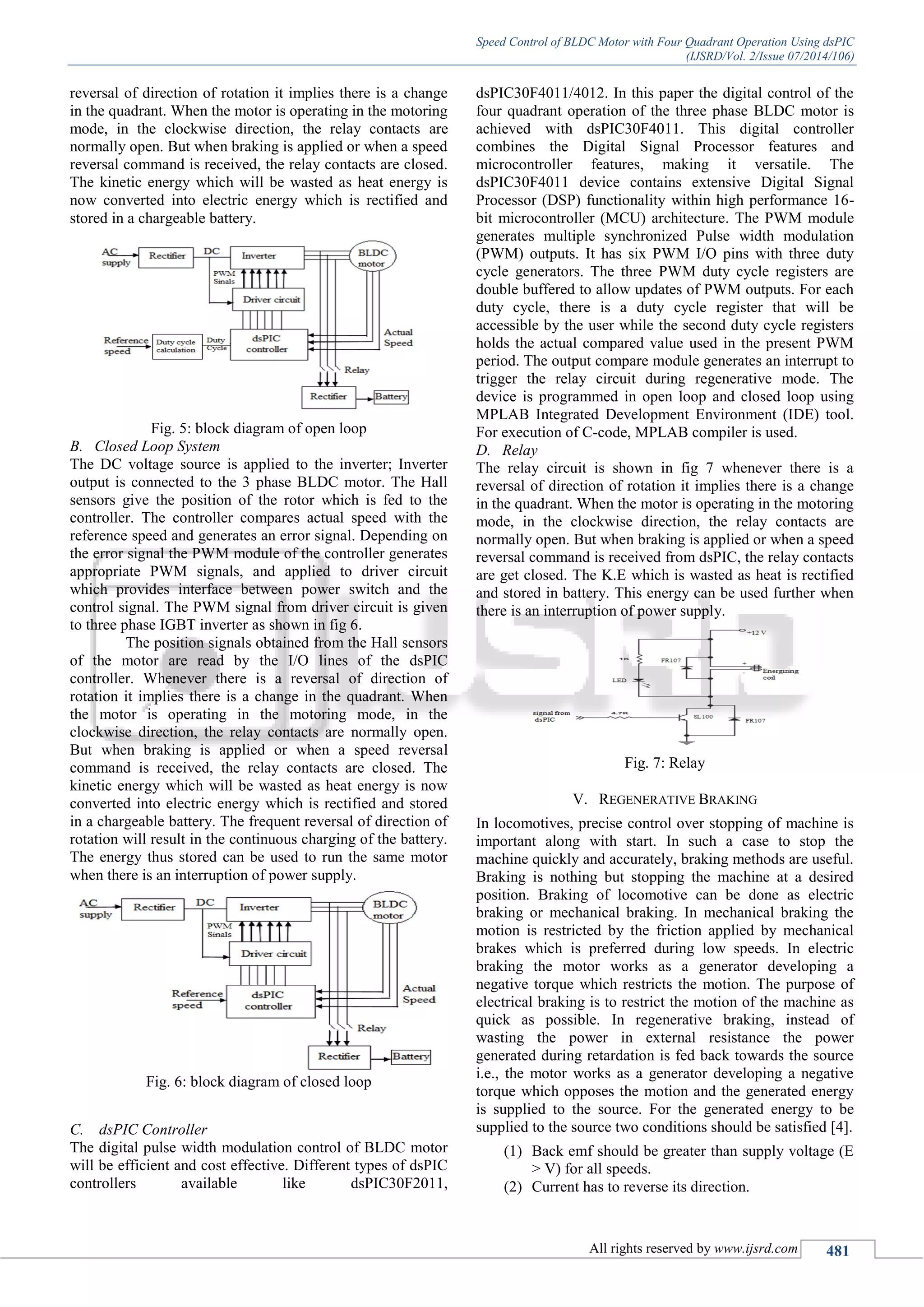 Speed Control of BLDC Motor with Four Quadrant Operation Using dsPIC
(IJSRD/Vol. 2/Issue 07/2014/106)
All rights reserved by www.ijsrd.com 481
reversal of direction of rotation it implies there is a change
in the quadrant. When the motor is operating in the motoring
mode, in the clockwise direction, the relay contacts are
normally open. But when braking is applied or when a speed
reversal command is received, the relay contacts are closed.
The kinetic energy which will be wasted as heat energy is
now converted into electric energy which is rectified and
stored in a chargeable battery.
Fig. 5: block diagram of open loop
B. Closed Loop System
The DC voltage source is applied to the inverter; Inverter
output is connected to the 3 phase BLDC motor. The Hall
sensors give the position of the rotor which is fed to the
controller. The controller compares actual speed with the
reference speed and generates an error signal. Depending on
the error signal the PWM module of the controller generates
appropriate PWM signals, and applied to driver circuit
which provides interface between power switch and the
control signal. The PWM signal from driver circuit is given
to three phase IGBT inverter as shown in fig 6.
The position signals obtained from the Hall sensors
of the motor are read by the I/O lines of the dsPIC
controller. Whenever there is a reversal of direction of
rotation it implies there is a change in the quadrant. When
the motor is operating in the motoring mode, in the
clockwise direction, the relay contacts are normally open.
But when braking is applied or when a speed reversal
command is received, the relay contacts are closed. The
kinetic energy which will be wasted as heat energy is now
converted into electric energy which is rectified and stored
in a chargeable battery. The frequent reversal of direction of
rotation will result in the continuous charging of the battery.
The energy thus stored can be used to run the same motor
when there is an interruption of power supply.
Fig. 6: block diagram of closed loop
C. dsPIC Controller
The digital pulse width modulation control of BLDC motor
will be efficient and cost effective. Different types of dsPIC
controllers available like dsPIC30F2011,
dsPIC30F4011/4012. In this paper the digital control of the
four quadrant operation of the three phase BLDC motor is
achieved with dsPIC30F4011. This digital controller
combines the Digital Signal Processor features and
microcontroller features, making it versatile. The
dsPIC30F4011 device contains extensive Digital Signal
Processor (DSP) functionality within high performance 16-
bit microcontroller (MCU) architecture. The PWM module
generates multiple synchronized Pulse width modulation
(PWM) outputs. It has six PWM I/O pins with three duty
cycle generators. The three PWM duty cycle registers are
double buffered to allow updates of PWM outputs. For each
duty cycle, there is a duty cycle register that will be
accessible by the user while the second duty cycle registers
holds the actual compared value used in the present PWM
period. The output compare module generates an interrupt to
trigger the relay circuit during regenerative mode. The
device is programmed in open loop and closed loop using
MPLAB Integrated Development Environment (IDE) tool.
For execution of C-code, MPLAB compiler is used.
D. Relay
The relay circuit is shown in fig 7 whenever there is a
reversal of direction of rotation it implies there is a change
in the quadrant. When the motor is operating in the motoring
mode, in the clockwise direction, the relay contacts are
normally open. But when braking is applied or when a speed
reversal command is received from dsPIC, the relay contacts
are get closed. The K.E which is wasted as heat is rectified
and stored in battery. This energy can be used further when
there is an interruption of power supply.
Fig. 7: Relay
V. REGENERATIVE BRAKING
In locomotives, precise control over stopping of machine is
important along with start. In such a case to stop the
machine quickly and accurately, braking methods are useful.
Braking is nothing but stopping the machine at a desired
position. Braking of locomotive can be done as electric
braking or mechanical braking. In mechanical braking the
motion is restricted by the friction applied by mechanical
brakes which is preferred during low speeds. In electric
braking the motor works as a generator developing a
negative torque which restricts the motion. The purpose of
electrical braking is to restrict the motion of the machine as
quick as possible. In regenerative braking, instead of
wasting the power in external resistance the power
generated during retardation is fed back towards the source
i.e., the motor works as a generator developing a negative
torque which opposes the motion and the generated energy
is supplied to the source. For the generated energy to be
supplied to the source two conditions should be satisfied [4].
(1) Back emf should be greater than supply voltage (E
> V) for all speeds.
(2) Current has to reverse its direction.
 