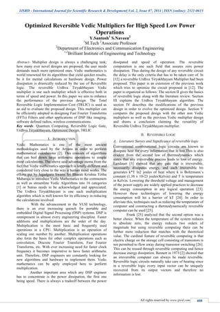 IJSRD - International Journal for Scientific Research & Development| Vol. 2, Issue 07, 2014 | ISSN (online): 2321-0613
All rights reserved by www.ijsrd.com 408
Optimized Reversible Vedic Multipliers for High Speed Low Power
Operations
Y.Santosh1
S.Naveen2
1
M.Tech 2
Associate Professor
2
Department of Electronics and Communication Engineering
1,2
Brilliant Institute of Engineering and Technology
Abstract- Multiplier design is always a challenging task;
how many ever novel designs are proposed, the user needs
demands much more optimized ones. Vedic mathematics is
world renowned for its algorithms that yield quicker results,
be it for mental calculations or hardware design. Power
dissipation is drastically reduced by the use of Reversible
logic. The reversible Urdhva Tiryakbhayam Vedic
multiplier is one such multiplier which is effective both in
terms of speed and power. In this paper we aim to enhance
the performance of the previous design. The Total
Reversible Logic Implementation Cost (TRLIC) is used as
an aid to evaluate the proposed design. This multiplier can
be efficiently adopted in designing Fast Fourier Transforms
(FFTs) Filters and other applications of DSP like imaging,
software defined radios, wireless communications.
Key words: Quantum Computing, Reversible Logic Gate,
Urdhva Tiryakbhayam, Optimized Design, TRLIC
I. INTRODUCTION
Vedic Mathematics is one of the most ancient
methodologies used by the Aryans in order to perform
mathematical calculations [2]. This consists of algorithms
that can boil down large arithmetic operations to simple
mind calculations. The above said advantage stems from the
fact that Vedic mathematics approach is totally different and
considered very close to the way a human mind works. The
efforts put by Jagadguru Swami Sri Bharati Krishna Tirtha
Maharaja to introduce Vedic Mathematics to the commoners
as well as streamline Vedic Algorithms into 16 categories
[1] or Sutras needs to be acknowledged and appreciated.
The Urdhva Tiryakbhayam is one such multiplication
algorithm which is well known for its efficiency in reducing
the calculations involved.
With the advancement in the VLSI technology,
there is an ever increasing quench for portable and
embedded Digital Signal Processing (DSP) systems. DSP is
omnipresent in almost every engineering discipline. Faster
additions and multiplications are the order of the day.
Multiplication is the most basic and frequently used
operations in a CPU. Multiplication is an operation of
scaling one number by another. Multiplication operations
also form the basis for other complex operations such as
convolution, Discrete Fourier Transform, Fast Fourier
Transforms, etc. With ever increasing need for faster clock
frequency it becomes imperative to have faster arithmetic
unit. Therefore, DSP engineers are constantly looking for
new algorithms and hardware to implement them. Vedic
mathematics can be aptly employed here to perform
multiplication.
Another important area which any DSP engineer
has to concentrate is the power dissipation, the first one
being speed. There is always a tradeoff between the power
dissipated and speed of operation. The reversible
computation is one such field that assures zero power
dissipation. Thus during the design of any reversible circuit
the delay is the only criteria that has to be taken care of. In
[12] a reversible Urdhva Tiryakbhayam Multiplier had been
proposed. This paper is an extension of the previous work
which tries to optimize the circuit proposed in [12]. The
paper is organized as follows: The section II gives the basics
of reversible logic along with the literature review. Section
III explains the Urdhva Tiryakbhayam algorithm. The
section IV describes the modifications of the previous
design in order to evolve the optimized design. Section V
compares the proposed design with the other non Vedic
multipliers as well as the previous Vedic multiplier design
and draws a conclusion claiming the versatility of
Reversible Urdhva Tiryakbhayam multiplier.
II. REVERSIBLE LOGIC
A. Literature Survey and Significance of reversible logic
Conventional combinational logic circuits are known to
dissipate heat for every information that is lost.This is also
evident from the second law of thermodynamics which
states that any irreversible process leads to loss of energy.
Landauer [3] showed that any gate that is irreversible,
necessarily dissipates energy, and each irreversible bit
generates k*T ln2 joules of heat where k is Boltzmann’s
constant (1.38 x 10-23 joules/Kelvin) and T is temperature
in Kelvin. Lowering the threshold voltage and management
of the power supply are widely applied practices to decrease
the energy consumption in any logical operation [23].
However these technologies of lowering the energy
consumption will hit a barrier of kT [24]. In order to
alleviate this, techniques such as reducing the temperature of
computer and constructing a thermodynamically reversible
computer can be used [25].
Frank [25] analyzed that the second option was a
better choice. When the temperature of the system reduces
to absolute zero, the energy reduces two orders of
magnitude but using reversible computing there can be
further more reduction that matches with the theoretical
value. The cardinal feature of reversible computing is that
electric charge on the storage cell consisting of transistors is
not permitted to flow away during transistor switching [26].
This can be reused through reversible computing and hence
decrease energy dissipation. Bennett in 1973 [2] showed that
an irreversible computer can always be made reversible.
Reversible logic circuits naturally take care of heating since
in a reversible logic every input vector can be uniquely
recovered from its output vectors and therefore no
information is lost.
 