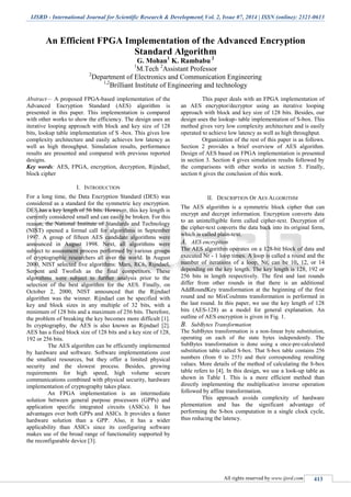 IJSRD - International Journal for Scientific Research & Development| Vol. 2, Issue 07, 2014 | ISSN (online): 2321-0613
All rights reserved by www.ijsrd.com 413
An Efficient FPGA Implementation of the Advanced Encryption
Standard Algorithm
G. Mohan1
K. Rambabu 2
1
M.Tech 2
Assistant Professor
2
Department of Electronics and Communication Engineering
1,2
Brilliant Institute of Engineering and technology
Abstract— A proposed FPGA-based implementation of the
Advanced Encryption Standard (AES) algorithm is
presented in this paper. This implementation is compared
with other works to show the efficiency. The design uses an
iterative looping approach with block and key size of 128
bits, lookup table implementation of S -box. This gives low
complexity architecture and easily achieves low latency as
well as high throughput. Simulation results, performance
results are presented and compared with previous reported
designs.
Key words: AES, FPGA, encryption, decryption, Rijndael,
block cipher
I. INTRODUCTION
For a long time, the Data Encryption Standard (DES) was
considered as a standard for the symmetric key encryption.
DES has a key length of 56 bits. However, this key length is
currently considered small and can easily be broken. For this
reason, the National Institute of Standards and Technology
(NIST) opened a formal call for algorithms in September
1997. A group of fifteen AES candidate algorithms were
announced in August 1998. Next, all algorithms were
subject to assessment process performed by various groups
of cryptographic researchers all over the world. In August
2000, NIST selected five algorithms: Mars, RC6, Rijndael,
Serpent and Twofish as the final competitors. These
algorithms were subject to further analysis prior to the
selection of the best algorithm for the AES. Finally, on
October 2, 2000, NIST announced that the Rijndael
algorithm was the winner. Rijndael can be specified with
key and block sizes in any multiple of 32 bits, with a
minimum of 128 bits and a maximum of 256 bits. Therefore,
the problem of breaking the key becomes more difficult [1].
In cryptography, the AES is also known as Rijndael [2].
AES has a fixed block size of 128 bits and a key size of 128,
192 or 256 bits.
The AES algorithm can be efficiently implemented
by hardware and software. Software implementations cost
the smallest resources, but they offer a limited physical
security and the slowest process. Besides, growing
requirements for high speed, high volume secure
communications combined with physical security, hardware
implementation of cryptography takes place.
An FPGA implementation is an intermediate
solution between general purpose processors (GPPs) and
application specific integrated circuits (ASICs). It has
advantages over both GPPs and ASICs. It provides a faster
hardware solution than a GPP. Also, it has a wider
applicability than ASICs since its configuring software
makes use of the broad range of functionality supported by
the reconfigurable device [3].
This paper deals with an FPGA implementation of
an AES encryptor/decryptor using an iterative looping
approach with block and key size of 128 bits. Besides, our
design uses the lookup- table implementation of S-box. This
method gives very low complexity architecture and is easily
operated to achieve low latency as well as high throughput.
Organization of the rest of this paper is as follows.
Section 2 provides a brief overview of AES algorithm.
Design of AES based on FPGA implementation is presented
in section 3. Section 4 gives simulation results followed by
the comparisons with other works in section 5. Finally,
section 6 gives the conclusion of this work.
II. DESCRIPTION OF AES ALGORITHM
The AES algorithm is a symmetric block cipher that can
encrypt and decrypt information. Encryption converts data
to an unintelligible form called cipher-text. Decryption of
the cipher-text converts the data back into its original form,
which is called plain-text.
A. AES encryption
The AES algorithm operates on a 128-bit block of data and
executed Nr - 1 loop times. A loop is called a round and the
number of iterations of a loop, Nr, can be 10, 12, or 14
depending on the key length. The key length is 128, 192 or
256 bits in length respectively. The first and last rounds
differ from other rounds in that there is an additional
AddRoundKey transformation at the beginning of the first
round and no MixCoulmns transformation is performed in
the last round. In this paper, we use the key length of 128
bits (AES-128) as a model for general explanation. An
outline of AES encryption is given in Fig. 1.
B. SubBytes Transformation
The SubBytes transformation is a non-linear byte substitution,
operating on each of the state bytes independently. The
SubBytes transformation is done using a once-pre-calculated
substitution table called S-box. That S-box table contains 256
numbers (from 0 to 255) and their corresponding resulting
values. More details of the method of calculating the S-box
table refers to [4]. In this design, we use a look-up table as
shown in Table I. This is a more efficient method than
directly implementing the multiplicative inverse operation
followed by affine transformation.
This approach avoids complexity of hardware
plementation and has the significant advantage of
performing the S-box computation in a single clock cycle,
thus reducing the latency.
 