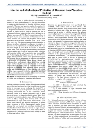 IJSRD - International Journal for Scientific Research & Development| Vol. 2, Issue 07, 2014 | ISSN (online): 2321-0613
All rights reserved by www.ijsrd.com 523
Kinetics and Mechanism of Protection of Thiamine from Phosphate
Radical
Biyyala Sreedhar Rao1
M. Anand Rao2
1
Osmania University, India
Abstract— The rates of photo oxidation of thiamine in
presence of peroxydiphosphate (PDP) has been determined
by measuring the absorbance of thiamine at 264 nm spectre
metrically. The rates and quantum yields of oxidation. Of
thiamine by phosphate radical anion have been determined
in the presence of different concentrations of caffecic acid.
Increase in (caffeic acid) is found to decrease the rate of
oxidation of thiamine suggesting that caffecic acid acts as an
efficient scavenger of PO4-2 and protects thiamine from it.
Phosphate radical anion compacts for thiamine as well as
caffeic acid the rate constant for phosphate radical anion
with caffeic acid has been calculated to be 1.3059 X 10-8
litres mol-1.s-1. The quantum yields of photo oxidation of
thiamine have been calculated from the rates of oxidation of
thiamine and the light intensity absorbed by PDP at 264 nm.
The wave length at which PDP is activated to phosphate
radical anion. From the results of experimentally determined
quantum yields (exp+) and the quantum yields calculated
(cal) assuming caffeic acid concentration and corrected for
PO.-4. Scavenging by caffeic acid are also found to be
greater than experiment values. These observations suggest
that thiamine radicals are repaired by caffeic acid in addition
to scavenging of phosphate radical anions. Bansal and
Fessenden have used sulphate radical anion (So4) a strong
electro phillic radical to create radical cation in uracil and
substituted uracils. In the paper we report the results on the
protection of thiamine from phosphate radical anion by
caffeic acid the rate constant of PO.-4 reaction with caffeic
acid has been evaluated. Further an attempt has also been
made to evaluate the extent of repair of thiamine radicals by
caffeic acid.
Key words: oxidation of caffeic acid repairing of thiamine
by caffeic acid, oxidations by phosphate radical anion.
I. INTRODUCTION
Hydroxy cinnamic acids are natural anti-oxidants and their
anti-oxidant and antifungal activity is mainly due to their
ability to scavenge several oxidizing free radicals1-4
. In
recent times focus is on the protective action of naturally
occurring anti-oxidant and in this connection studies
involving caffeic acid assume importance due to wide
spread occurrence of this anti-oxidant in nature. When DNA
is subjected to ionizing radiation many different changes can
occur in DNA ranging from various kinds of base
modifications to single and double strand breaks. Even
though sugar radicals are actually responsible for strand
break formation in DNA, Experimental results clearly
indicate that base radicals can contribute significantly via
transfer of radical site from base moiety to sugar moiety5
.
Strand breaks are considered to be every serious kind of
damage to DNA. Ionizing radiation causes damage to DNA
by direct and indirect effect.
II. EXPERIMENTAL
Thiamine and peroxydiphosphate were purchased from
EMERCK, while caffeic acid was from SIGMA. All
solutions were prepared using double distilled water. Stock
solutions of thiamine and caffeic acid were always freshly
prepared and de aerated by bubbling nitrogen. The solution
of peroxydiphosphate was prepared by using double distilled
water and standardized using cerimetry using ferroin
indicator. Peroxydiphosphate solution was added to a
measured excess of ferrous ammonium sulphate, and back
titrated with a standard cericammonium sulphate solution as
reported by Kapoor etal. At room temperature this reaction
is rapid enough for analytical purposes and equivalency of
ferrousion to PDP is 2 to 1. Required amounts of caffeic
acid were then infected as aqueous solution in to the mixture
of thiamine and PDP solution present in a specially designed
1 cm path length quartz cuvette which is suitable for both
irradiation in the quantum yield. Reactor as well as for
absorbance measurements6-8
. The absorbance measurements
were made at 264nm, which is the max of thiamine on
HITACHI/UV-Vis spectrophotometer (model 3410).
Irradiations were performed at room temperature (250
C)
with high pressure mercury lamp using quantum yield
reactor room temperature (250
C) with high pressure mercury
lamp quantum yield reactor model QYR – 20. The
irradiations were interrupted at definite intervals of time and
the absorbance was noted from which the rate of reaction
and the quantum yields of oxidation are calculated9
. The
light intensity at 264 oxidation are calculated10
. The light
intensity at 264nm was measure by PDP chemical
actinometry. The light intensity absorbed by PDP was
calculated by using the following equation.
It IPDP = Intensity of light absorbed by
peroxydiphosphate in a reaction mixture
It = total intensity of light measured from
peroxydiphosphate actinometry.
PDP = Molar absorption co. Efficient of thiamine
at 264 nm.
III. RESULTS AND DISCUSSION
N2- Saturated aqueous solution of the reaction mixture
containing 1x10-4
mol dm-3
, PDP 1x10-4
mol dm-3
and
caffeic acid were irradiated and the absorbance at 264nm
(max of thiamine) with time were noted from which the
rates of oxidation of thiamine were calculated from the plots
of absorbance versus time using a micro cal origin computer
program on personal computer (table 1, figure 1) N2-
Saturated aqueous solution of the mixture containing caffeic
acid and PDP were irradiated and the absorbance at 264 nm
(max. of caffeic acid) with time were noted from which the
rates of Oxidation of caffeic acid were calculated from the
 