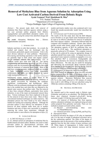 IJSRD - International Journal for Scientific Research & Development| Vol. 2, Issue 07, 2014 | ISSN (online): 2321-0613
All rights reserved by www.ijsrd.com 585
Removal of Methylene Blue from Aqueous Solution by Adsorption Using
Low Cost Activated Carbon Derived From Delonix Regia
Syeda Yasmeen1
Prof. Shashikant R. Mise2
1
P.G. Student 2
Professor
1,2
Department of Civil Engineering
1,2
Poojya Doddappa Appa College of Engineering, Gulbarga
Abstract— The present study deals with removal of
methylene blue (basic dye)from aqueous solution using a
low cost activated carbon prepared from Delonix
regia(gulmohar seed pods).Batch adsorption studies were
conducted by varying the contact time adsorbent dosage and
pH
Key words: Adsorption, Methylene blue , Delonix
regia(Gulmohar seed pods)
I. INTRODUCTION
Industry used dyes to color their products. As a result, the
residual and unspent dyes are discharged into the
environment, particularly aquatic environment. Color is the
most obvious indicator of water pollution. Wastewaters
from dyeing and finishing operations in the textile industry
are generally high in both colour and organic content.
Recent estimates indicate that approximately 12% of
synthetic textile dyes used each year are lost during
manufacturing and processing operations and 20% of these
lost dyes enter the environment through effluents that result
from the treatment of industrial waste water. Most of the
dyes have complex aromatic structures, which are resistant
to light, biological activity and other degradative
environments and hence not readily removed by typical
waste treatment processes [1].
Dye-bearing wastes impose a serious threat to the
surrounding environment matrix by creating imbalance in
the aquatic eco-system by disturbing the symbiotic
equilibrium (venkatamohan and Karthikeyan, 2003).
Effluents with dye pollutants discharged are highly coloured
due to the residual dyes and when they are disposed to the
natural water sources, they pollute water. Thus the removal
of dyes from coloured effluents, particularly from textile
industries, is one of the major environmental concern these
days. Various techniques have been employed in the past
for the removal of dyes from waste water. Most of these
conventional treatment techniques are rather expensive. But
adsorption process has been found to be more effective
method for treating dye-containing effluents. Although the
activated carbon is most effective for adsorption of dyes
however all these methods suffer from one or another
limitation and none of them were successful in completely
removing the colour from wastewater. Although the
activated carbon is most effective for adsorption of dyes. [2]
II. LITERATURE REVIEW
A. In 2005 B.H.Hameed, A.T.M.D
in, A.L.Ahmad carried out adsorption of methylene blue by
bamboo-based activated carbon. Bamboo was used to make
activated carbon by physiochemical activation with
potassium hydroxide and carbon dioxide. Adsorptiobn
models and kinetic studies were also conducted and it was
found that pseudo-second-order model best described the
process.[3]
B. G.H.sonawane and V.S.shrinivastava(2009)
The results of the this study show that the BLP (Banana
Leave Powder) is an agro based waste biomaterial and can
be used as an effective adsorbent for removal of methylene
blue from aqueous solution. Adsorption followed both the
Langmuir and Freundlich isotherms. Kinetic data follows
pseudo second order kinetic model with good correlation.
The adsorption capacity of BLP for methylene blue was
found to be 65.48 mg/g. The equilibrium adsorption is
practically achieved in 30 minutes. The complete removal
of dye can be achieved by using an appropriate dosage of
adsorbent and pH from waste water. As banana leaves are a
agricultural waste material available at negligible or no cost,
thus adsorbent BLP is economical, biodegradable and
ecofriendly alternative for removal of methylene blue with
better efficiencies. The data may be useful for designing
and fabricating an economically cheap treatment process
using batched or stirred tank flow reactors for the removal
of methylene blue from dilute industrial effluents.[5]
C. N.Renugadevi, M.Sangeetha And B.Kavitha (2010)
Have been studied the adsorption using low-cost activated
carbon prepared from the fruits of Mimusops elengi is an
efficient adsorbent for the removal of methylene blue from
aqueous solution. Maximum Methylene blue removal
(99.1%) in this study achieved in 180 minutes of contact
time at pH 6 with 400mg of low-cost adsorbent using the
100ml dye solution containing 100mg of the dye [6].
III. MATERIAL AND METHODS
A. Adsorbent
The material used in this research study is Delonix regia
(Gulmohar seed pod) as an adsorbent. The Methylene blue
(basic dye) (chemical formula=C₁₆H₁₈N₃SCl having
molecular weight=319.86) has been used in the study
For removal of Methylene blue from aqueous
solution, adsorption technique was employed using activated
carbon prepared from gulmohar seed pods. There are two
methods to prepare activated carbon, namely
(1) Physical activation(taking three sizes
75,150and300microns)
(2) Chemical activation (using K₂POH₄ and Na₂CO₃)
B. Impregnation Ratio
In chemical activation the degree of I.R. play an important
role. It is the ratio of weight of anhydrous activation salt to
the dry carbonizing material. The effect of the degree of
impregnation ratio on the porosity of the resulting product is
apparent from the fact that volume of pores increases with
I.R. When degree of impregnation is further raised the
number of pores with large diameter increases and the
 