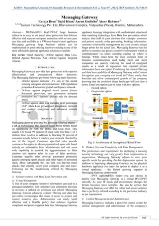 IJSRD - International Journal for Scientific Research & Development| Vol. 2, Issue 07, 2014 | ISSN (online): 2321-0613
All rights reserved by www.ijsrd.com 582
Messaging Gateway
Rutuja Desai1
Sajid Khan2
Aaron Godinho3
Ataur Rahman4
1,2,3,4
Jainam Technology Pvt. Ltd, Bhaveshwar Complex, Vidyavihar (West), Mumbai, Maharashtra.
Abstract— MESSAGING GATEWAY large business
edition is an easy to use email virus protection that delivers
effective and accurate antispam protection with no user peer
user fees and available as a VMware-based virtual appliance
Messaging gateway large business edition can be
implemented on your existing hardware making it one of the
most affordable gateway appliance solutions available.
Key words: Email Security, Defend Against Data Loss,
Defend Against Malware, And Defend Against Targeted
Attacks.
I. INTRODUCTION
Messaging Gateways provides best protection with superior
effectiveness and personalized threat detection.
The Messaging Gateway performs following main functions
 Defend against malware- It’s one of the award
winning antispam and antimalware. URl reputation
protection Unmatched global intelligence network.
 Defence against targeted attack means disarm
document protection, next generation antispam
protection and customer specific rule for directed
attack
 Defend against data loss includes next generation
DLP (Data Loss prevention) integration, network
and content encryption and advanced content
filtering.
II. OVERVIEW
Messaging gateway powered by antispam filtering engine –
a set of technologies that identify email borne threats based
on reputations on both the global and local level. This
enable it to block 99 percent of spam with less than 1 of 1
million false positive in addition to blocking 90 percent of
unwanted emails before it reaches your network .Backed by
one of the largest. Customer specified rules provide
customers the option to obtain personalized spam rule based
entirely on submission from administrator and end users
with capability to control the aggressiveness to filter
creation and remove rules in case of false positives.
Customer specific rules provide automated protection
against emerging spam attacks and other types of unwanted
mails .More importantly this can help you prevent email
attacks that directly target your company and end users.
Following are the functionality offered by Messaging
Gateway
A. Greater control with Data Loss Prevention and
1) E-mail Encryption:
A loss of your company sensitive information can lead to a
damaged reputation, lost customers and ultimately decrease
in revenue- a setback no company can afford. Messaging
Gateway features advanced content filtering and data loss
prevention technologies that make it easier to protect and
control sensitive data. Administrator can easily build
effective and a flexible policy that enforces regulator
complains and protect against data loss. Messaging Gateway
appliance leverage integration with sophisticated structured
data matching technology from Data loss prevention which
analyze data held in your database (for example: customer
and patient records, order processing, banking information,
customer relationship management etc.) and creates unique
finger prints for the actual data. Messaging Gateway has the
ability to monitor and protect sensitive information which is
communicated via email ensuring ending up where it
belongs. While email been the most common form of
business communication used today more and more
companies are quickly realizing the need of encrypted
emails as a result of regulation that required private
information been encrypted .Combining the content filtering
and data loss capability of Messaging Gateway with Content
Encryption your company can avoid stiff fines, costly data
breaches and allow uninterrupted growth of the company
knowing that the evolution threat landscape will not slow u
down. Email encryption can be done with two options
 Hosted option
 On-premise option
Fig. 1: Architecture of Encryption of Email Flow
B. Reduce Cost and Complexity with Ease Management
The preferences and requirement for deploying a messing
security technology can vary greatly from organization to
organization. Messaging Gateway adjusts to meet your
specific needs by providing flexible deployment option. In
addition to deploying Messaging Gateway on the physical
hardware appliance you have the option to deploy it as a
virtual appliance – the fastest growing segment in
Messaging Gateway deployment
IPV6 supportability means you can choose to
deploy your Messaging Gateway in a mixed IPV4/IPV6
network. As your IT needs and environment changes the
threats becomes more complex. We can be certain that
Messaging Gateway can offer the robust and secure solution
that is perfectly tailored according to the particular industry
as per requirement.
C. Unified Management and Administrator
Messaging Gateway includes a powerful control center for
unified management and administrator of the company’s
 