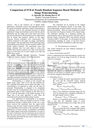 IJSRD - International Journal for Scientific Research & Development| Vol. 2, Issue 07, 2014 | ISSN (online): 2321-0613
All rights reserved by www.ijsrd.com 503
Comparison of SVD & Pseudo Random Sequence Based Methods of
Image Watermarking
G. Sharada1
Dr. Renuka Devi S. M2
1
Student 2
Associate Professor
1,2
Department of Electronics & Communication Engineering
1,2
GNITS, Andhra Pradesh, India
Abstract— Due to the extensive use of digital media
applications, multimedia security and copyright protection
has gained tremendous importance. Digital watermarking is
a technology used for the copyright protection of digital
applications. Image watermarking is used to hide the special
information into the image and to later detect and extract
that special information. Watermarking can be implemented
both in spatial and frequency domain. In this paper
frequency domain techniques were experimented. The
methods compared in this paper are image watermarking
using singular value decomposition (SVD) based and image
watermarking using discrete wavelet transform (DWT) and
Pseudo random sequence. Our experiments show that
former technique have low peak signal to noise ratio
(PSNR) value and also requires cover data at the detection
where as in the later case we don’t require cover data and
PSNR value is good.
Key words: Discrete Wavelet Transform, Principal
Component Analysis, Singular Value Decomposition.
I. INTRODUCTION
With the exponential growth of computer network industry
and easy availability of large volume of information, a
problem related to information security has generated. In
modern days, generally information’s are available in digital
form and anyone can make a perfect copy of the information
very easily without generating any changes to the original
content. To restrict this kind of practice and to help protect
the integrity and authenticity of the content as well as the
copyright ownership, researchers have developed innovative
methods for secret communication, called watermarking.
Watermarking is a pattern of bits inserted into
digital image, audio, video or text file that identifies the
file’s copyright information such as author and rights. Thus,
watermarking is an approach to make sure the data are
protected. Watermarking is designed to be completely
invisible. Once the watermarking is done, user can send the
watermarked image to other computer so that other user is
able to read the watermark or the hidden message in the
image only if the same algorithm is used. Thus, the
watermark can be protected without being revealed.
One application of watermarking is in copyright
protection systems, which are intended to prevent or deter
unauthorized copying of digital media. In this use, a copy
device retrieves the watermark from the signal before
making a copy; the device makes a decision whether to copy
or not, depending on the contents of the watermark. Another
application is in source tracing. A watermark is embedded
into a digital signal at each point of distribution. If a copy of
the work is found later, then the watermark may be retrieved
from the copy and the source of the distribution is known.
This technique reportedly has been used to detect the source
of illegally copied movies.
The watermark can be inserted in the original
spatial domain and frequency domain of the image. The
main Disadvantage of spatial domain was that it easy to be
hacked and attacked. There are many techniques to embed
the watermark into frequency domain of the original image.
The techniques operating on a frequency domain use
transformations such as Discrete Cosine Transform (DCT),
Discrete Fourier Transform (DFT) and Discrete Wavelet
Transform (DWT). In this paper, we will propose the blind
watermarking algorithm by means of two-level discrete
wavelet transform (DWT) embedded in a QR code image.
II. WATERMARKING TECHNIQUES
This section introduces the three different techniques of
image watermarking.
A. Image watermarking using SVD
SVD is a mathematical tool which decomposes a matrix into
three matrices. Let A be an image of size M× N, then the
SVD of A is given by
Where U and V are orthogonal matrices. S is a
diagonal matrix.
The columns of U and V are known as left singular
vector and right singular vector of A respectively and
represents the geometrical properties of the image. The
elements of S are known as singular values or Eigen values
of A and are arranged in decreasing order.
1) Embedding Process:
 Step 1: Consider the matrix representations of both
the cover and the watermark images, denoted
and . Then compute the SVD of
each, yielding
 Step 2: Now embed the watermark image into the
cover by forming form a weighted combination of
the right singular vectors to obtain
Where μ is a magnitude factor and it is selected in
such a way that the embedded image is nearly
indistinguishable from the original cover image. Here we are
selected μ=0.05.
 Step 3: Construct the image matrix
using the newly computed right singular
vectors, left singular vectors and singular values of
the cover image.
 