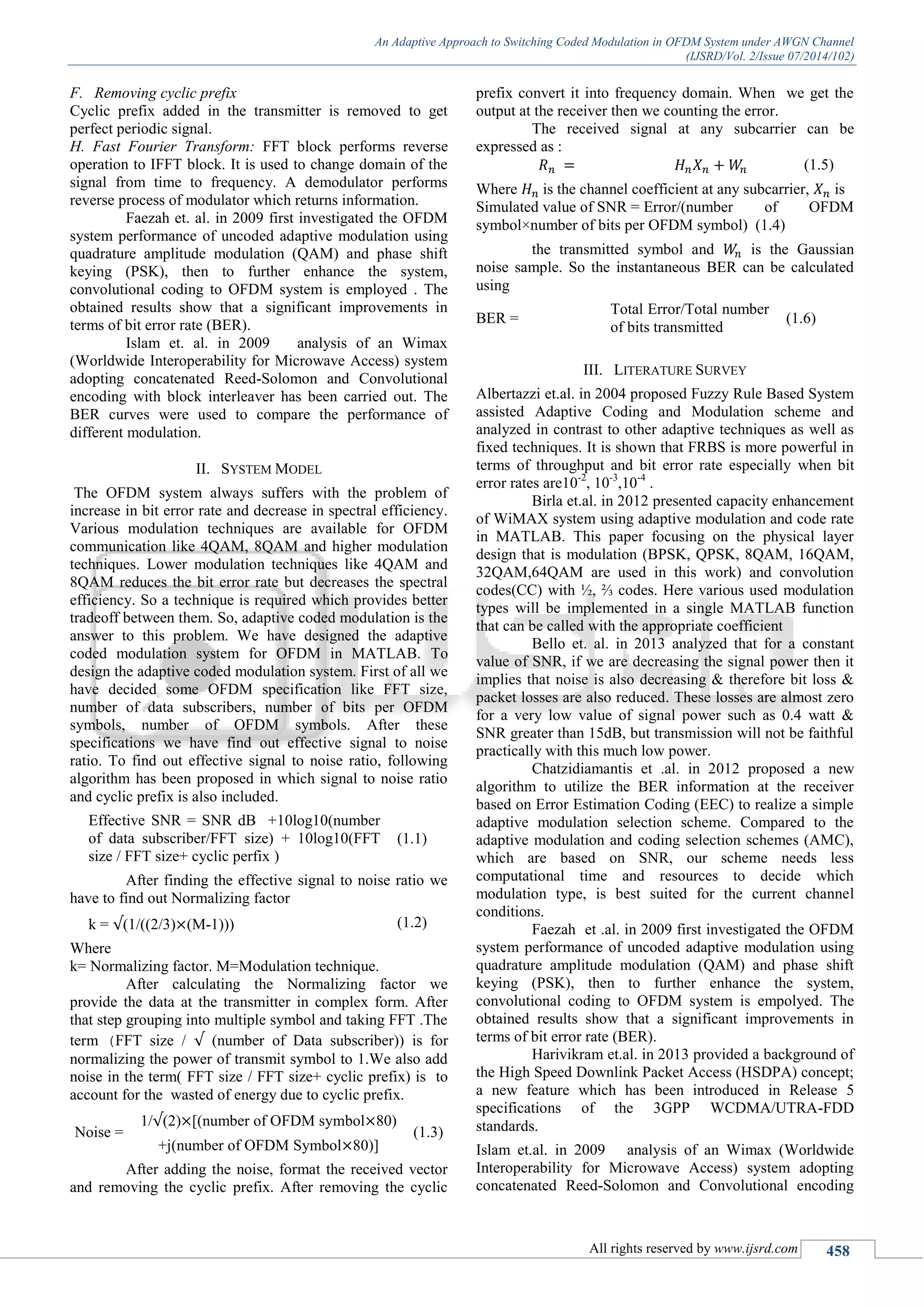 An Adaptive Approach to Switching Coded Modulation in OFDM System under AWGN Channel
(IJSRD/Vol. 2/Issue 07/2014/102)
All rights reserved by www.ijsrd.com 458
F. Removing cyclic prefix
Cyclic prefix added in the transmitter is removed to get
perfect periodic signal.
H. Fast Fourier Transform: FFT block performs reverse
operation to IFFT block. It is used to change domain of the
signal from time to frequency. A demodulator performs
reverse process of modulator which returns information.
Faezah et. al. in 2009 first investigated the OFDM
system performance of uncoded adaptive modulation using
quadrature amplitude modulation (QAM) and phase shift
keying (PSK), then to further enhance the system,
convolutional coding to OFDM system is employed . The
obtained results show that a significant improvements in
terms of bit error rate (BER).
Islam et. al. in 2009 analysis of an Wimax
(Worldwide Interoperability for Microwave Access) system
adopting concatenated Reed-Solomon and Convolutional
encoding with block interleaver has been carried out. The
BER curves were used to compare the performance of
different modulation.
II. SYSTEM MODEL
The OFDM system always suffers with the problem of
increase in bit error rate and decrease in spectral efficiency.
Various modulation techniques are available for OFDM
communication like 4QAM, 8QAM and higher modulation
techniques. Lower modulation techniques like 4QAM and
8QAM reduces the bit error rate but decreases the spectral
efficiency. So a technique is required which provides better
tradeoff between them. So, adaptive coded modulation is the
answer to this problem. We have designed the adaptive
coded modulation system for OFDM in MATLAB. To
design the adaptive coded modulation system. First of all we
have decided some OFDM specification like FFT size,
number of data subscribers, number of bits per OFDM
symbols, number of OFDM symbols. After these
specifications we have find out effective signal to noise
ratio. To find out effective signal to noise ratio, following
algorithm has been proposed in which signal to noise ratio
and cyclic prefix is also included.
Effective SNR = SNR dB +10log10(number
of data subscriber/FFT size) + 10log10(FFT
size / FFT size+ cyclic perfix )
(1.1)
After finding the effective signal to noise ratio we
have to find out Normalizing factor
k = (1/((2/3) (M-1))) (1.2)
Where
k= Normalizing factor. M=Modulation technique.
After calculating the Normalizing factor we
provide the data at the transmitter in complex form. After
that step grouping into multiple symbol and taking FFT .The
term (FFT size / (number of Data subscriber)) is for
normalizing the power of transmit symbol to 1.We also add
noise in the term( FFT size / FFT size+ cyclic prefix) is to
account for the wasted of energy due to cyclic prefix.
Noise =
1/ (2) [(number of OFDM symbol 80)
+j(number of OFDM Symbol 80)]
(1.3)
After adding the noise, format the received vector
and removing the cyclic prefix. After removing the cyclic
prefix convert it into frequency domain. When we get the
output at the receiver then we counting the error.
The received signal at any subcarrier can be
expressed as :
(1.5)
Where is the channel coefficient at any subcarrier, is
Simulated value of SNR = Error/(number of OFDM
symbol×number of bits per OFDM symbol) (1.4)
the transmitted symbol and is the Gaussian
noise sample. So the instantaneous BER can be calculated
using
BER =
Total Error/Total number
of bits transmitted
(1.6)
III. LITERATURE SURVEY
Albertazzi et.al. in 2004 proposed Fuzzy Rule Based System
assisted Adaptive Coding and Modulation scheme and
analyzed in contrast to other adaptive techniques as well as
fixed techniques. It is shown that FRBS is more powerful in
terms of throughput and bit error rate especially when bit
error rates are10-2
, 10-3
,10-4
.
Birla et.al. in 2012 presented capacity enhancement
of WiMAX system using adaptive modulation and code rate
in MATLAB. This paper focusing on the physical layer
design that is modulation (BPSK, QPSK, 8QAM, 16QAM,
32QAM,64QAM are used in this work) and convolution
codes(CC) with ½, ⅔ codes. Here various used modulation
types will be implemented in a single MATLAB function
that can be called with the appropriate coefficient
Bello et. al. in 2013 analyzed that for a constant
value of SNR, if we are decreasing the signal power then it
implies that noise is also decreasing & therefore bit loss &
packet losses are also reduced. These losses are almost zero
for a very low value of signal power such as 0.4 watt &
SNR greater than 15dB, but transmission will not be faithful
practically with this much low power.
Chatzidiamantis et .al. in 2012 proposed a new
algorithm to utilize the BER information at the receiver
based on Error Estimation Coding (EEC) to realize a simple
adaptive modulation selection scheme. Compared to the
adaptive modulation and coding selection schemes (AMC),
which are based on SNR, our scheme needs less
computational time and resources to decide which
modulation type, is best suited for the current channel
conditions.
Faezah et .al. in 2009 first investigated the OFDM
system performance of uncoded adaptive modulation using
quadrature amplitude modulation (QAM) and phase shift
keying (PSK), then to further enhance the system,
convolutional coding to OFDM system is empolyed. The
obtained results show that a significant improvements in
terms of bit error rate (BER).
Harivikram et.al. in 2013 provided a background of
the High Speed Downlink Packet Access (HSDPA) concept;
a new feature which has been introduced in Release 5
specifications of the 3GPP WCDMA/UTRA-FDD
standards.
Islam et.al. in 2009 analysis of an Wimax (Worldwide
Interoperability for Microwave Access) system adopting
concatenated Reed-Solomon and Convolutional encoding
 