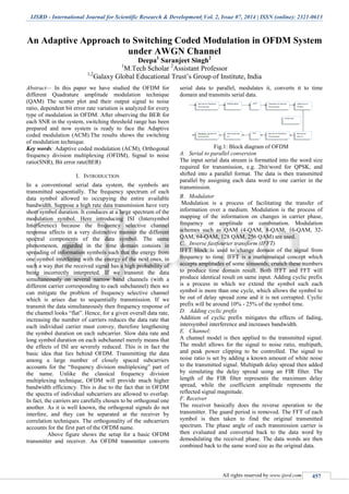 IJSRD - International Journal for Scientific Research & Development| Vol. 2, Issue 07, 2014 | ISSN (online): 2321-0613
All rights reserved by www.ijsrd.com 457
An Adaptive Approach to Switching Coded Modulation in OFDM System
under AWGN Channel
Deepa1
Saranjeet Singh2
1
M.Tech Scholar 2
Assistant Professor
1,2
Galaxy Global Educational Trust’s Group of Institute, India
Abstract— In this paper we have studied the OFDM for
different Quadrature amplitude modulation technique
(QAM) The scatter plot and their output signal to noise
ratio, dependent bit error rate variation is analyzed for every
type of modulation in OFDM. After observing the BER for
each SNR in the system, switching threshold range has been
prepared and now system is ready to face the Adaptive
coded modulation (ACM).The results shows the switching
of modulation technique.
Key words: Adaptive coded modulation (ACM), Orthogonal
frequency division multiplexing (OFDM), Signal to noise
ratio(SNR), Bit error rate(BER)
I. INTRODUCTION
In a conventional serial data system, the symbols are
transmitted sequentially. The frequency spectrum of each
data symbol allowed to occupying the entire available
bandwidth. Suppose a high rate data transmission have very
short symbol duration. It conduces at a large spectrum of the
modulation symbol. Here introducing ISI (Intersymbol
Interference) because the frequency selective channel
response affects in a very distinctive manner the different
spectral components of the data symbol. The same
phenomenon, regarded in the time domain consists in
spreading of information symbols such that the energy from
one symbol interfering with the energy of the next ones, in
such a way that the received signal has a high probability of
being incorrectly interpreted. If we transmit the data
simultaneously on several narrow band channels (with a
different carrier corresponding to each subchannel) then we
can mitigate the problem of frequency selective channel
which is arises due to sequentially transmission. If we
transmit the data simultaneously then frequency response of
the channel looks “flat”. Hence, for a given overall data rate,
increasing the number of carriers reduces the data rate that
each individual carrier must convey, therefore lengthening
the symbol duration on each subcarrier. Slow data rate and
long symbol duration on each subchannel merely means that
the effects of ISI are severely reduced. This is in fact the
basic idea that lies behind OFDM. Transmitting the data
among a large number of closely spaced subcarriers
accounts for the “frequency division multiplexing” part of
the name. Unlike the classical frequency division
multiplexing technique, OFDM will provide much higher
bandwidth efficiency. This is due to the fact that in OFDM
the spectra of individual subcarriers are allowed to overlap.
In fact, the carriers are carefully chosen to be orthogonal one
another. As it is well known, the orthogonal signals do not
interfere, and they can be separated at the receiver by
correlation techniques. The orthogonality of the subcarriers
accounts for the first part of the OFDM name.
Above figure shows the setup for a basic OFDM
transmitter and receiver. An OFDM transmitter converts
serial data to parallel, modulates it, converts it to time
domain and transmits serial data.
Fig.1: Block diagram of OFDM
A. Serial to parallel conversion
The input serial data stream is formatted into the word size
required for transmission, e.g. 2bit/word for QPSK, and
shifted into a parallel format. The data is then transmitted
parallel by assigning each data word to one carrier in the
transmission.
B. Modulator
Modulation is a process of facilitating the transfer of
information over a medium. Modulation is the process of
mapping of the information on changes in carrier phase,
frequency or amplitude or combination. Modulation
schemes such as QAM (4-QAM, 8-QAM, 16-QAM, 32-
QAM, 64-QAM, 128 QAM, 256 QAM) are used.
C. Inverse fastfourier transform (IFFT)
IFFT block is used to change domain of the signal from
frequency to time. IFFT is a mathematical concept which
accepts amplitudes of some sinusoids; crunch these numbers
to produce time domain result. Both IFFT and FFT will
produce identical result on same input. Adding cyclic prefix
is a process in which we extend the symbol such each
symbol is more than one cycle, which allows the symbol to
be out of delay spread zone and it is not corrupted. Cyclic
prefix will be around 10% - 25% of the symbol time.
D. Adding cyclic prefix
Addition of cyclic prefix mitigates the effects of fading,
intersymbol interference and increases bandwidth.
E. Channel:
A channel model is then applied to the transmitted signal.
The model allows for the signal to noise ratio, multipath,
and peak power clipping to be controlled. The signal to
noise ratio is set by adding a known amount of white noise
to the transmitted signal. Multipath delay spread then added
by simulating the delay spread using an FIR filter. The
length of the FIR filter represents the maximum delay
spread, while the coefficient amplitude represents the
reflected signal magnitude.
F. Receiver
The receiver basically does the reverse operation to the
transmitter. The guard period is removed. The FFT of each
symbol is then taken to find the original transmitted
spectrum. The phase angle of each transmission carrier is
then evaluated and converted back to the data word by
demodulating the received phase. The data words are then
combined back to the same word size as the original data.
 