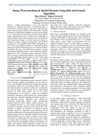 IJSRD - International Journal for Scientific Research & Development| Vol. 2, Issue 07, 2014 | ISSN (online): 2321-0613
All rights reserved by www.ijsrd.com 643
Image Watermarking In Spatial Domain Using Qim and Genetic
Algorithm
Renu Sharma1
Mamta Narwaria2
1
M. Tech Student 2
M. Tech (Ph. D)
1,2
Department of Computer Engineering
1,2
Galgotias University, Greater Noida, India
Abstract— Digital watermarking is one of the proposed
solutions for copyright protection of multimedia data. A
watermark is a form of image or text that is impressed onto
paper, which provides evidence of its authenticity. A digital
watermark is digital data embedded in some host document
so as to later prove the ownership of the document. Digital
image watermarking refers to digital data embedding in
images. Robust image watermarking systems are required so
that watermarked images can resist geometric attacks in
addition to common image processing tasks, such as JPEG
compression. Least Significant Bit (LSB) watermarking, is
one of the most traditional method of watermarking which
changes the LSB of individual pixels in correlation with the
watermark. However, pure LSB scheme provides a fragile
watermarking technique which is not acceptable in practical
applications. Also, robustness against geometric attacks,
such as rotation, scaling and translation, still remains one of
the most challenging research topics in pixel based image
watermarking. In this paper, a new pixel-based
watermarking system is proposed, in which a binary logo is
embedded, a bit per pixel, in the pixel domain of an image.
The LSB based watermarking is then quantized using QIM,
augmented with genetic algorithm to produce a
watermarking scheme which is highly robust against
geometrical attacks.
Key words: Image watermarking, LSB, QIM, Genetic
Algorithm.
I. INTRODUCTION
For digital image watermarking systems, geometric attacks,
such as rotation, scaling and translation, do not distort or
remove the embedded watermark, but instead geometrically
and globally modify the watermarked image to make the
watermark decoder (or detector) unable to re-synchronize
the received image. Most existing robust watermarking
systems are block based and/or rely on the correct
synchronization of the image to extract the embedded
watermark. Geometric attacks destroy the synchronization
and render the extracted embedded watermark incorrect or
the extraction process impossible, thus making the
watermark undetectable. Robust image watermarking
systems, which are used to address security concerns, such
as copyright protection or copy control, should guarantee
resistance to geometric attacks. Several systems have been
proposed to address the problem of robustness against
geometric attacks [1]. Exhaustive search techniques try all
possible combinations of the geometric distortion and can be
computationally costly or infeasible. Methods that embed a
reference pattern into an image in addition to the robust
watermark for aligning the received image at the decoder
can impair either the fidelity or general robustness of the
system. Invariant watermarking systems are designed to be
robust only against certain geometric attacks and the
approaches of autocorrelation and implicit synchronization
also suffer from variant problems. Therefore, robustness
against geometric attacks still remains one of the difficult
challenges in image watermarking research [1, 2].
A. Problem Statement
QIM based watermarking techniques are sensitive in the
context that these quickly transits from easily detectable to
virtually undetectable as this parameter varies. Moreover,
with different values of quantization levels, the resultant
image shows a great degree of dissimilarity from the
original unmarked image. For QIM hiding in images, a
scheme is to be designed so that the watermarked image is
robust to, say, a moderate degree of gaussina noise and the
watermark should be easily detectable. The problem
identified in the paper is to present a robust watermarking
technique using QIM, making use of the genetic approach to
make the Mean Square Error as low as possible.
B. Motivation
Information system security is the need of modern times.
Several of these applications relate to copyright notification
and enforcement for audio, video, and images that are
distributed in digital formats. In these cases the embedded
signal either notifies a recipient of any copyright or
licensing restrictions or inhibits or deters unauthorized
copying. For example, this embedded signal could be a
digital "fingerprint" that uniquely identifies the original
purchaser of the copyrighted work. If illicit copies of the
work were made, all copies would carry this fingerprint,
thus identifying the owner of the copy from which all illicit
copies were made. In another example, the embedded signal
could either enable or disable copying by some duplication
device that checks the embedded signal before proceeding
with duplication. Quantization index modulation (QIM)
techniques have been gaining popularity in the data hiding
community because of their robustness and information-
theoretic optimality against a large class of attacks.
II. RESEARCH APPROACH
In this paper, image watermarking is done using QIM
modulation applied after dithering. The watermark
embedding is augmented with genetic approach to keep the
mean square error as low as possible. The detection of the
presence of QIM hidden data, which is an important
consideration when data hiding is used for covert
communication or steganography, is analysed. For a given
host distribution, the techniques presented are able to
quantify detect ability compactly in terms of a parameter
related to the robustness of the hiding scheme to attacks.
In this paper, grayscale images are considered for
watermark embedding. However, the given set of techniques
is directly applicable to colour images with no modification
in any of Red, Green or Blue colour planes. The given
image block is resized to make the height and width, a
 