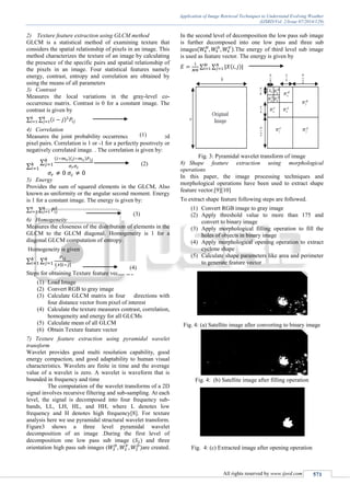 Application of Image Retrieval Techniques to Understand Evolving Weather
(IJSRD/Vol. 2/Issue 07/2014/129)
All rights reserved by www.ijsrd.com 571
2) Texture feature extraction using GLCM method
GLCM is a statistical method of examining texture that
considers the spatial relationship of pixels in an image. This
method characterizes the texture of an image by calculating
the presence of the specific pairs and spatial relationship of
the pixels in an image. Four statistical features namely
energy, contrast, entropy and correlation are obtained by
using the means of all parameters
3) Contrast
Measures the local variations in the gray-level co-
occurrence matrix. Contrast is 0 for a constant image. The
contrast is given by
∑ ∑ ( )
4) Correlation
Measures the joint probability occurrence of the specified
pixel pairs. Correlation is 1 or -1 for a perfectly positively or
negatively correlated image. . The correlation is given by:
∑
∑
( )( )
5) Energy
Provides the sum of squared elements in the GLCM, Also
known as uniformity or the angular second moment. Energy
is 1 for a constant image. The energy is given by:
∑ ∑
6) Homogeneity
Measures the closeness of the distribution of elements in the
GLCM to the GLCM diagonal. Homogeneity is 1 for a
diagonal GLCM computation of entropy.
Homogeneity is given
∑ ∑
| |
Steps for obtaining Texture feature vector are
(1) Load Image
(2) Convert RGB to gray image
(3) Calculate GLCM matrix in four directions with
four distance vector from pixel of interest
(4) Calculate the texture measures contrast, correlation,
homogeneity and energy for all GLCMs
(5) Calculate mean of all GLCM
(6) Obtain Texture feature vector
7) Texture feature extraction using pyramidal wavelet
transform
Wavelet provides good multi resolution capability, good
energy compaction, and good adaptability to human visual
characteristics. Wavelets are finite in time and the average
value of a wavelet is zero. A wavelet is waveform that is
bounded in frequency and time
The computation of the wavelet transforms of a 2D
signal involves recursive filtering and sub-sampling. At each
level, the signal is decomposed into four frequency sub-
bands, LL, LH, HL, and HH, where L denotes low
frequency and H denotes high frequency[8]. For texture
analysis here we use pyramidal structural wavelet transform.
Figure3 shows a three level pyramidal wavelet
decomposition of an image .During the first level of
decomposition one low pass sub image ( ) and three
orientation high pass sub images ( )are created.
In the second level of decomposition the low pass sub image
is further decomposed into one low pass and three sub
images( ).The energy of third level sub image
is used as feature vector. The energy is given by
∑ ∑ | ( )|
Fig. 3: Pyramidal wavelet transform of image
8) Shape feature extraction using morphological
operations
In this paper, the image processing techniques and
morphological operations have been used to extract shape
feature vector.[9][10]
To extract shape feature following steps are followed.
(1) Convert RGB image to gray image
(2) Apply threshold value to more than 175 and
convert to binary image
(3) Apply morphological filling operation to fill the
holes of objects in binary image
(4) Apply morphological opening operation to extract
cyclone shape
(5) Calculate shape parameters like area and perimeter
to generate feature vector
Fig. 4: (a) Satellite image after converting to binary image
Fig. 4: (b) Satellite image after filling operation
Fig. 4: (c) Extracted image after opening operation
(1)
(2)
(3)
(4)
 