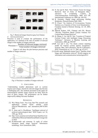 Application of Image Retrieval Techniques to Understand Evolving Weather
(IJSRD/Vol. 2/Issue 07/2014/129)
All rights reserved by www.ijsrd.com 573
Fig. 5: Retrieved images based on gray level feature
E. System performance
Precision is used to evaluate the performance of the
application. It is defined as the ratio of number of relevant
images to the number of images retrieved
Figure 6 will show the plot between precision and
number of images retrieved
Fig. 6: Precision vs number of images retrieved
V. CONCLUSIONS
Understanding weather phenomena such as cyclone
requires past images. Search for relevant images has become
a challenging task .The methods presented in this paper for
meteorological satellite image retrieval are fairly food for
most of query images. The performance can be further
improved by adding relevance feedback.
REFERENCES
[1] Wei Shang Guan ,Yan Ling Hao“The research and
application content based satellite cloud
retrieval”Mechatronics and automation,2007.ICMA
2007
[2] E. Jones and A. Roydhouse, “Intelligent retrieval of
archived meteorological data,” IEEE Expert, vol. 10,
1995, pp. 50-58.
[3] http://www.eumetsat.int/website/home/Satellites/Curr
entSatellites/Meteosat/IndianOceanDataCoverage/ind
ex.html
[4] R.chakravarthi and xiannong “A study of colour
histogram based image retrieval” Information
technology :New Generations 2009;
[5] N. Sai and R. Patil, “New Feature Vector for Image
Retrieval: Sum of Value of Histogram Bins,”
Advances in Computing, Control, &
Telecommunication Technologies, 2009. ACT '09.
International Conference on, 2009, pp. 550-554.
[6] R. Gonzalez, Digital image processing, Dorling
Kindersley ;Pearson Prentice Hall, 2009.
[7] D. Clausi, “An Analysis of Co-occurrence Texture
Statistics as a Function of Grey Level Quantization,”
Canadian Journal of Remote Sensing, vol. 28, 2002,
pp. 45-62.
[8] Manesh Kokare, B.N. Chatterji and P.K. Biswas
“Wavelet Transform Based Texture Features For
Content Based Image Retrieval”
[9] Q. Zhang, L. Lai, and W. Sun, “Location of Tropical
Cyclone Center with Intelligent Image Processing
Technique,” Advances in Machine Learning and
Cybernetics, 2006, pp. 898-907
[10]R. Lee and J. Lin, “An elastic contour matching
model for tropical cyclone pattern recognition,”
Systems, Man, and Cybernetics, Part B: Cybernetics,
IEEE Transactions on, vol. 31, 2001, pp. 413-417.
[11]Jyothi sarup, Mahendra kumar Gurve “Satellite cloud
image and information retrieval” World congress on
information and communication technologies2012
 