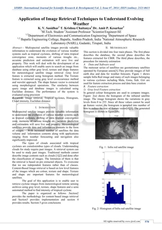 IJSRD - International Journal for Scientific Research & Development| Vol. 2, Issue 07, 2014 | ISSN (online): 2321-0613
All rights reserved by www.ijsrd.com 570
Application of Image Retrieval Techniques to Understand Evolving
Weather
K. V. Sasidhar1
T. Krishna Chaitanya2
Dr. Amit P. Kesarkar3
1
M.Tech. Student 2
Assistant Professor 3
Scientist/Engineer-SE
1,2
Department of Electronics and Communication Engineering 3
Department of Space
1,2
Bapatla Engineering College, Bapatla, Andhra Pradesh, India 3
National Atmospheric Research
Laboratory (NARL), Gadanki, Tirupati, India
Abstract— Multispectral satellite images provide valuable
information to understand the evolution of various weather
systems such as tropical cyclones, shifting of intra tropical
convergence zone, moments of various troughs etc.,
accurate prediction and estimation will save live and
property. This work will deal with the development of an
application which will enable users to search an image from
database using either gray level, texture and shape features
for meteorological satellite image retrieval .Gray level
feature is extracted using histogram method. The Texture
feature is extracted using gray level co-occurrence method
and wavelet approach. The shape feature vector is extracted
using morphological operations. The similarity between
query image and database images is calculated using
Euclidian distance. The performance of the system is
evaluated using precision
Keywords: Image retrieval, Tropical cyclones, Histogram,
Cloud intensity, Euclidian distance
I. INTRODUCTION
Multispectral satellite images provide valuable information
to understand the evolution of various weather systems such
as tropical cyclones, shifting of intra tropical convergence
zone, moments of various troughs etc., accurate prediction
and estimation will save live and property. Meteorological
satellites provide data and information contents in the form
of images .With increased number of satellites the data
volume and `information contents along with applications
ranging from weather forecasting and navigation also
significantly improved.
The types of clouds associated with tropical
cyclones are cumulonimbus types of clouds. Understanding
clouds for study require past images. A retrieval system can
be used to study past images. Traditional methods cannot
describe image contents such as clouds [1][2] and done after
the classification of images. The limitation of them is that
the retrieval is based on pre extracted objects. To overcome
that we use independent features rather than of classes.
Content-Based Image retrieval is based on low level features
of the images which are colour, texture and shape. Texture
and shape are important features for meteorological
satellites.
The goal of this application is to enable user to
retrieve cyclone images from meteorological remote sensing
archives using gray level, texture, shape features and a semi
automated method to find intensity of tropical cyclone.
The paper is organized as follows .Section2
provides the methodology for content based image retrieval
and Section3 provides implementation and section 4
provides results. Section 5 gives conclusions
II. METHODOLOGY
This section is divided into four main phases. The first phase
describes the database, the second phase describes the
features extracted for CBIR. The third phase describes, the
procedure for intensity estimation
A. Data and Software used
The meteosat series of satellites are geostationary satellites
operated by European union[3].They provide images of full
earth disc and data for weather forecasts. Figure 1 shows
sample Infra Red image and many of such images belonging
to various cyclones including Mala, Gonu, Sidr, Giri are
used for feature extraction process and data base creation
B. Feature extraction:
1) Gray level Feature extraction:
In general colour histograms are used to compare images.
Figure: 2(a) shows the histogram of the infrared satellite
image. The image histogram shows the variations in gray
levels from 0 to 255 .Since all these values cannot be used
an feature vector, the histogram is sampled into number of
bins to reduce the size of feature vector[4][5]. The generated
histogram is shown in figure2(b).
Fig. 1 : Infra red satellite image
Fig. 2: Histogram of Infra red satellite image
 