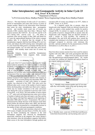 IJSRD - International Journal for Scientific Research & Development| Vol. 2, Issue 07, 2014 | ISSN (online): 2321-0613
All rights reserved by www.ijsrd.com 531
Solar Interplanetary and Geomagnetic Activity in Solar Cycle 23
B. K. Tiwari1
B. R. Ghormar2
1,2
Department of Physics
1
A.P.S.University Rewa, Madhya Pradesh 2
Rewa Engineering College Rewa Madhya Pradesh
Abstract— The main features of solar cycle 23,
sun enters a
period of intermediate and weak solar activity in terms of
sunspot number. Based on the observation from Omniweb
data centre for solar- interplanetary data , geomagnetic
activity and monthly mean count rate of cosmic ray
intensity (CRI) variation data from Oulu / Moscow/ Keil
neutron monitors (Rc=0.80 GV , Rc=2.42 GV and Rc=2.29
GV,) during solar activity cycle 23 . The phase of
minimum solar activity began in May 2005 and lasted for
4.5 years the unprecedented duration of the relative sunspot
numbers falls. It is observed that the strength of the
interplanetary magnetic field has been falling off to new low
levels, and reduces the GCR entering inner- heliosphere and
it is also found that SSN positive correlated with Kp and Ap
and sunspot number, 10.7 cm solar radio flux, were inverse
correlated with monthly mean count rate of cosmic ray
intensity.
Keywords: Galactic Cosmic ray(GCR), Interplanetary
magnetic field(IMF), Solar magnetic field, sunspot
number(SSN)
I. INTRODUCTION
Solar cycle 23(of 12.5 years) have the most specific feature
and revealed its properties of evolution, which is entered in
the family of the intermediate-magnitude of solar activity, it
is farmally started in May 1996 reached its maximum in
term of relative sunspot numbers in April 2000 and
maximum 10.7cm solar radio flux observed in Feb 2002 i.e.,
the maxima of the two main indices were separated in time
as in the case of previous solar activity cycle. The complete
polarity reversal of solar magnetic field for solar structure at
(70ᵒ N and 70ᵒ S) occurred during July-December 2000. The
secondary maximum of solar cycle relative to sunspot
number, was observed in Nov 2001 .This solar cycle was
different other cycle is term of the number of active regions
before declining phase and stable (non flare) active regions,
which may be weaker circulation in the solar convection
zone during this cycle as compared to previous solar cycles
(Tiwari,B.K., et al.,2014). The total number of active region
in 23rd
solar cycle still behind previous solar cycle in term
of number of optical solar flare and major x-ray flare and the
last flare region with high flare appeared in the beginning of
December 2006 (after 6.6 years of maximum). The cycle is
characterized by abrupt decrease of the fluences (total daily
fluxes) before the decrease phase (July 2002), the decrease
in the flare activity reconnected in a considerable increase in
the number of days with quiet geomagnetic conditions.
In the extended solar minimum observed in 2009-
2010 counts of highly elevated fluxes of GCRs, this results
may be found considering the reduction in the total
heliospheric magnetic flux observed by interplanetary
spacecrafts, reduction in the magnetic flux comes during a
solar minimum, when the heliospheric magnetic field allows
better access to the inner heliospheric through gradient and
curvature drift of cosmic rays.(Jokipii et al 1977., Heber et
al 2009., Tiwari, et. al.,2014)
In a magnetic epoch like at present, when the
larged-scale solar magnetic fields are directed inward in the
north, we expect a more peaked time- profile for positive
charged GCRs. In contrast we expect a wider peak in the
time profile of positive charged GCRs in epochs when the
larged-scale solar magnetic field are directed outward is
north ( similar as 1970s &1990s). The reduction in
heliospheric flux and GCR drift patterns have caused the
extended solar minimum to be both elevated in dose rate &
prolonged compared to previous solar minimum this
provides optional conditions for the measurements of GCR(
Schwadron et. al.,2010, Zhao et. al.,2011 )
II. METHODLOGY
Data from three neutron monitor have been used for analysis
together with solar, IMF, solar wind, geomagnetic data from
internet sources (htpp://www.sec.noaa.gov/ace/)and
(ftp://ftp.ngdcnoaa.gov/stp/geomagnetic.data/). All results
on cosmic ray variation are obtained and analysis based on
the original sophisticated method.
Fig. 1: Monthly mean sunspot number and 10.7cm solar
radio flux with monthly mean of Kp and Ap during solar
cycle 23
Fig. 2: Monthly mean count rate of CRI (Keil-red,Moscow-
violet,Oulu-Green)with Kp and Ap during solar cycle 23
0
10
20
30
40
50
0
50
100
150
200
250
300
Kp&Ap
SSN&10.7cm
Year
0
10
20
30
40
50
0
2000
4000
6000
8000
10000
12000
199619971998199920002001200220032004200520062007200820092010201120122013
Kp&Ap
CRI
(Kiel,Oulu,Moscow)
Kiel
Oulu
Moscow
Kp
Ap
 