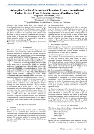 IJSRD - International Journal for Scientific Research & Development| Vol. 2, Issue 07, 2014 | ISSN (online): 2321-0613
All rights reserved by www.ijsrd.com 544
Adsorption Studies of Hexavalent Chromium Removal on Activated
Carbon Derived From Helianthus Annuus (Sunflower Cob)
Roopadevi1
Shashikant R. Mise2
1
P.G. Student (Environmental) 2
Professor
1,2
Department of Civil Engineering
1,2
Poojya Doddappa Appa College of Engineering, Gulbarga
Abstract— the present study deals with removal of
hexavalent chromium from aqueous solution using low cost
activated carbon prepared from helianthus annuus cob. In
adsorption solute present in dilute concentration in liquid or
gas phase is removed by contacting with suitable solid
adsorbent so that the transfer of component first takes place
on the surface of the solid and then into pore of the solid.
Batch adsorption studies were conducted by varying the
contact time, adsorbent dosage & pH.
Key words: Activated Carbon, Adsorption, Hexavalent
Chromium.
I. INTRODUCTION
The scope of interest in this present study is to use
Helianthus Annus (sun flower cob) as an alternate low cost
adsorbent in removal of chromium (VI). The sun flower cob
available locally and abundantly and the cob is thrown away
as waste which can be bought at throwaway cost. The
interest to choose this cob is that it has not being used as
adsorbent in any other studies for the removal of Cr (VI).
Chromium is a common pollutant introduced into
newly water due to discharge of variety of industrial
wastewater. On the other hand chromium based catalysts are
also usually Chromium is considered as one of the top 16th
toxic pollutants and because of its carcinogenic and
teratogenic characteristics on the public, it has become a
serious health concern. According to world health
organization (W.H.O) drinking water guidelines, the
maximum allowable limit for total chromium is 0.05mg/L.[1]
Cr (III) occurs naturally in the environment and is
an essential nutrient. Cr (III) and Cr (VI) are used for
chrome plating industries, dyes and pigments, leather
tanning, and wood preserving industries. Cr (VI) is mobile
in environment and is highly toxic. Cr (VI) can easily
penetrate the cell wall and exerts its noxious influence in the
cell itself, being also a source of various cancer diseases. At
short term exposure levels above maximum contaminant
level, Cr (VI) causes skin and stomach irritation or
ulceration. Long term exposure at levels above maximum
contaminant level causes dermatitis, damage to liver, kidney
circulation, nerve tissue damage, and even death in large
doses. [2]
II. MATERIALS AND METHODS
A. Adsorbent
The material used in this research study is Helianthus
Annuus as an adsorbent. For removal of hexavalent
chromium from aqueous solution, adsorption technique was
employed using activated carbon prepared from helianthus
annuus. The activated carbon is prepared by chemical
activation method by using Sodium chloride (NaCl) as an
activating agent.
1) Impregnation Ratio
In chemical activation the degree of I.R. play an important
role. It is the ratio of weight of anhydrous activating salt to
the dry carbonizing material. The effect of the degree of
impregnation ratio on the porosity of the resulting product is
apparent from the fact that volume of pores increases with
I.R. When degree of impregnation is further raised the
number of pores with large diameter increases and the
volume of the smallest decreases. In this study 0.25, 0.50
and 0.75 I.R’S. are used.
B. Batch Sorption Experiment
In batch sorption, a pre-determined amount of adsorbent is
mixed with the sample, stirred for a given contact time and
subsequently separated by filtration. Powder adsorbent is
more suitable for the batch type of adsorption.
1) Selection of optimum contact time:
The adsorption is strongly influenced by the contact time.
To study the effect of contact time, 100mL of 10mg/L
hexavalent chromium solution of pH 2.0 ± 0.02, was mixed
with 0.1g of activated carbon, stirred at different contact
times varying from (5mins, 10mins, 15mins up to 60mins).
Then filtrate was analyzed for residual chromium (VI)
concentration using spectrophotometer.
2) Determination of optimum dosage:
To determine the optimum dosage of activated carbon,
carbon was added to the conical flask in varying amount
(25mg, 50mg, and 75mg up to 300mg), containing 100mL
concentration of chromium (VI) solution (10mg/L) and
adjusted pH 2.0±0.02. The solution in the conical flask was
subjected to stirring for optimum contact time, filtered and
analyzed for residual chromium concentration. The dosage
which gives minimum residual concentration is chosen as
optimum dosage.
3) Selection of optimum pH on hexavalent chromium:
The extent of adsorption is strongly influenced by the pH at
which adsorption is carried out. The effect of pH on
hexavalent chromium adsorption was studied by performing
equilibrium adsorption tests at different initial pH values.
I.e. from 1.25 to 3.0. The pH of solution was adjusted by
using 0.1N H2SO4 or 0.1N NaOH. The pH at which
maximum chromium (VI) removal forms optimum pH.
III. RESULTS AND DISCUSSIONS
This chapter deals with the efficiency of prepared carbon for
removing hexavalent chromium for:
 Effect of contact time
 Effect of dosage
 Effect of pH
A. Effect of Contact Time:
Contact time has greater influence in the adsorption process.
The effect of contact time on removal of chromium (VI)
 