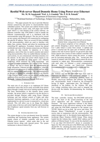 IJSRD - International Journal for Scientific Research & Development| Vol. 2, Issue 07, 2014 | ISSN (online): 2321-0613
All rights reserved by www.ijsrd.com 558
Restful Web server Based Domotic Home Using Power over Ethernet
Mr. M. M. Sonakatale1
Prof. A. S. Gundale 2
Mr. P. D. R. Patnaik3
1,2,3
Department of Electronics Engineering
1,2,3
Walchand Institute of Technology, Solapur University, Solapur, Maharashtra, India.
Abstract— This paper presents the way to provide Ethernet
internet connectivity and power to microcontroller based
embedded systems. This system uses arduino board to store
the main application source code, web pages and TCP/IP
stack which is a vital element of the system software. An
Ethernet controller chip, ENC28J60 is used to handle the
Ethernet communications and it is interfaced with the
microcontroller using SPI protocol. The site can be viewed
on any system with Internet/LAN connection by configuring
the specific IP address. There are several I/O pins available
at the microcontrollers which are used to interface with
lights, fans, curtains, Motors and relays for monitoring and
controlling DC appliances. Nowadays, Internet has spread
worldwide and most of the internet connections use Ethernet
as media for data transfer. In industries or in home
appliances, most of the time we need to monitor and control
using microcontrollers. Once we enable Ethernet interface to
such systems, we can communicate with them remotely over
the internet. At the same time power which require to run
the device is provided by using power over Ethernet
technology which minimize the cable requirement and
wastages of copper conductors. The concept of the "Internet
of Things" has tied in closely with the popularization of
home automation. Ethernet provides inexpensive, relatively
high speed network access to individual users and low delay
that can support many applications. This implementation is
an attempt to connect an embedded device to an Ethernet
Using Ethernet based system we can control various home
appliances from anywhere across the world.
Keywords: Arduino, Powerover Ethernet, Web server
I. INTRODUCTION
The main aim of our project is to implement IoT Home
automation solace that can be easily accessible from distant
places through a simple web server running inside the home.
The basic functionalities in this domotic home system
includes the power which is required to run the devices is
provided through Ethernet cable using Power Ethernet
technique and user defined control of Lights and other
electrical /electronic appliances. A real web server can be
implemented in a device in your is connected to a local area
network. This will allow you to do things like display
current status of devices and switch light/fan and controlling
their brightness/ speed remotely from any web browser in
the house.
II. SYSTEM ARCHITECTURE
The system design is a low cost domotic home for remotely
controlling and monitoring home appliances. The system
mainly consist of Arduino controller with power over
Ethernet power injector which sends data to the end
powered device along with injected power. The system
architecture is shown in below Fig.1
Fig. 1: System Architecture of Restful web server based
domotic home using power over Ethernet
This project comprises of two sub-parts. The first
part consists designing a power injector section in which
Cat 5 cable which is comes from switch is splitted and
power is inserted into the spare pair of Ethernet cable the
output at the end of power injector we get power plus data.
Power injector also consist of main Arduino controller with
ENC 28j60 webserver which control the power at output
port by activating particular relay. The second part also
consist of Arduino with ENC28j60 which control the device
connected to output port. Microcontrollers communicate
with each other via Ethernet a wired communication.
Because these systems use hard-wired Ethernet,
communication between components is reliable and fast.
III. DOMOTIC HOME DEVICES
The Arduino uno and the ENC28J60 have been used to
implement the Domotic home web-server. Arduino is an
open-source electronics prototyping platform based on
flexible, easy-to-use hardware and software. The Arduino
uno microcontroller board is based on the ATmega328
having 14 digital input/output pins. The Ethernet is
interfaced to the Arduino via the Arduino SPI pins.
Low voltage switching relays were used to integrate the
devices with the Arduino for demonstrating the switching
functionality.
IV. SOFTWARE DEVELOPMENT
The main controller hosting the ENC28J60 web-server
acts as the heart of the system consisting of the web
server application and the Arduino microcontroller
firmware. The server application software is the library
implementation of the web-server running on the Arduino
uno using the ENC28J60 connected to the internet over
TCP/IP, which can act as both the server and client. The
Ethernet library “"EtherShield.h" is used to send and
receive data in conjunction with the microcontroller. The
output messages sent to the domotic home application is in
JavaScript Object Notation (JSON) format. When sketch
loaded into the Arduino then modify MAC address and IP
address of Ethernet board. To turn on the fan attached to pin
9 we use http://192.168.43.2/9/1 shown in screenshot in
figure 3d. This will set the pin to the HIGH state and the fan
should ON. For checking pin status returns a tiny chunk of
JSON containing the pin requested and its current value
 