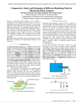 IJSRD - International Journal for Scientific Research & Development| Vol. 2, Issue 07, 2014 | ISSN (online): 2321-0613
All rights reserved by www.ijsrd.com 659
Comparative Study and Designing of Different Radiating Patch in
Microstrip Patch Antenna
Shivani Chourasia1
Dr. Soni Changlani2
Miss. Pooja Gupta3
1
Research Scholar 2
Professor 3
Assistant Professor
1,2,3
Department of Electronics and Communication Engineering
1,2,3
Lakshmi Narain College of Technology & Science, Bhopal
Abstract— Microstrip patch antennas are low profile ,
conformable, easy, inexpensive, and versatile in terms of
realization and are thus been widely used in a various useful
applications. This paper discusses different microstrip patch
antennas designed over an operating frequency range 1.5
GHz using the substrate material Flame Retardant 4 (FR-4)
lossy which has a dielectric constant of 4.3. These circuits
were designed using Computer Simulation Technology
(CST) Microwave Studio. The parameters such as return
loss, efficiency and directivity are simulated, analyzed and
compared.
Keywords: Microstrip Patch Antenna, Microstrip line feed,
FR-4 (lossy) material, CST, Patch length, Return loss and
Efficiency
I. INTRODUCTION
A microstrip antenna consists of a very thin metallic patch
placed on conducting ground plane, separated by a dielectric
substrate [2]. A microstrip patch consists of a radiating patch
that may be square, circle, triangle, ring and rectangle etc. on
one side of a dielectric material substrate and a ground plane
on the other side. Microstrip antennas are preferred due to
their numerous advantages such as lightweight, low profile,
easy, inexpensive fabrication and simple modeling. They are
very versatile when chosen for a particular patch shape in
terms of polarization, pattern and resonant frequency [1].
They easily combine to form linear or planar arrays. There
are different feeding techniques in microstrip antenna like
microstrip line feed, coaxial probe feed, aperture coupling
feed, and proximity coupling feed [3-5].
The proposed work includes five microstrip patch
antenna designs that are designed for 1.5 GHz frequency
made by using microstrip line feed and simulated by
CST’10. A basic microstrip patch antenna is shown in Fig.1.
The operating frequency range of the proposed designs fall
under UHF frequency range. The antenna is designed for L-
band application.
Fig. 1: Basic Microstrip Patch Antenna
II. BASIC CHARACTERISTIC
Microstrip patch antennas, as shown in Fig.1, consist of a
very thin metallic strip (patch) placed over a substrate above
the ground plane. There are numerous substrates that can be
used for the design of microstrip antennas, and their
dielectric constant ‘ϵr’ are usually in the range of 2.2 ≤ ϵr ≤
12 [1]. The substrate dielectric constant used for microstrip
antenna is kept generally low (in the lower end of the range)
to reduce fringing field but for less critical applications [7].
Also, variation in dielectric constant is used for impedance
matching [8]. They provide better efficiency, larger
bandwidth, loosely bound fields for radiation into space. The
patch is generally made of conducting material such as
copper and gold.
A. Feed Selection
In this work, microstrip line feed is used as its main
advantage is that it is easy to fabricate, simple to match by
controlling the inset position and rather simple to model. It is
a patch added to the radiating patch using Boolean addition
option in CST software. On simulating the designs for
various feed lengths, it is observed that the feed can be
placed at any place within the patch length to match with its
input impedance (usually 50 ohm) as the difference in the
values of the parameters is negligible [9]. A microstrip line
feed is shown in Fig.2.
Fig. 2: Microstrip Line Feed
An equivalent circuit is shown below in Fig.3 .
Fig. 3: Equivalent Circuit for Microstrip Line Feed
 