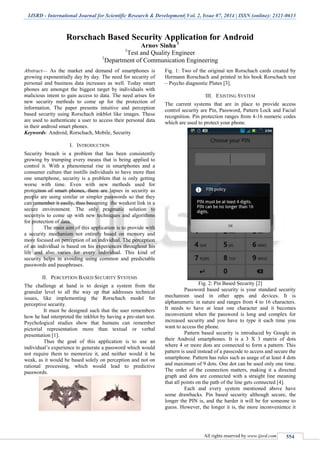 IJSRD - International Journal for Scientific Research & Development| Vol. 2, Issue 07, 2014 | ISSN (online): 2321-0613
All rights reserved by www.ijsrd.com 554
Rorschach Based Security Application for Android
Arnov Sinha 1
1
Test and Quality Engineer
1
Department of Communication Engineering
Abstract— As the market and demand of smartphones is
growing exponentially day by day. The need for security of
personal and business data increases as well. Today smart
phones are amongst the biggest target by individuals with
malicious intent to gain access to data. The need arises for
new security methods to come up for the protection of
information. The paper presents intuitive and perception
based security using Rorschach inkblot like images. These
are used to authenticate a user to access their personal data
in their android smart phones.
Keywords: Android, Rorschach, Mobile, Security
I. INTRODUCTION
Security breach is a problem that has been consistently
growing by trumping every means that is being applied to
control it. With a phenomenal rise in smartphones and a
consumer culture that instills individuals to have more than
one smartphone, security is a problem that is only getting
worse with time. Even with new methods used for
protection of smart phones, there are lapses in security as
people are using similar or simpler passwords so that they
can remember it easily, thus becoming the weakest link in a
secure environment. The only pragmatic solution to
securityis to come up with new techniques and algorithms
for protection of data.
The main aim of this application is to provide with
a security mechanism not entirely based on memory and
more focused on perception of an individual. The perception
of an individual is based on his experiences throughout his
life and also varies for every individual. This kind of
security helps in avoiding using common and predictable
passwords and passphrases.
II. PERCEPTION BASED SECURITY SYSTEMS
The challenge at hand is to design a system from the
granular level to all the way up that addresses technical
issues, like implementing the Rorschach model for
perceptive security.
It must be designed such that the user remembers
how he had interpreted the inkblot by having a pre-start test.
Psychological studies show that humans can remember
pictorial representation more than textual or verbal
presentation [1].
Thus the goal of this application is to use an
individual’s experience to generate a password which would
not require them to memorize it, and neither would it be
weak, as it would be based solely on perception and not on
rational processing, which would lead to predictive
passwords.
Fig. 1: Two of the original ten Rorschach cards created by
Hermann Rorschach and printed in his book Rorschach test
– Psycho diagnostic Plates [3].
III. EXISTING SYSTEM
The current systems that are in place to provide access
control security are Pin, Password, Pattern Lock and Facial
recognition. Pin protection ranges from 4-16 numeric codes
which are used to protect your phone.
Fig. 2: Pin Based Security [2]
Password based security is your standard security
mechanism used in other apps and devices. It is
alphanumeric in nature and ranges from 4 to 16 characters.
It needs to have at least one character and it becomes
inconvenient when the password is long and complex for
increased security and you have to type it each time you
want to access the phone.
Pattern based security is introduced by Google in
their Android smartphones. It is a 3 X 3 matrix of dots
where 4 or more dots are connected to form a pattern. This
pattern is used instead of a passcode to access and secure the
smartphone. Pattern has rules such as usage of at least 4 dots
and maximum of 9 dots. One dot can be used only one time.
The order of the connection matters, making it a directed
graph and dots are connected with a straight line meaning
that all points on the path of the line gets connected [4].
Each and every system mentioned above have
some drawbacks. Pin based security although secure, the
longer the PIN is, and the harder it will be for someone to
guess. However, the longer it is, the more inconvenience it
 