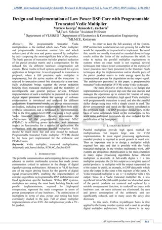 IJSRD - International Journal for Scientific Research & Development| Vol. 2, Issue 07, 2014 | ISSN (online): 2321-0613
All rights reserved by www.ijsrd.com 561
Design and Implementation of Low Power DSP Core with Programmable
Truncated Vedic Multiplier
Mathew George1
Reneesh C. Zacharia2
1
M.Tech. Scholar 2
Assistant Professor
1
Department of VLSI&ES 2
Department of Electronics & Communication Engineering
1,2
MLMCE, Kottayam
Abstract— The programmable truncated Vedic
multiplication is the method which uses Vedic multiplier
and programmable truncation control bits and which
reduces part of the area and power required by multipliers
by only computing the most-significant bits of the product.
The basic process of truncation includes physical reduction
of the partial product matrix and a compensation for the
reduced bits via different hardware compensation sub
circuits. These results in fixed systems optimized for a given
application at design time. A novel approach to truncation is
proposed, where a full precision vedic multiplier is
implemented, but the active section of the truncation is
selected by truncation control bits dynamically at run-time.
Such architecture brings together the power reduction
benefits from truncated multipliers and the flexibility of
reconfigurable and general purpose devices. Efficient
implementation of such a multiplier is presented in a custom
digital signal processor where the concept of software
compensation is introduced and analyzed for different
applications. Experimental results and power measurements
are studied, including power measurements from both post-
synthesis simulations and a fabricated IC implementation.
This is the first system-level DSP core using a high speed
Vedic truncated multiplier. Results demonstrate the
effectiveness of the programmable truncated MAC
(PTMAC) in achieving power reduction, with minimum
impact on functionality for a number of applications. On
comparison with the previous parallel multipliers Vedic
should be much more fast and area should be reduced.
Programmable truncated Vedic multiplier (PTVM) should
be the basic part implemented for the arithmetic and
PTMAC units.
Keywords: Vedic multiplier, truncated multiplication,
Arithmetic unit, barrel shifter, PTMAC, flexible DSP
I. INTRODUCTION
The portable communication and computing devices and the
advance in mobile multimedia systems has made power
consumption critical to optimize in the design of digital
signal processing architectures. Advances in VLSI has been
one of the major driving forces for the growth of digital
signal processors(DSP), enabling the implementation of
complex algorithms in programmable DSP architectures and
fixed application specific hardware. Within DSP systems,
multipliers are among the most basic building blocks and
parallel implementations, required for high-speed
computation, represent the main component in terms of
power consumption of any hardware.. The optimization of
multipliers in terms of area, power and timing has been
extensively studied in the past. Full or direct multiplier
implementations of an NXN –bit multiplication yields a 2N -
bit product.
In order to keep the full accuracy of the system,
DSP architecture would need an ever-growing bit width that
would be impossible or impractical to implement. To avoid
this, results are usually truncated or rounded down to keep
results within the limits of the architecture bit width. In
order to reduce the parallel multiplier requirements in
systems where an exact result is not required, several
techniques that reduce power consumption at the expense of
lower precision have been presented in the literature. Such
techniques skip the implementation and/or disable parts of
the partial product matrix to trade energy spent by the
computational process for degradation on the output signal.
The architecture presented in this paper, a programmable
truncated Vedic multiplier (PTVM) using Vedic techniques.
The main objective of this thesis is to design and
implementation of low power dsp core that can execute and
manages the operations up to sixteen bit. Instead of using
conventional parallel multiplier, high speed Vedic multiplier
with programmable truncation is used, and also the parallel
shifter design using mux with a simple circuit is used. The
power consumption and speed are the factors considered in
this proposed work. The DSP processor should work on the
basis of some commands based on the instructions. In this
work some additional commands are also included for the
modification of the base paper.
II. LITERATURE SURVEY
Parallel multipliers provide high speed method for
multiplications, but require large area for VLSI
implementation. In most signal processing applications,
rounded product is required to avoid growth in word size.
Thus an important aim is to design a multiplier which
required less area and that is possible with the Vedic
truncated multiplier. In the wireless multimedia word, DSP
systems are ubiquitous Multiplication is the main operation
in many signal processing algorithms hence efficient
multipliers is desirable. A full-width digital n × n bits
multiplier computes the 2n bits output as a weighted sum of
partial products. A multiplier with the output represented on
n bits output is useful, as example, in DSP data paths which
saves the output in the same n bits registers of the input. A
Vedic truncated multiplier is an n × n multiplier with n bits
output. Since in a Vedic truncated multiplier the n less
significant bits of the full-width product are discarded, some
of the partial products are removed and replaced by a
suitable compensation function, to trade-off accuracy with
hardware cost. As more columns are eliminated, the area
and power consumption of the arithmetic unit are
significantly reduced, and in many cases the delay also
decreases
In this work, Urdhva tiryakbhyam Sutra is first
applied to the binary number system and is used to develop
digital multiplier architecture. This is shown to be very
 